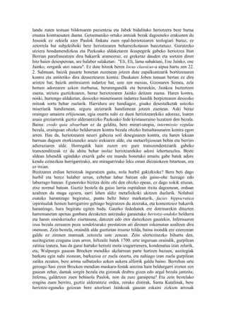 landu zuten testuan bildotsaren pazientzia eta Jabek bidalitako heriotzera bere burua
ematea kontraesaten duena. Getsemaniko ortuko antsiak berak dagoeneko erakusten du
Jesusek ez zekiela ezer Paulok finkatu zuen opal-heriotzearen teologiari buruz, ez
zetorrela bat subjektiboki bere heriotzearen beharrezkotasun baieztatuaz. Gurutzeko
utziera hondamendizkoa eta Pazkoako aldaketaren ikuspegirik gabeko heriotzea Itun
Berrian parafraseatzen dira bakarrik arameeraz, ez grekeraz dauden eta sortzen diren
hitz haien desesperoan, are halaber salaketan: "Eli, Eli, lama sabaktani, Ene Jainko, ene
Jainko, zergatik utzi nauzu". Ez dute hitzok beren locus classicus-a aipua hartu zen 22.
2. Salmuan, baizik pasarte honetan zuzenean jotzen dute zapalkuntzarik bortitzenaren
kontra eta antitetiko dira deuseztearen kontra. Daukaten Joben tonuan bertan ez dira
arintze bat, baizik antitesiaren indartze bat, uste zen mesias, Gizonaren Semea, zela
hemen adorearen azken iturburua, berarengandik eta berarekin, Jainkoa baztertzen
zuena, utziera guztizkoaren, beraz heriotzearen Jainko deitzen zuena. Haren kontra,
noski, hurrengo aldaketan, desiozko misterioaren indarrez handik berpiztearen desiozko
mitoak sortu behar zuelarik. Harridura are handiagoz, gisako desestalketak ustezko
miseriarik handienean, seguru utzierarik handienean jotzen zuenean. Aski beraz
oraingoz amaiera erlijiosoan, egia onartu nahi ez duen heriotzearekiko adoreaz, loaren
anaia greziarretik guztiz alderantzizko Pazkoako fede kristaueraino luzatzen den bezala.
Baina: credo quia absurbum ez da gelditu, bere mirari-utopia, intermissio regulae
bezala, oraingoan ohizko beldurraren kontra bezala ohizko hutsaltasunaren kontra egon
arren. Hau da, heriotzearen neurri gabezia soil deseginaren kontra, eta haren lekuan
barruan dagoen etorkizuneko arazo irekiaren alde, eta metaerlijiosoan behin eta berriro
adieraziaren alde. Horregatik hain zuzen ere gure transzendentziarik gabeko
transzenditzeak ez du ahitu behar inolaz heriotzarekiko adore lehertarazlea. Beste
aldean lehendik egindako etxerik gabe ere mundu honetako amaitu gabe batek adore
kendu ezinezkoa harrigarrirako, are miragarrirako leku eman diezaiokeen bitartean, era
ez itxian.
Bizitzaren erdian heriotzak inguratzen gaitu, nola hurbil gakizkioke? Bera beti dago
hurbil eta berez halaber urrun, ezbehar labur batean edo gaiso-ohe luzeago edo
laburrago batean. Egunoroko bizitza deitu ohi den ohizko epean, ez dago xokik etxean,
etxe normal batean. Guztiz bestela da gaiso larria ospitalean itxita dagoenean, orduan
azaltzen da muga egoera, sarri lehen aldiz metafisikoki ukitzen duelarik. Nolabait
esateko harantzago begiratuz, puntu beltz batez markaturik, facies hippocratica
izpiritualak hemen harrigarriro gehiago begiratzen du atzeraka, eta komentzioz bakarrik
harantzago, hara begiratu egiten badu. Gaurko fededunek ere dotrinarekin dituzten
harremanetan apenas gonbara dezaketen antzinako garaietako heriotze-ondoko beldurra
eta haren sineskeriazko ziurtasuna, datozen edo etor daitezkeen gauzekin. Infernuaren
izua bezala zeruaren poza sendotzarako prestatzen ari direnen eskematan azaltzen dira
onenean. Zein bestela, oraindik alde guztietan itxuraz hilda, baina inondik ere ezerezean
galdu ez zirenen mamuak zetozela uste zenean. Zein ulertezinezko bihurtu den,
auzitegietan ezaguna izan arren, hiltzaile batek 1700. urte inguruan oraindik, gurpilean
zatitua izatera, hau da garai hartako heriotz mota izugarrienera, kondenatua izan zelarik,
eta, Walpurgis gauean Brocken mendiko akelarrean parte hartzen bazuen, auzitegiak
barkatu egin nahi zionean, barkazioa ez zuela onartu, eta nahiago izan zuela gurpilean
zatika zezaten, bere arima salbatzeko azken aukera alferrik galdu baino. Berrehun urte
geroago hasi ziren Brocken mendian maskara-festak antzina hain beldurgarri irizten zen
gauean zehar, damak sorgin bezala eta gizonak deabru gizen edo argal bezala jantzita;
Infernu, galdetzen zuen behinola Paulok, non da zure garaipena? Eta zein bestelako
eragina zuen berriro, guztiz alderantziz ordea, zeruko distirak, Santa Katalinak, bere
heriotze-eguneko goizean bere aitorleari Jainkoak gauean eskaini zizkion arrosak
 