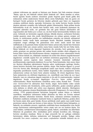 erakutsi zizkionean eta, apezak ez baitzuen ezer ikusten, hari hala erantzun zionean:
"Baina, egia da, niri bakarrik eskaini dizkit Jainkoak eta". Beste mundua ez arlote,
baizik egiazko bezala azaltzen zitzaizkien gisako begiratu guzti hauek galdu dira
(nekazarien arteko anakronismo batzuk albora utzita beharbada); hala eta guztiz ere
harrigarri bezala gertatzen da hilzorian dauden gehienek gaur batez ere iraganaren
oroipena erabiltzen dutela, igarotako bizitzarena, eta inolaz heriotze bezala etorriko
denaren jakinmin eszeptiko edo helbururik gabeko bihurtuarekin. Baita pribatu bezala
balioztaturiko ni-ak ere, bestela hain berekoi izaki, orain kezkaturik pentsatzen du,
ezaugarri ederrekin noski, zer gertatuko den edo gerta litekeen familiarekin edo
negozioarekin edo biekin post exilium sui, eta hori berak heriotzearekiko beldurra izan
arren. Gehienik ere heriotzeko segundu deituan, fabulak dioenez, norberaren bizitzako
irudiak pasatzen omen dira erarik laburbilduenean eta orduan gainera oroipen soil
bezala, ez etorkizunean posible, era indibidualean eraturiko eta azkenik substantzial
litzatekeen izateko modu baten aurrerapen bezala. Brechtek izandako bizitzaren
oroipenari osagai zabalago bat gaineratzen zion noski: maila moral bat duen
indibiduoak ez du pentsatu behar mundu berri batera sartzen dela, baizik bere bizitzaren
eta egintzen bidez jaio zenean aurkitu zuena baino mundu hobe bat utzi behar duela.
Baina halakoak ere itxita dagoenari begiratzen dio atzeraka, horri gaineratuz orain
arteko gizartean oso gutxitan gertatu den ondare bezala utzitako obren aldagarria eta
horren bidez lortzen den hilezkortasuna obretan, iraupenaren arazo zaharrarekin loturik
noski. Edozer delarik ere, aldatutako munduari eta utziko den obraren eraginkortasunari
dagokionez: oraindik argitan bizi zen norbaiten erretiratzea gogoratuko da, eta ez era
gizatiarrean aurrera segitzen duen izatearen itxuraren intentsitate indibidual
posiblearentzako esperimenta daitekeen Novum bat. Puntu honetarako, hain zuzen, batez
ere ikertzen diharduen jakinminaren begiratu askoz modernoagoa egokiago letorke,
irteera heriotza ikertzeko hain gutxitan erabilia, alegia. Han barruan dagoen Le grand
Peut-être horren alde, Montaigne eszeptikoak esaten zuen bezala, tradizio erlijiosoko
dogmatika positiboaren kontra, baina halaber dogmatikoa den ezeztapenaren kontra
mekanizismo soilean eta haren beste azkartze moduan. Bi iritziei dagokienez beraz,
baita mekanizista eta nihilistari dagokienez ere, zientifikoki esan behar da non liquet
bakarrik; izan ere eskuartean dagoen materiala ez da aski bi erantzunetarako, irauteari
dagokionez bezala ez-irauteari dagokionez Peut-être baino zerbait gehiago
ondorioztatzeko. Baina bereizkuntza zientifikoa sartuz ordea, Kantek bere "Träume
eines Geistersehers"en adierazten duen bezala, alegia: herio-ondoko erako seinale
egiaztatu txikiena aski litzatekeela, esfera guztia salbatzeko, gisako seinaleen gabezia
soila alabaina ez delarik aski esfera osoa dogmaren aldetik ukatzeko. Ideologiaren
aldetik honi gaineratu zitzaion Berpizkundea ezkeroztik (Pomponazzi, De immortalitate
animae, 1516) gorputz-arimaren heriotzean burgesiak zeukan interes ez bakarrik
zientifikoa; menpekoei infernuaren beldur ahitzailea eta batez ere Erroma santuari
giltzen ahalmen askatzailea kentzeko. Hortik beraz, askatasun sentimen iraunkorra,
Koheleten esaldiaren errekipatze iraultzaile baina ez zapaltzaile bihurtua, gizakia abere
bat bezala joaten dela; garai hartako Bonum politikoak estali egiten zuen esaldi honen
pesimismo sakona, baina une berean ez hain sakona. Eta horrekin batera baliogalera, ez
bakarrik, eta zenbateko arrazoiz, zapaltzeko erabilitako beste munduarekiko izua, baizik
areago heriotzearen ondorengoarekiko zentzu emate saio oro ere kentzen duena. Eta
orain halaber, norbakoitzaren deuseztapenaz gaindi, bakarti, zentzubako eta alferrikako
bihurtzen du gizadiaren obra -atzekaldean jarriz entropia kosmikoa edo, lehenago,
heriotze atomikoa munduan. Beraz ez dago arrazoirik bat ere gehiago erabateko
heriotzearen aldeko defentsa mekanizista soil batengatik pozteko, badago ordea
arrazoirik Non omnis confundar, non omnia confunduntur oraindik irekiaren eta ez-
 