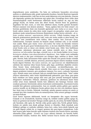 dogmatikoaren joera sendotzeko. Eta baita ere norberaren buruarekin erro-erroan
aurkitze ez zaharkituaren alde, gizaki maitearekin bezalaxe, bereziki Beatrizen ingurutik
datorren emakumearekin: izaki hau eta bere aurak dakarrena ezin joan daitezke, itxarona
edo dagoeneko gertatua den heriotzean argi egiten dute. Gizonkiago berez trinko dena
fenomenologikoki erarik bortitzenean oldartzaile bezala azaltzen da, argi eta leku
gehiago bezala, eta hartan asmo den aberri bezala. Horrela beraz da gainditzea,
hegaldatze bat hain zuzen, ez nola hala zabaltzen doana, Goethe gazteak Koraneko
Moisesi esanarazi zion deiaren antzekoa: "Jauna, egidazu leku nire bular estuan"; era
horretan gainbeherak, bular estu honetatik apartatzeak ustez inolaz jo ez zezan. Guzti
honek aukera ematen du ordea desio modu izugarri eta paregabea, utopia gisan jaso
daitekeen modu metaerlijiosoa Kristoren Berpiztearen irudian berriro ulertzeko: -de te,
homo nondum naturans, supernaturans fabula narratur. Fabula kontatua izango da
bakarrik gizakiarentzat garrantzizko izaki, orain arte inolaz azaldu ez dena bezala: hau
da, bere izate joeradunaren muin trinkoa, labur esateko: bere Ezen-aren Zer-a,
iradokizunetan, itxaropen saioetan eta berpizte utopia estalietan ezik, ez da oraindik
inon azaldu. Baina gure muina -homo absconditus bat inolaz eta benetako misterio
egiazkoa, hau da gure geure bertakotasuna bera- ez da inon objektibo bihurtu: oraindik
erreal bezala sortu ez denez ezin daiteke erreal bezala joan. Aldiz: bere hurbiltasun
hurbilenean, sakontasun sakonenean gure izatean oraindik atera ez dena, homo
intensivus sed absconditus hau dago, oraindik izan ez den bezala halaber lurraz kanpo
heriotzaren ahalmen izate-deuseztatzaileari dagokionez. Item, baden ezein norbanako
oraindik sartu ez den gure existitzearen sua oraingoz dago, aurkitua ez denez, itzali
gabe. Horrela, bada, heriotzearen bidez egiten den irteerak ezin garraia dezake oraindik
X-a ezerezera, oraindik abiatzea, prozesua, prozesuan dagoen materia munduan mundu
bezala dagoen bitartean. Eta natura naturans, are supernaturans ere objektibatzearen
substratu den materian lehen bezain burutu gabe dago, posibilitate objektibo errealez
lehen bezain betea etorkizuneko bere zer-itxuratan, zer-identifikazioetan, zer-
errealizazioetan; hor badago lekurik oraindik. Hain zuzen ere lurraz kanpo itxaroetan
dagoen gizakiaren izatearen, gero gizadiaren izatearen Non omnis confundar horrentzat
egiaz. Kantek esaten zuen zuzenean, hala ere oraindik beste mundu baten "ideia" erabat
erlijioso zaharrarekin, nahiz inolaz objektibaketarik gabearekin, gure lekua, gure patua
beste munduan oso lotuta egongo dela ustez guk gure postuak hemengoan kudeatu
ditugunaren moduarekin. Ontasun, edertasun, goititasun eta sakontasun hautsi baina
orobat urrun itxura daukanak bestela hain aldakorra den hemengo bizitzan indar
zezakeen gutxienez heriotzerako adorea itxarotearen sentimenarekin, itxarotearen kontra
oraindik bete gabearen sentimenarekin. Izan ere oraindik aurkitu gabeko gure egiazko
esentzia inondik ere da bilakatzen bezala galtzen doan eta iritsi ezin daitekeen toposa,
han -beste inon ez bezala-, bilatzeak, itxaroteak, egiazko gauaren aurrean ere amore ez
emateak bere leku iraunkorra baitu era metaerlijiosoan, baino arrazoi gehiagoz oraindik
era meta-fisikoan.
Guzti honen inguruan dabiltzanak, horiek ere harrapatuko ditu seguru heriotzak.
Gorpuak ez du erremediorik, baztertua izango da, nolabait esateko garbitu egingo da,
baina zer gertatzen da loreekin? Haragia usteldu egiten da, eta arima, bat baldin badauka
edo bazeukan, alde egina da. Harriak ordea geratu egiten dira, bizirik gabeak baitira,
kezkatu ere egiteke joan denak gehiago ikusten ez dituelako. Badu munduak noski
hildakoei gehiago ez azaltzeko nahidura, baina hori, ordea, herio-ohetik bakarrik argi
eta garbi dagoen zerbait da, ez izugarri geratzen den gure-inguru inorganikoan. Leku
hain itxaron gabe baina bereziki egoki honetara itzultzen dira horrela berriro antzinako
alternatiba kitatu gabeak - Kosmos aut Logos adierazi dutenak- eta bereziki hurbil,
existentzialki kiskaliz, itzultzen dira. Behin lurraren Gea-ra itzultze edo unibertsora
 