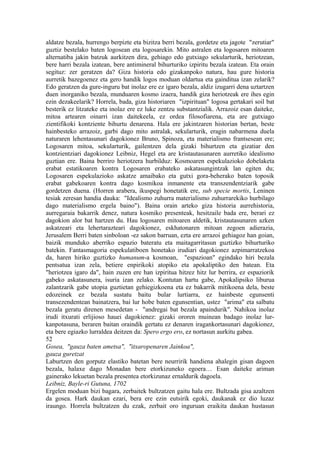 aldatze bezala, hurrengo berpizte eta bizitza berri bezala, gordetze eta jagote "zerutiar"
guztiz bestelako baten logosean eta logosarekin. Mito astralen eta logosaren mitoaren
alternatiba jakin batzuk aurkitzen dira, gehiago edo gutxiago sekularturik, heriotzean,
bere harri bezala izatean, bere antimineral bihurturiko izpiritu bezala izatean. Eta orain
segituz: zer geratzen da? Giza historia edo gizakanpoko natura, hau gure historia
aurretik bazegoenez eta gero handik logos moduan oldartua eta gainditua izan zelarik?
Edo geratzen da gure-inguru bat inolaz ere ez igaro bezala, aldiz izugarri dena uztartzen
duen inorganiko bezala, munduaren kosmo izaera, handik giza heriotzeak ere ihes egin
ezin dezakeelarik? Horrela, bada, giza historiaren "izpirituan" logosa gertakari soil bat
besterik ez litzateke eta inolaz ere ez luke zentzu substantzialik. Arrazoiz esan daiteke,
mitoa artearen oinarri izan daitekeela, ez ordea filosofiarena, eta are gutxiago
zientifikoki kontziente bihurtu denarena. Hala ere jakintzaren historian bertan, beste
hainbesteko arrazoiz, garbi dago mito astralak, sekularturik, eragin nabarmena duela
naturaren lehentasunari dagokionez Bruno, Spinoza, eta materialismo frantsesean ere;
Logosaren mitoa, sekularturik, gailentzen dela gizaki bihurtzen eta gizatiar den
kontzientziari dagokionez Leibniz, Hegel eta are kristautasunaren aurretiko idealismo
guztian ere. Baina berriro heriotzera hurbilduz: Kosmoaren espekulazioko dobelaketa
erabat estatikoaren kontra Logosaren erabateko askatasungintzak lan egiten du;
Logosaren espekulazioko askatze amaibako eta gutxi gora-beherako baten toposik
erabat gabekoaren kontra dago kosmikoa inmanente eta transzendentziarik gabe
gordetzen duena. (Horren arabera, ikuspegi honetatik ere, sub specie mortis, Leninen
tesiak zeresan handia dauka: "Idealismo zuhurra materialismo zuhurrarekiko hurbilago
dago materialismo ergela baino"). Baina orain arteko giza historia aurrehistoria,
aurregaraia bakarrik denez, natura kosmiko presenteak, hesitzaile bada ere, berari ez
dagokion alor bat hartzen du. Hau logosaren mitoaren aldetik, kristautasunaren azken
askatzeari eta lehertarazteari dagokionez, eskhatonaren mitoan zegoen adierazia,
Jerusalem Berri baten sinboloan -ez sakon barruan, ezta ere arrazoi gehiagoz han goian,
baizik munduko aberriko espazio bateratu eta maitagarritasun guztizko bihurturiko
batekin. Fantasmagoria espekulatiboen honetako irudiari dagokionez azpimarratzekoa
da, haren hiriko guztizko humanum-a kosmoan, "espazioan" egindako hiri bezala
pentsatua izan zela, betiere enpirikoki atopiko eta apokaliptiko den batean. Eta
"heriotzea igaro da", hain zuzen ere han izpiritua hitzez hitz lur berrira, ez espaziorik
gabeko askatasunera, isuria izan zelako. Kontutan hartu gabe, Apokalipsiko liburua
zalantzarik gabe utopia guztietan gehiegizkoena eta ez bakarrik mitikoena dela, beste
edozeinek ez bezala sustatu baitu bular lurtiarra, ez hainbeste egunsenti
transezendentean bainatzera, bai lur hobe baten egunsentian, ustez "arima" eta salbatu
bezala geratu direnen mesedetan - "andregai bat bezala apaindurik". Nahikoa inolaz
irudi itxurati erlijioso hauei dagokienez: gizaki ororen muinean badago inolaz lur-
kanpotasuna, beraren baitan oraindik gertatu ez denaren iragankortasunari dagokionez,
eta bere egiazko lurraldea deitzen da: Spero ergo ero, ez nortasun aurkitu gabea.
52
Gosea, "gauza baten ametsa", "itxaropenaren Jainkoa",
gauza guretzat
Laburtzen den gorputz elastiko batetan bere neurririk handiena ahalegin gisan dagoen
bezala, halaxe dago Monadan bere etorkizuneko egoera… Esan daiteke ariman
gainerako lekuetan bezala presentea etorkizunaz ernaldurik dagoela.
Leibniz, Bayle-ri Gutuna, 1702
Ergelen moduan bizi bagara, zerbaitek bultzatzen gaitu hala ere. Bultzada gisa azaltzen
da gosea. Hark daukan ezari, bera ere ezin eutsirik egoki, daukanak ez dio luzaz
iraungo. Horrela bultzatzen du ezak, zerbait oro inguruan eraikita daukan hustasun
 