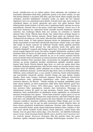 horrek, oraindik-ezera eta zer erdietsi gabera. Garai nahasietan edo ezinduetan zer
horretarako adierazpena ahula bada, gorputzeko goseak ez du amore ematen, eta ogia
falta denean faltatzea ez da gehien falta dena, ogia bera baizik. Baina zergatik jaten den
zertarakoa, bizitzako ahaleginaren zertarakoa orohar eta aipatu den bizi adoreari
dagokionez berez oso zalantzazkoa gerta daiteke, bizitzako beste ogia, beste norantz eta
zertarakoan dagoen zer horrek, egunoroko ogia arren, huts egiten duenean. Beste
helburuarekiko gisako kezkak ez du balio edo ez egokitasun handiz zuloetan eta auzune
miserableetan, miseriak, bera ez den guztia, iresten duen bitartean. Arrazoi osoz ez du
balio beste muturrean ere, irabaziaren ehizak (oraindik neurririk handienean miserian
oinarrituz, hau exotikoago bihurtu bada ere) norantza eta zertarakoa ez bakarrik
ehizaren bidez, baizik -Marxek dioen bezala- bere sudurra baino urrutiago ikusten ez
duen burgesaren bidez betetzen duenean. Diruak bigun egiten du, txanponak barre.
Arrakasta aski da orduan per saldo inolaz, falta den beste inolako edukirik ez da sortzen
itxura horren kontra. Ez bada agintzen duenaren bizitza eta ahaleginaren amaia gisa
bereko negoziokide eta amai baten ehorzketatik datorrenean; orduan, noski, ezin ospatu
ahal izango du hemen zentzuari eta helburuari buruzko ohizko galderak jatorrizko
egoera ez pozgarri baizik ameslari bat, alde guztietan bezala huts egiten duen
"zertarako badagatik" sosegurik gabe baitago egoera hura. Ezin pareka daiteke horrekin
bestela asegabe dagoen bizi gosea, bizi adorea, etengabe lehertarazlea, gizakiaren eduki
benetakoa behin eta berriro ez-eduki bezala, oraindik-ez-eduki bezala aurkezten duena.
Beraz zentzuari buruzko galdera aurkezten da, eta ez da asetzen zentzuari buruzko
gosea eta harekin batera heriotzearen ez-zentzua herriaren opioaren bidez ere, ezta beste
munduko berdintze baten ametsaren bidez, erostezinezko eta atergabeko kontzientzia-
hartzean eta premia utopikoen benetako antolakuntzan egindako atsedenik gabeko
lanaren bidez baizik. Horrela bakarrik dago beraz -ez orain arte agindu duten klase
ezberdinen ideologia apologetikoetan, aldiz bai huts ematen eta itxaroten denaren utopia
arretatsu moral eta finaletan, odolez zikindurik eta ez-aberri batek beti aztoratu duen
historia zeharkatzen duenean-, horrela bakarrik dago beraz, batez ere helburuaren doinu
biblikoan, amets iraultzaile hura, eo ipso opiotik ez datorrena, baizik etorkizunarekiko,
argi neurriarekiko iratzarririk egotetik, horrekin baitago edo egon daiteke mundua
haurdun. Beste amets honetaz, etorkizuna iraganean bertan bailegoen, historizismo
elbarritzailearen ordez, jakobinismo bapatekoaren ordez, bazter ezinezko zentzu
ernarazlea adieraziz, dio Marxek: "Orduan azalduko da munduak aspaldidanik gauza
baten ametsa baduela, eta haren kontzientzia eduki behar duela bakarrik, gauza hura
eskuratzeko" (Ruge-ri Gutuna, 1843). Baina gauza "gauza baten amets" honetan eta
hura praxiaren bidez egiaztapenera eramaten duen kontzientzia, Marxengan ere
askatasunaren erreinua da, gaizki eta ongi aurreratua. Zutunik joanez bakarrik irits
daitekeena, baina atsekabetuekin eta abailduekin bezala zapalduekin eta umiliatuekin
doazenen itxaropenean irmo egonez. "Gauza baten ametsean" zegoen gauza ez zen eta
ez da behin ere gainbalio egoki batena bere utopia berezian, alde batera bakarrik egiten
baitu barre, ezta subjektiboki bakarti geratzen den ilusio bapateko eta joerarik gabekoa.
Gauzaren oraindik-ez benetakoa edukitzea, harantzako bidean baitago gose oro bere
zabaltzearen arabera, hori da argi eta garbi kontzientzia azkenik konkretu baten eta
haren ekimen gainditzaile konkretuaren eskakizuna. Horretan ordea -Marxen tesiaren
zentzu ernarazlean bertan- gisako utopia konkretuaren paradoxa datza, utopikoa ez dela
hain zuzen azkenik konkretu bezala ahitzen, baizik alderantziz, orduan hasten dela
benetan. Izan ere gauza baten ametsa dago, rebus fluentibus, zati objektibo konkretuan
gauzan bertan, haren prozesuan bezala azkenik espero daitekeen haren latentziari beti
ere atxikiriko gauzan. Zentzuaren ikuspegian falta den guztizko baten ihes puntu
deituraino, egiatan erakarpen punturaino -lehenago Jainkoarengana zuzendua. Era a-
 