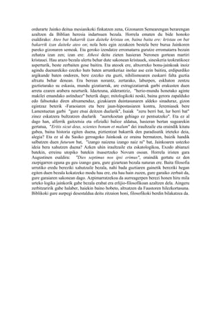 ordurarte Jainko deitua mesianikoki finkatzen zena, Gizonaren Semearengan berarengan
azaltzen da Biblian heresia indartsuen bezala. Horrela ematen du bide honoko
esaldirako: Ateo bat bakarrik izan daiteke kristau on, baina baita ere: kristau on bat
bakarrik izan daiteke ateo on; nola hots egin zezakeen bestela bere burua Jainkoren
pareko gizonaren semeak. Eta geroko izendatze erromatarra gurutze erromatarra bezain
zehatza izan zen; izan ere: Atheoi deitu zieten hasieran Neronen gortean martiri
kristauei. Hau arazo bezala ulertu behar dute sakonean kristauek, sineskeria teokratikoez
asperturik, beste zerbaiten gose baitira. Eta ateoek ere, altxorreko bonu-jainkoak inoiz
agindu duenarekiko ezezko huts baten arruntkeriaz inolaz ase ezin baitira, erdipurdiko
argikunde baten ondoren, bere ezezko eta guzti, nihilismoaren euskarri falta guztia
altxatu behar denean. Era berean norantz, zertarako, laburpen, eskhaton zentzu
guztietarako su eskasia, mundu gizatiarrak, are extragizatiarrak garbi erakusten duen
arreta ezaren arabera neurturik. Idazteuna, alderantziz, "herio-mundu honetako aginte
makilei emandako astinduez" beterik dago; mitologikoki noski, baina gerora zapalduko
edo faltsotuko diren altxamenduz, gizakiaren duintasunaren aldeko sinaduraz, gizon
egintzaz beterik -Faraoiaren eta bere jaun-hipostasiaren kontra, Jeremiasek bere
Lamentuetan garbi "gure etsai deitzen duelarik", Isaiak "zeru berri bat, lur berri bat"
zinez eskatzera bultzatzen duelarik "aurrekoetan gehiago ez pentsatzeko". Eta ez al
dago han, alferrik gaitzetsia eta ofizialki balioz aldatua, hasieran bertan sugearekin
gertatua, "Eritis sicut deus, scientes bonum et malum" dei iraultzaile eta oraindik kitatu
gabea, baina historia egiten duena, piztientzat bakarrik den paradisutik irteteko deia,
alegia? Eta ez al du Sasiko geroagoko Jainkoak ez oraina bermatzen, baizik handik
salbatzen duen futurum bat, "izango naizena izango naiz ni" bat, Jainkoaren ustezko
ideia bera xahutzen duena? Azken uhin iraultzaile eta eskatologikoa, Exodo abiarazi
batekin, erreinu utopiko batekin itsasertzeko Novum osoan. Horrela iristen gara
Augustinen esaldira: "Dies septimus nos ipsi erimus", oraindik gertatu ez den
zazpigarren eguna gu geu izango gara, gure gizartean bezala naturan ere. Baita filosofia
urrutiko eredu bereziki xahutzaile bezala, nahi bada guztiaren gainetik bereziki hegan
egiten duen bezala kokatzeko modu hau ere, eta hau hain zuzen, gure garaiko zerbait da,
gure garaiaren sakonean dago. Azpimarratzekoa da aurreagerpen berezi honen hiru mila
urteko logika jainkorik gabe bezala erabat era erlijio-filosofikoan azaltzen dela. Aingeru
zerbitzaririk gabe halaber, haiekin baino hobeto, altxatzen da Faustoren hilezkortasuna.
Biblikoki gure aurpegi desestaldua deitu zitzaion honi, filosofikoki berdin bilakatzea da.
 