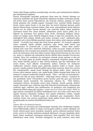 teistan ordea Omega utopikora zuzendua dago: une bete, gure inmanentziaren eskhaton,
gure inkognitoaren argitasun.
Horrela aurrerantzako begiradak gorakoaren lekua hartu du. Horrela lehenago era
erlijiosoan erabilitako edo goraki bataiaturiko apaltasuna bezalako sentimendu guztiak,
edo printze baten aurrean belaunikatzea, edo otoitzean eskatzea, gehienik ere otoitz
bezala gordetzen dira oraindik gogoan. Itxaropena bera, sentimen bibliko propioen
bezala, morroi jarrera bezala ez da gure duin, bat morroi bihurtzen duenean, goitik
datorren Manna batera zuzentzen denean. Hain zuzen, transzenditzaile bezala altxatzen
denean ezin du orobat limosna hartzaile izan, jatorrizko bekatu deitua gizakiaren
ezereztasun bezala bere ostean duelarik, subiranoaren grazia merezi gabea, eta ez
bakarrik era luteranoan, bere gainean duela. Noski, itxaropenik badagoen lekuan,
erlijioa ere badago, baina erlijiorik badagoen lekuan ez dago beti itxaropenik, hau da
ideologikoki lekuz aldatua, behetik gora eraikia. Itxaropen, zeren? -zalantzarik gabe;
teokratiko soil ez diren Bibliako pasarteek ematen diote natura soilari erantzun oraindik
irekirik: "eta betiko poza izango dute beren buruen gainean". De profundis argigarria
inolaz, utopikoki argitan jarritako gizakiaren argia inolaz, garbi hemen giza
sakontasunaren De profundis-etik, ez giza apaltasunetik. "Gauza baten ametsa"
litzateke hain zuzen bere ondoriorik nabarmenen, erabat eta guztiz utopiko eta hartaz
apokaliptikoan, bere itxaropen lerro propiotik, kasurik okerrenean fantastikotik atera eta
arrotz eta heteronomo zaion lerro batera eramana. Baina honek bereizten du, hain zuzen
ere, zentzu ez zaharkitu edo teokratikoan ikusita, Bibliak dituen benetako Novum-aren
aztarnak, hitzez hitz exodoaren eta erreinuaren aztarnak gizona agertzen ez den goi
orotik. Eta honek egiten du posible zehazkiro itxaropenean erlijioaren harako ondare
hura, Jainko hilarekin galtzen ez dena. Horrela bakarrik, egin den artifizialkeria soil
ororen kontra, zuzen dakioke itxaropenaren arabera etorkizun bat Jainkoaren
irudikatzeari izatearen eraketa gisan, gainerako jainkoen irudiei ez bezala. Gauza
guretzat, mundua guretzat Jainkorik gabeko gauza baten ametsean, baina bere esentzia
den itxaropenarekin: mundu honek ikuspegi bat bakarra dauka: fronte, irekitasun,
novum, azken izatearen materia, izan, utopia bezala. Halako ikuspegi batek ordea ez du
eskatzen ez onartzen laudoriozko kantarik, baizik: "Hara - nahi dut; eta aurrerantzean /
neurekin naiz fido eta neure eskuarekin. / Zabal dago itsasoa, urdinera / zuzentzen du
nire genobarrak ontzia" (Nietzscheren poesia Koloni); guzti hau gure giza historiara
esperimentu bezala zuzendurik. Eta azkeneraino eskatzen du:               "Hori bilatzea,
zuzentasuna bilatzea, horretarako merezi baitu bizitzeak, eraturik egoteak, denbora
izateak, horretarako goaz, ebakitzen dugu bide fantastiku konstituitzailea, urdintasunean
eraikitzen dugu, eraikitzen gara urdintasunean eta gertakizun soila desagertzen den
lekuan han bilatzen dugu egia, egiazkoa - incipit vita nova" (Geist der Utopie, 1918). Ez
dago misterio urrunagorik eta halaber hurbilagorik homo absconditus-arena baino bere
egiazko misterioz zamaturiko munduan, bere egiazko probleman: nolatan, zergatik
zartarako den bera. Ez bakarrik gugan eta munduaren gure ezagutzarako, baizik
munduan bertan, bere prozesu propioenean daude galdera hauek erarik sakonenean
konpondu gabe eta erantzun identifikatzaile baten zain.
53
Azkena: Marx eta alienazioa kentzea
Zein zaharra eta zein berria den norberarengana itzultzeko deia. Heldutasuna kenduta,
inoren helburutarako erabilia ez izateko, hau da gaizki erabilia ez izateko. Baliapide soil
bezala, abereen gisan inoren mesedetan zamaturik, gerran norberaren parekoen kontra
jarrita, ezertxo ez lortzeko norberaren parekoak lehertaraziz. Eta gure igandetako idazle
hauek, batean munduzale, hurrengoan izpirituzale, baina jaunekiko leial, horri beren
bedeinkazioa eman zioten. Artzainek maitagarriro eta pozik omentzen zuten lehen
 