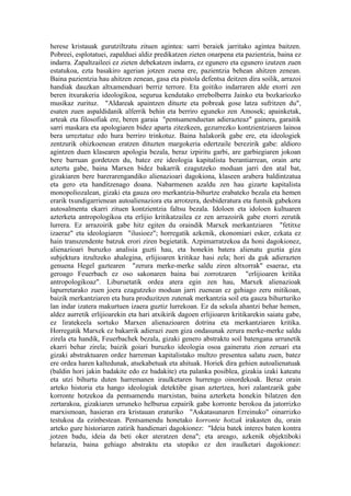 herese kristauak gurutziltzatu zituen agintea: sarri beraiek jarritako agintea baitzen.
Pobreei, esplotatuei, zapalduei aldiz predikatzen zieten onarpena eta pazientzia, baina ez
indarra. Zapaltzaileei ez zieten debekatzen indarra, ez egunero eta egunero izutzen zuen
estatukoa, ezta basakiro agerian jotzen zuena ere, pazientzia behean ahitzen zenean.
Baina pazientzia hau ahitzen zenean, gasa eta pistola defentsa deitzen dira soilik, arrazoi
handiak dauzkan altxamenduari berriz terrore. Eta goitiko indarraren alde etorri zen
beren itxurakeria ideologikoa, segurua kendutako errebolberra Jainko eta bozkariozko
musikaz zurituz. "Aldareak apaintzen dituzte eta pobreak gose latza sufritzen du",
esaten zuen aspaldidanik alferrik behin eta berriro eguneko zen Amosek; apainketak,
arteak eta filosofiak ere, beren garaia "pentsamenduetan adierazteaz" gainera, garaitik
sarri maskara eta apologiaren bidez aparta zitezkeen, gezurrezko kontzientziaren lainoa
bera urreztatuz edo hura berriro trinkotuz. Baina halakorik gabe ere, eta ideologiek
zentzurik ohizkoenean eratzen dituzten margokeria edertzaile berezirik gabe: aldioro
agintzen duen klasearen apologia bezala, beraz izpiritu garbi, are garbiegiaren jokoan
bere barruan gordetzen du, batez ere ideologia kapitalista berantiarrean, orain arte
aztertu gabe, baina Marxen bidez bakarrik ezagutzeko moduan jarri den atal bat,
gizakiaren bere barerarengandiko alienazioari dagokiona, klaseen arabera baldintzatua
eta gero eta handitzenago doana. Nabarmenen azaldu zen hau gizarte kapitalista
monopoliozalean, gizaki eta gauza oro merkantzia-bihurtze erabateko bezala eta hemen
erarik txundigarrienean autoalienaziora eta arrotzera, desbideratura eta funtsik gabekora
autosalmenta ekarri zituen kontzientzia faltsu bezala. Idoloen eta idoloen kultuaren
azterketa antropologikoa eta erlijio kritikatzailea ez zen arrazoirik gabe etorri zerutik
lurrera. Ez arrazoirik gabe hitz egiten du oraindik Marxek merkantziaren "fetitxe
izaeraz" eta ideologiaren "ilusioez"; horregatik azkenik, ekonomiari esker, ezkata ez
hain transzendente batzuk erori ziren begietatik. Azpimarratzekoa da honi dagokionez,
alienazioari buruzko analisia guzti hau, eta honekin batera alienatu guztia giza
subjektura itzultzeko ahalegina, erlijioaren kritikaz hasi zela; hori da guk adierazten
genuena Hegel gaztearen "zerura merke-merke saldu ziren altxorrak" esaeraz, eta
geroago Feuerbach ez oso sakonaren baina bai zorrotzaren "erlijioaren kritika
antropologikoaz". Liburuetatik ordea atera egin zen hau, Marxek alienazioak
lapurretarako zuen joera ezagutzeko moduan jarri zuenean ez gehiago zeru mitikoan,
baizik merkantziaren eta hura produzitzen zutenak merkantzia soil eta gauza bihurturiko
lan indar izatera makurtuen izaera guztiz lurrekoan. Ez da sekula ahantzi behar hemen,
aldez aurretik erlijioarekin eta hari atxikirik dagoen erlijioaren kritikarekin saiatu gabe,
ez liratekeela sortuko Marxen alienazioaren dotrina eta merkantziaren kritika.
Horregatik Marxek ez bakarrik adierazi zuen giza ondasunak zerura merke-merke saldu
zirela eta handik, Feuerbachek bezala, gizaki genero abstraktu soil batengana urrunetik
ekarri behar zirela; baizik goiari buruzko ideologia osoa gaineratu zion zeruari eta
gizaki abstraktuaren ordez harreman kapitalistako multzo presentea salatu zuen, batez
ere ordea haren kaltedunak, atsekabetuak eta ahituak. Horiek dira gehien autoalienatuak
(baldin hori jakin badakite edo ez badakite) eta palanka posiblea, gizakia izaki kateatu
eta utzi bihurtu duten harremanen iraulketaren hurrengo oinordekoak. Beraz orain
arteko historia eta hango ideologiak detektibe gisan aztertzea, hori zalantzarik gabe
korronte hotzekoa da pentsamendu marxistan, baina azterketa honekin bilatzen den
zertarakoa, gizakiaren urruneko helburua ezpairik gabe korronte berokoa da jatorrizko
marxismoan, hasieran era kristauan eraturiko "Askatasunaren Erreinuko" oinarrizko
testukoa da ezinbestean. Pentsamendu honetako korronte hotzak irakasten du, orain
arteko gure historiaren zatirik handienari dagokionez: "Ideia batek interes baten kontra
jotzen badu, ideia da beti oker ateratzen dena"; eta areago, azkenik objektiboki
helarazia, baina gehiago abstraktu eta utopiko ez den iraulketari dagokionez:
 