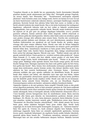 "Langileen klaseak ez du idealik bat ere egiaztatzeko, baizik (horretarako) lehendik
gizartean dauden joerak askatasunean jarri behar ditu". Horregatik geroago Engelsek,
eta arrazoi handiz, bere liburuetako bati "Sozialismoaren aurrerapena utopiatik
jakintzara" titulu hoztailea eman zion; badago noski, berriro ere hemen korronte beroak
eta haren baztertzearen ondorioak irakasten dutenez, aurrerapen handitxoegia utopiatik
jakintzara. Korronte beroak bere jakintza behar baitu hain zuzen: ez inolako ez den,
baizik azkenik konkretu den utopia bezala. Hau ez da inolaz kontraesan bat izenlagunari
dagokionez, salbaziorik tinkoena izaki eta hori erabat ez bakarrik sozialismoaren
propagandarako, hura gauzatzeko ordurako baizik. Bereziki utopia konkretuan lanean
eta argitzen ari da guri gero eta gehiago dagokigun kulturetako neurriz gaindiko
guztiaren salbazioa, haietan aurkitzen diren arteko alegoriak, sinbolo erlijiosoak ez
baitira ahitzen galdu den ideologiarekin. Jakintsu zahar batek esaten eta arrenkura egiten
zuen gizakia errazago dela salbatzen jaten ematen baino. Etorriko den sozialismoak,
gonbidatu guztiak mahaian eseri direnean, edo eseri daitezkeenean, paradoxa horren
iraulketa tradizionalista oso paradoxal eta zail bezala ikusiko du: gizakia, alegia,
errazago dela jaten ematen salbatzen baino. Horrek esan nahi du hemen badagoela
mundu bat, bere buruarekin eta gurekin, heriotzearekin eta misterio guztiz gorriarekin
bateratu behar dena. Autoalienazio iraunkorra ez baita gizarte faltsu batean sortu eta,
hura zergati bakar izaki, harekin batera desagertuko dena; badago autoalienaziorako
beste sustrai bat sakonago dagoena. Marxek esan zuen: "Radikal izateak esan nahi du
gauzak sustraitik heltzea. Gauza guztien (sc. sozialen) sustraia ordea gizakia da". Joanen
lehen Gutunak (3, 2) esaten zuen bere aldetik, sustrai gizakia ez zela hartu behar
zerbaiten zergati bezala, baizik zerbaitetarako patu bezala: "Oraino ez da agertu zer
izango garen. Badakigu ordea agertuko denean, hura bezala izango garela, den bezala
ikusiko baitugu hura. Harengan esperantza hau duen orok garbitu egiten du bere burua,
bera garbia den bezala". Bera, hemen, bere etorkizuneko nortasunaz gizakiaren pareko
izango dena etorkizunean, pasarte honetan zeruko Aita deituari datorkio noski, baina
adierazia da, bere esentzia berdintasunari esker, Gizonaren Semea - historiaren
azkenean azalduko den gure egiazko radikaltze eta identifikatze bezala. Bi pasarte
hauek elkar irakurri izan balute, edo elkarrekin inoiz topo egin izan balute, orduan
isuriko zen guztiarekiko alienazioaren egiazko problemara eta haren kentze posiblera
argi bat detektibe gisako bezala utopikoa orobat. Honek esan nahi du era kristauean:
Jainkotzat hartua azkenik Gizon bihurtuko zela, eta era filosofikoan Hegelen
Fenomenologiaren arabera eta harekin: substantzia subjektu litzatekeela halaber.
Aipaturiko topaketa ez da sarri gertatzen, baina zergatik? Oraindik loratu ez den gizaki
erroari dagozkion puntuetan, baino ez hain urrunetan, gertatzen da. Edo haren azalpenak
oraindik berarekiko arrotz diren sustraiekin loturik egonez loratzen da. Hemeretzigarren
mende sakonagoak, baina ez horregatik sakonak, kendu beharreko alienazioak (Dieu et
l’état) bezalako ateismo harrigarrietan ikusi du metafisikaren amaia. Baina marxista
bulgarrak albo batera gera daitezke eta transzendentzia gordetzen dutenak arrazoi
handiagoz. Hic Rhodus, hic salta, baina dantzaren, jauziaren, ikertu beharreko Novum-
aren ausardiaz, inolako katezismo motarik gabe. Halabeharrera jotzen duen Marxen
"Ekonomiari eta filosofiari buruzko eskuizkribuak", 1844, obrako pasarte bat kiasmo
baten gisan, atalen trukaketa harrigarri baten gisan eraikia dago, berriki kasik
ezagunegia da eta kasik horrexegatik berarengatik ezezaguna, eta "naturaren berpizte"
batez hitz egiten du. Umorea ere, kasik arintasun alegizko hura badauka, horrela
alaikiroago iraganetik, baina batez ere orainaldi zapaltzailetik apartatzeko, horretan
kiasmo guztiz utopikoak behaztoparri eta ergelkeria bezala azaldu beharko lukeelarik:
pasarteak jakina denez honela dio: "Gizakiaren naturaltzea, naturaren gizatartzea",
Marxengan hain urri den urrutiko helburuaren idazpuru bailitzen. Badauka korronte
 