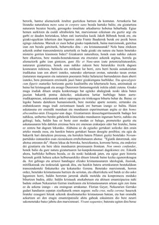 berorik, hantxe alienaziotik itzultze guztizkoa hartzen da kontutan. Arrunkeria bat
litzateke naturaltzea mens sana in corpore sano bezala hartuko balitz, eta gizatartzea
naturaren bezatze bezala, geroagoko tonalitate arkadiarrez hobetua beharbada. Egiaz
hemen aurkitzen da esaldi ultrabioleta bat, marxismoan ezkutuan eta guztiz argi eta
garbi ez dauden horietakoa, lehen zati isurtzailea kasik Jakob Böhmek berak ere, eta
gizaki-eguzkian lehertzen den bigarren zatia Frantz Baaderrek berak ere pozik beren
egingo zuketena. Marxek ez zuen behar gisako topaketarik, baina marxismoak, gutxitua
izan zen bezala gutxiturik, beharrezko ditu - eta kristautasunak? Nola bana zitekeen
azkenik erabat transzendentzia aztertutik ez bada gizaki eta natura eta haien benetako
misterio gorrien kiasmoen bidez? Gizakiaren naturaltzea, honek esan nahiko zukeen
bere elkartzea, bere mundu-honetakotasun eta etxeratze azkenik argitua, horrela gu
alienaziorik gabe izan gintezen, gure Hic et Nunc-aren izate potentzialitatearekin;
naturaren gizatartzea, honek esan nahiko zukeen bere berarekiko itxirik dagoen
kosmoaren irekitzea, behinola era mitikoan lur berri, zeru berri bezala asmakerietan
irudikatua izan zen aberri izateko, naturako edertasun orotan, naturako tasun orotan
(naturaren margoaren eta naturaren poesiaren bidez helarazia) barrundatzen duen aberri
izateko, bera premiaren erreinutik jauzi batez gizakiengana hurbilduz. Eta apocalypsis
cum figuris osaturiko horizonte guztiz kualitatibu eta lehertarazle hura, antzinateak ez
baina bai kristaugoak eta areago Dureroren fantasmagoriek irekita eduki zutena. Gisako
muga irudiak dituen utopia konkretuago bat egiteko ahaleginak noski ideia baten
jauzian bakarrik pentsa daitezke; askakuntza lurtiar hurbilago baten aurre-
irudikapenean, askatasunak askoz oparoagoa eta trinkoagoa bihurtu behar du. Baina: ez
legoke banatu daitekeen humanismorik, bere moralaz aparte norantz, zertarako eta
erabatekoaren muga irudi zoriontsuen hauek ere barruan izango ez balitu. Haien
askatasuna ere oraindik munduan eta munduaren esperimentuan argitu ez den homo
absconditus-aren Elongatur-ean dago. Gizatiarraren deuseztagarritasunetik badago hor
nahikoa, unibertso berdin gabekotik hilarazitako munduaren inguruan berriz, nahiko eta
gehiegi; hala, baldin hau ez beste ezer modan ez balego, prometeiko guztia eta
askatasunaren bila dabilen erreinua bera ere onenean erakarpen eder bat lirateke, baina
ez zentzu bat dagoen lekurako. Alabaina ez da egiazko gertakari soilezko den orain
arteko mundu osoa, eta harekin batera gertakari hauen desegite posiblea; eta egia da
bakarrik hari datxekion prozesua, eta horrekin batera Pilatori guztiz bestelako Novum-
partiduko izatearekin esan ziezaiokeen erreboltatuaren ahotsa: "Egiatik datorrenak, nire
ahotsa entzuten du". Haren lekua da borroka, bereizkuntza, korronte beroa, eta ondorioz
dei gizatiarra eta bere ideia munduaren prozesuaren frontean. Non omnis confundar,
honek balio du gure natura gizatartuaren lur-kanpokotasunari dagokionez ere. Eskutik
ahora, hurbileko helburu bezala, ez du noski halakoak jaten, eta egiaz gure historia
beronek goitik behera azken helburuarekiko dituen loturak baino kezka egunorokoagoa
da. Are gehiago eta arrazoi handiagoz elizako kristautasunaren ideologiak, ilusioak,
mitifikatzeak eta teokraziak igaroak dira, eta haiekin batera arrenkuraren bestekaldean
transzendenteki finkaturiko eta kokaturiko Gorena. Benetako marxismoak, horren
ordez, benetako kristautasuna hartzen du seriotan, eta elkarrizketa soil batek ez dio asko
laguntzen horri, baldin horretan jarrerak ahalik moteldu eta konpromezu moduko
bihurtzen badira, aldiz: baldin kristauek atsekabetuen eta ahituen emantzipazioa nahi
badute orduan Nekazarien Gerran iraultzaren eta kristautasunaren artean egin zen ituna
ez da azkena izango - eta oraingoan arrakastaz. Florian Geyer, Nekazarien Gerrako
gudari handiaren ezpatan zizelkaturik omen zegoen: nulla crux, nulla corona: hauexek
lirateke ezaugarri hitzak azkenik desalienaturiko kristautasun batean, eta han oraindik
azkartzen ari den eragin emantzipatzaile ahitu gabeak eskaintzen dio bere neurri
sakonenetako batez jabetu den marxismoari. Vivant sequentes; bateratu egiten dira beraz
 