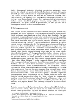 irudien aberastasunari jarraitzeko. Mintzairak espresionismo alemaniarra gogora
ekartzen du. Lehenik zati, entseiu edo kapitulu bakoitzean enuntziatu kitzikagarria
pintzelada gisa zuina ezartzen duena eta oharpen edo esperientzia arrunt bati buruzkoa.
Gero azterketa historikoa, biblikoa, hasi musikaren edo literaturaren historiatik, xeheki
eta zehatz-mehatz, edo alderantziz zazpi legoatako botekin historia korritzen duena. Eta
berriz ere beste oharpen batzuek ateratzen duten argitara oraindik ezkutuan dagoena.
Ondoren ondorio filosofikoak jai-giroko literatura, egungo kritika eta aitorpen
politikoarekin. Gero ipuinak, musika eta polizi nobelak, eta behin eta berriz bat ez
datozen gauzak behartuz elkartzen dituzten muntaketak”1

2. Blochen pentsamendua

Ernst Blochen filosofia pentsamenduaren familia neomarxistan (agian postmarxistan)
sar daiteke, bere alderdi humanistan. Hegel eta Marx bere sistemaren bizkarrezur ditu.
Hegel Blochentzat maisu handia da eta bera gabe ez dago filosofiarik. Eta Marx
pentsamendu eta egintzazko apustu handia behin betirako alienazio orotik jaregindako
gizadiaren alde. Gure pentsalariak atseginez errepikatzen du eslogantzat Marxen esaldi
hura, zeinak gonbidatzen duen “gizakia umiliatu, esklabutu, abandonatu, arbuiagarri
deneko erlazio guztiak iraultzera”2. Baina pentsamenduaren abiapuntua Blochengan
nagusiki pertsonal eta bizipenezkoa da. “Bizi izandako unearen iluntasuna”, bere burua
erakusten ez duen arartekogabe hori, oraindik objektibaturik ez dagoen hori” (Das
Dunkel des gelebten Augenblicks, das Unmittelbare das sich selbst nicht sichtig wird,
noch nicht gegenständlich ist) deitzen duen hori da3. Baldin eta Hegel eta Marx Ernst
Blochek edaten dueneko iturburu baliotsuak badira, edate hori beti bezala irizpide-
independentziarekin egiten du4. Gure pentsalariak beste iturburu batzuetara ere jotzen
du. Bibliara lehenbizi. Larderiatu egiten ditu gizadiaren altxor preziatu hori alboratzen
edo gutxiesten dutenak. Eta umorez gogoratzen du Bertolt Brecht beste neomarxista
garaikide baten pasartea, zeinari bere liburu kuttunaz galdegin ziotenean erantzun zuen:
“Barre egingo didazu, Biblia da!”5. Bibliari egozten dio Blochek jatorriz errealitatea
behar bezala pentsatzeko era bakarra, hau da, etorkizunerantz zuzendua, utopia osokoa.
Mistikoak dira era berean Ernst Blochentzat inspirazio-iturri beren irizpide-
independentziarengatik, beren ekumenismoarengatik, beti ortodoxiaren mugetan
mugitzeagatik. Halaber, gure pentsalariak ez ditu begiak ixten Mendebaldeko tradiziorik
hoberenaren aurrean burgestzat joz, alor marxistako bere pentsalari batzuek egiten
dutenez. Pentsamenduaren edozein historialarik kontutan izan beharreko ondare
baliotsua ikusten du hartan. Ausartu ere ausartuko ginateke Leibnizekin konparatzera
pentsamenduaren mahai mendebaldetar luze eta oparoak eskaintzen dituen “apur
filosofiko” guztiak jasotzeko bere irrikan. Das Prinzip Hoffnung bere obra nagusiko
aurkibide onomastikoa kontsultatzen badugu, harriturik gelditzen gara zeinen sarri,
Hegel eta Marxen izenez gainera, agertzen diren bertan Platon, Aristoteles, Augustin,
Antselmo, Moro, Spinoza, Leibniz, Kant, Schelling, Feuerbach eta Nietzsche bezalako
izenak.

Pentsalari neomarxiten arteko beste inor ez bezala arduratu da Ernst Bloch gizakiaren
arazo existentziala eskuarki deitu izan denaz. Hil edo biziko auzi-multzo hori da,
zeinaren jatorria gizarte-egoera ezgizatiar oroz haraindi aurkitzen den. Hemen gure
1
  W. D. Marsch, “Hoffen worauf?”, Hamburg, 1963, 30 orr.
2
  Ikus Das Prinzip Hoffnung, “Karl Marx und die Menschlichkeit”, B. 3,. 1602. orr. Sonderausgabe.
3
  Gespräche mit E. Bloch, (Traub eta Wieser arg.) Frankfurt M., 16 or.
4
  Ibidem, 18 or.
5
  Atheismus im Christentum, Frankfurt M, 1968, 20. or.
 