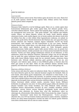 I
HORTXE BERTAN
1
Lasai mesedez
Orduan bere baitara sartzen da bat. Bera hobetu egiten du horrek, bere ustez. Baina hori
ez du inork igertzen, horrela luzeegi segitzen badu. Orduan sarritxo bere buruari
bakarrik jartzen dizkio erreparoak.
2
Eztenaren kontra
Damuaren bidez bakarrik ez da bat helduago egiten. Batez ere ez, zimiko egiten duen
kontzientziak heldutasunik gabe zimiko egiten badu, beti ohiturari jarraiki, beraz,
zertxobait aldatuta bakarrik. Ahotsa orduan beti kanpotik dator, edo goitik behera, sarri
era susmagarrian hain erosoa den "Han goiko hartatik". Zuk makurtu egin beharko
zenuke: behera, eta behera bakarrik, jotzeko dei honek, hortik datorren gehiegi
eskatzearen kontra, ondo estalita dagoen, are on bezala azaltzen den deiaren itxura bera
eta helburu bera ditu: ez dela irrikatu behar lagunurkoaren ondasuna, are juduak ere
orain berriro gizaki direla. Horrela barneratzen den bitartean edo, sarri gauza bera dena,
horrela uzkurtzen den bitartean, kanpoan dagoen trukaturiko Aita-Ni bat bezala
kontzientziari, maiz menpeko soil den kontzientziari ez dio ezer esaten. Damuak,
benetan hausten duen zerbait denez, ezin alda dezake soilik On-dit gidatzailea eta ezta
gehienetan hura aldioro egoki datorkien jaunek ere. Hobe horregatik egiazko
kontzientziarentzat, baldin jaramon egiten badio premia berbera izan eta premia hori
kentzen dutenen ahotsari, inolako premiarik izan ez baina premia horretatik bizi direnak
baztertuz. Horrek ezer baino gehiago heldutasuna eskatzen du eta behartzen, ez bere
apaltasunaz, baizik bere adimenaz baliatzera. Batzuetan zailago izan ohi du adimenak
argi eta garbi hitz egitea norberaren burua faltsukeriarik gabe aurkitzea baino. Sarri
bada ordea loreen bidezko hizketa modu bat ere, premiak eragina, ulerterraza, baina
hertsitzen zaila. Schwejk soldadu adoretsua garai guztietan azaldu zen eta, zein
harrigarri, zein irakatsiz oparo, ahotan ez tonu biblikorik gabea; ez baitzaio ahoa lotu
behar gari jotzen ari den idiari. Nahiz eta idia erabiltzen dutenei, barrutik bezala
kanpotik, hori beharrezko iruditzen bazaie ere. Batez ere, idia ez bada gehiago idi.
3
Begiratua esklabuen hizkerari
Goian entzun nahi dena hitz egiten du makurtzen denak. Hau ere esklabuen hizkera da,
bere harra bihurritu egiten da, bere zakurrak buztanari eragiten dio betidanik. Hala ere
mota honek, azken batean guztiz menperatuak, ezer ezkutatzen ez duen honek, ez du,
lurrazpiko testuan, hau da bilatzen den horretan, zer pentsatu ematen duen forma bat.
Aldiz beste esklabu hizkera mota batek deitzen du atentzioa, jaunentzat arriskuz beterik
dagoenak eta horregatik haien aurrean disimuluz erabiltzen denak. Ez da bereziki ikertu,
formen historiaren aldetik nolabait esateko, mereziko lukeen bezala, Bibliaren
kritikarako ere jakingarria izan arren. Ez baita goikoek gogara aldatu edo tartekatu izan
dituzten bestelako testu horiek bezalakoa, bai ordea behekoek nahita ezkutatua.
Esklabuen hizkera adierazmoldea errusiarra da ustez, joandako mendekoa: polizia
politikoaren aurrean (horren aurrean bakarrik) propaganda bezala ulertezinezko
bihurtzeko artea adierazten du. Kontua bera, erraz uler daitekeenez, askoz ere
zaharragoa da, erbesteratzeko (leku-aldatzeko) lehen forma propio bat, alegia. Esoporen
alegietatik "mozorrotze" modu berezi hau Montesquieuren "Lettres persannes"
obraraino doa, Luis XVI.ren Frantzia maskara persiarraren azpian ezkutatuz. Esklabuen
hizkera zen azken batean Kaligularen erretratu bat idatzi eta irakurle guztiei Hitlerren
izena ahora zetorkionean edo are esan ere esaten zutenean.
 