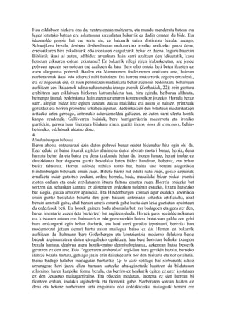 Hau esklabuen hizkera ona da, zentzu onean maltzurra, eta mundu menderatu batean eta
legez lotutako batean ere askatasuna xuxurlatua bakarrik ez dadin ematen du bide. Eta
idazmolde propio bat ere sortu du, ez bakarrik satira distiratsu bezala, areago,
Schwejkena bezala, denbora desberdinetan maltzurkiro ironiko azaltzeko gauza dena,
erretorikaren bira eskolaturik edo ironiaren ezagutzarik behar ez duena. Inguru hauetan
Bibliatik ikasi al zuten, adibidez arrenkura hain sarri azaltzen den lekuetatik, kasu
honetan eskuaren ostean ezkutatua? Ez bakarrik zilegi ziren irakurketetan, are jende
pobreen apezen sermoietan ere azaltzen da hau. Bere olio ontzia beti betea ikusten ez
zuen alarguntsa pobretik Baalen eta Mammonen frailetzarren oroitzara arte, haietan
norberarenak ikusi edo adierazi nahi baitziren. Eta lurrera makurturik zegoen entzuleak,
eta ez zegoenak ere, ez zuen pentsatzen madarikatu behar zuenean bedeinkatu beharrean
aurkitzen zen Balaamek adina nahasmendu izango zuenik (Zenbakiak, 22): zein gustura
erabiltzen zen esklabuen hizkeran katramilaketa hau, bira eginda, helburua aldatuta,
hemengo jaunak bedeinkatuz hain zuzen eztenaren kontra ostikoz jotzeko. Horrela beraz
sarri, alegien bidez hitz egiten zenean, zakua makilduz eta astoa jo nahiez, printzeak
goralduz eta horren probatzat urkabea aipatuz. Bedeinkatzen den bitartean madarikatzen
aritzeko artea geroago, antzinako adierazmoldea galtzean, ez zuten sarri ulertu hortik
kanpo zeudenek. Gulliverren bidaiak, bere harrigarrikeria mozorrotu eta ironiko
guztiekin, gerora haur literatura bilakatu ziren, guztiz inozo, hors de concours, behin-
behineko; esklabuak aldatuz doaz.
4
Hindenburgen bibotea
Beren ahotsa entzunarazi ezin duten pobreei buruz erabat bidenabar hitz egin ohi da.
Ezer eduki ez baina itxurak egiteko ahalmena duten aberats motari buruz, berriz, dena
harrotu behar da eta batez ere dena txukundu behar da. Inoren lumaz, berari inolaz ez
datozkionaz hor dagoena guztiz bestelako baten bidez handituz, hobetuz, eta behar
balitz faltsutuz. Horren adibide nahiko tonto bat, baina une berean alegorikoa
Hindenburgen biboteak eman zuen. Bibote harro bat eduki nahi zuen, goiko ezpainak
ernalketa indar gutxitxo zeukan, ordea; horrela, bada, masailako bizar piskat erantsi
zioten orduan eta ondo zepilatuaren itxura faltsua ematen zuen. Horrela ordezko bat
sortzen da, sehaskan kantatu ez ziotenaren ordezkoa nolabait esateko, itxura hutsezko
bat alegia, gauza arrotzez apaindua. Eta Hindenburgen kontuei agur esateko, aberrikoa
orain guztiz bestelako bihurtu den gorri batean: antzinako sehaska artifizialki, ahal
bezain ametsik gabe, ahal bezain amets esnarik gabe hustu den leku guztietan apaintzen
du ordezkoak beti. Eta honek gainera badu abantaila bat: zer badagoen eta geza zer den,
haren imentario zuzen (eta baztertze) bat argitzen duela. Horrek gero, sozialdemokraten
eta kristauen artean ere, bainuarekin edo gezurrarekin batera botatzean galdu zen gehi
hura erakargarri egin behar duelarik, eta hori sarri garaiko izpirituari, bereziki han
modernotzat jotzen denari hartu zaion mailegua baino ez da. Hemen ez bakarrik
aurkitzen da Bultmann bere Godesbergen eta kontzientzia moderno delakora beste
batzuk azpimarratzen duten etengabeko egokitzea, hau bere horretan balioko txanpon
bezala hartuta, deabrua atera hortik-eraino desmitologizatuz, azkenean hutsa besterik
geratzen ez den arte. Edo "egoeraren araberako" argi-ilun hura gerakin bezala, barneko
iluntze bezala hartuta, gehiago jakin ezin daitekeelarik nor den bisitaria eta nor ostalaria.
Baina badago halaber mailegutan harturiko Up to date sotilago bat sorburutik askoz
urrunagoa: hori jazza eliza barruan sartzeko ahaleginetatik luzatzen da bildutasun
ziloraino, haren kanpoko forma bezala, eta berriro ez hozkarik egiten ez ezer kostatzen
ez den Jesustxo maitagarriraino. Eta edozein modutan, inorena ez den lurrean bi
fronteen erdian, inolako argibiderik eta fronterik gabe. Norberaren soroan hazten ez
dena eta betiere norberaren uzta engainatu edo ordezkatzeko maileguak hemen ere
 