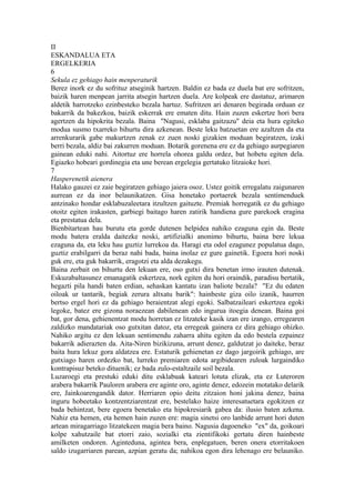 II
ESKANDALUA ETA
ERGELKERIA
6
Sekula ez gehiago hain menperaturik
Berez inork ez du sofrituz atseginik hartzen. Baldin ez bada ez duela bat ere sofritzen,
baizik haren menpean jarrita atsegin hartzen duela. Are kolpeak ere dastatuz, arimaren
aldetik harrotzeko ezinbesteko bezala hartuz. Sufritzen ari denaren begirada orduan ez
bakarrik da bakezkoa, baizik eskerrak ere ematen ditu. Hain zuzen eskertze hori bera
agertzen da hipokrita bezala. Baina "Nagusi, esklaba gaitzazu" deia eta hura egiteko
modua susmo txarreko bihurtu dira azkenean. Beste leku batzuetan ere azaltzen da eta
arrenkurarik gabe makurtzen zenak ez zuen noski gizakien moduan begiratzen, izaki
berri bezala, aldiz bai zakurren moduan. Botarik gorenena ere ez da gehiago aurpegiaren
gainean eduki nahi. Aitortuz ere horrela ohorea galdu ordez, bat hobetu egiten dela.
Egiazko hobeari gordinegia eta une berean ergelegia gertatuko litzaioke hori.
7
Hasperenetik aienera
Halako gauzei ez zaie begiratzen gehiago jaiera osoz. Ustez goitik erregalatu zaigunaren
aurrean ez da inor belaunikatzen. Gisa honetako portaerek bezala sentimenduek
antzinako hondar esklabuzaleetara itzultzen gaituzte. Premiak horregatik ez du gehiago
otoitz egiten irakasten, garbiegi baitago haren zatirik handiena gure parekoek eragina
eta prestatua dela.
Bienbitartean hau burutu eta gorde dutenen helpidea nahiko ezaguna egin da. Beste
modu batera eralda daitezke noski, artifizialki anonimo bihurtu, baina bere lekua
ezaguna da, eta leku hau guztiz lurrekoa da. Haragi eta odol ezagunez populatua dago,
guztiz erabilgarri da beraz nahi bada, baina inolaz ez gure gainetik. Egoera hori noski
guk ere, eta guk bakarrik, eragotzi eta alda dezakegu.
Baina zerbait on bihurtu den lekuan ere, oso gutxi dira benetan irmo irauten dutenak.
Eskuzabaltasunez emanagatik eskertzea, nork egiten du hori oraindik, paradisu bertatik,
hegazti pila handi baten erdian, sehaskan kantatu izan baliote bezala? "Ez du edaten
oiloak ur tantarik, begiak zerura altxatu barik": hainbeste giza oilo izanik, haurren
bertso ergel hori ez da gehiago beraientzat alegi egoki. Salbatzaileari eskertzea egoki
legoke, batez ere gizona noraezean dabilenean edo ingurua itoegia denean. Baina goi
bat, gor dena, gehienentzat modu horretan ez litzateke kasik izan ere izango, erregearen
zaldizko mandatariak oso gutxitan datoz, eta erregeak gainera ez dira gehiago ohizko.
Nahiko argitu ez den lekuan sentimendu zaharra ahitu egiten da edo bestela ezpainez
bakarrik adierazten da. Aita-Niren bizikizuna, arrunt denez, galdutzat jo daiteke, beraz
baita hura lekuz gora aldatzea ere. Estaturik gehienetan ez dago jargoirik gehiago, are
gutxiago haren ordezko bat, lurreko premiaren edota argibidearen zuloak lurgaindiko
kontrapisuz beteko dituenik; ez bada zulo-estaltzaile soil bezala.
Luzaroegi eta prestuki eduki ditu esklabuak kateari lotuta elizak, eta ez Luteroren
arabera bakarrik Pauloren arabera ere aginte oro, aginte denez, edozein motatako delarik
ere, Jainkoarengandik dator. Herriaren opio deitu zitzaion honi jakina denez, baina
inguru hobeetako kontzentziarentzat ere, bestelako haize interesatuetara egokitzen ez
bada behintzat, bere egoera benetako eta hipokresiarik gabea da: ilusio baten azkena.
Nahiz eta hemen, eta hemen hain zuzen ere: magia sinetsi oro lanbide arrunt hori duten
artean miragarriago litzatekeen magia bera baino. Nagusia dagoeneko "ex" da, goikoari
kolpe xahutzaile bat etorri zaio, sozialki eta zientifikoki gertatu diren hainbeste
amilketen ondoren. Aginteduna, agintea bera, enplegatuen, beren onera etorritakoen
saldo izugarriaren parean, azpian geratu da; nahikoa egon dira lehenago ere belauniko.
 