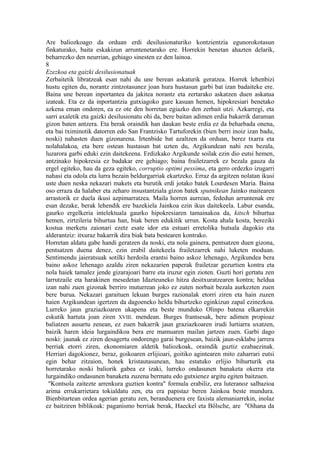Are baliozkoago da orduan erdi desilusionaturiko kontzientzia egunorokotasun
finkaturako, baita eskakizun arruntenetarako ere. Horrekin benetan ahazten delarik,
beharrezko den neurrian, gehiago sinesten ez den lainoa.
8
Ezezkoa eta gaizki desilusionatuak
Zerbaitetik libratzeak esan nahi du une berean askaturik geratzea. Horrek lehenbizi
hustu egiten du, norantz zintzotasunez joan hura hustasun garbi bat izan badaiteke ere.
Baina une berean inportantea da jakitea norantz eta zertarako askatzen duen askatua
izateak. Eta ez da inportantzia gutxiagoko gure kasuan hemen, hipokresiari benetako
azkena eman ondoren, ea ez ote den horretan egiazko den zerbait utzi. Azkarregi, eta
sarri axaletik eta gaizki desilusionatu ohi da, bere baitan adimen erdia bakarrik daraman
gizon baten antzera. Eta berak oraindik han daukan beste erdia ez da beharbada onena,
eta bai tximinotik datorren edo San Frantzisko Tartuforekin (bien berri inoiz izan badu,
noski) nahasten duen gizonarena. Irtenbide bat azaltzen da orduan, berez txarra eta
nolahalakoa, eta bere ostean hustasun bat uzten du, Argikundean nahi zen bezala,
luzarora garbi eduki ezin daitekeena. Erdizkako Argikunde soilak ezin dio eutsi hemen,
antzinako hipokresia ez badakar ere gehiago; baina frailetzarrek ez bezala gauza da
ergel egiteko, hau da geza egiteko, corruptio optimi pessima, eta gero ordezko izugarri
nahasi eta odola eta lurra bezain beldurgarriak ekartzeko. Erraz da argitzen nolatan ikusi
uste duen neska nekazari makets eta burutik erdi jotako batek Lourdesen Maria. Baina
oso erraza da halaber eta zeharo insustantziala gizon batek sputnikean Jainko maitearen
arrastorik ez duela ikusi azpimarratzea. Maila horren aurrean, fededun arruntenak ere
esan dezake, berak lehendik ere bazekiela Jainkoa ezin ikus daitekeela. Labur esanda,
gaurko ergelkeria intelektuala gaurko hipokresiaren tamainakoa da, kitsch bihurtua
hemen, zirtzileria bihurtua han, biak beren edukitik urrun. Kosta ahala kosta, bereziki
kostua merketu zaionari ezetz esate idor eta estuari erretolika hutsala dagokio eta
alderantziz: itxuraz bakarrik dira biak bata bestearen kontrako.
Horretan aldatu gabe handi geratzen da noski, eta nola gainera, pentsatzen duen gizona,
pentsatzen duena denez, ezin erabil daitekeela frailetzarrek nahi luketen moduan.
Sentimendu jaieratsuak sotilki herdoila erantsi baino askoz lehenago, Argikundea bera
baino askoz lehenago azaldu ziren nekazarien paperak frailetzar gezurtien kontra eta
nola haiek tamalez jende gizarajoari barre eta iruzur egin zioten. Guzti hori gertatu zen
larrutzaile eta harakinen mesedetan Idazteuneko hitza desitxuratzearen kontra; heldua
izan nahi zuen gizonak berriro muturrean joko ez zuten norbait bezala aurkezten zuen
bere burua. Nekazari garaituen lekuan burges razionalak etorri ziren eta hain zuzen
haien Argikundean igertzen da dagoeneko heldu bihurtzeko eginkizun zapal ezinezkoa.
Lurreko jaun graziazkoaren ukapena eta beste munduko Olinpo batena elkarrekin
eskutik hartuta joan ziren XVIII. mendean. Burges frantsesak, bere adimen propioaz
baliatzen ausartu zenean, ez zuen bakarrik jaun graziazkoaren irudi lurtiarra uxatzen,
baizik haren ideia lurgaindikoa bera ere mamuaren mailan jartzen zuen. Garbi dago
noski: jaunak ez ziren desagertu ondorengo garai burgesean, baizik jaun-esklabu jarrera
berriak etorri ziren, ekonomiaren aldetik baliozkoak, oraindik guztiz ezabaezinak.
Herriari dagokionez, beraz, goikoaren erlijioari, goitiko agintearen mito zaharrari eutsi
egin behar zitzaion, honek kristautasunean, hau estatuko erlijio bihurturik eta
horretarako noski baliorik gabea ez izaki, lurreko ondasunen banaketa okerra eta
lurgaindiko ondasunen banaketa zuzena bermatu edo gutxienez argitu egiten baitzuen.
 "Kontsola zaitezte arrenkura guztien kontra" formula erabiliz, era luteranoz salbazioa
arima errukarrietara tokialdatu zen, eta era papistaz beren Jainkoa beste mundura.
Bienbitartean ordea agerian geratu zen, beranduenera ere faxista alemaniarrekin, inolaz
ez baitziren biblikoak: paganismo berriak berak, Haeckel eta Bölsche, are "Oihana da
 
