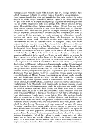 supraespazialetik bildutako irudien bidez helarazia beti ere. Ez dago horrelako beste
adibide bat, ez dago beste ezer era horretan etxekotu denik, berez arrotza izan arren.
Askori izan ere Idatziak hitz egiten die, beraiekin hazi izan balitz bezalaxe. Eta hori ez
da gertatzen haurrei oso goiz irakatsi izan zaielako. Erpurutxo eta Hänsel eta Gretel ere
oso goiz agertu ziren, eta Bizargorri ez zen gutxiago ezagutarazi Salomon erregea baino.
Hala ere urrutiko errege honen irudia askoz gehiago itsatsi zitzaion fantasiari, bereziki
xaloari. Hona adibide gehiago: Rebeka pozadera ondoan, "Ni naiz Jose, zuen anaia",
Jesus haurtxoa estalpean, eta guztia, arketipo bezala, kontakizun zehatz eta laburretan.
Gizartearen aldetik zabalkunde hau gertatzen da batipat Idazteunak inguru xume eta
nekazari baten berri kontatzen duelako, lurraldea konkistatu ondoren han jaioa baita. Eta
hau idazti ez bibliko gehienetan ez bezala gertatzen da, zalduneriako munduko
idaztietan edo apezen artean jaioetan ez bezala, edo Laotsengan, are Budaren
Irakatsietan ez bezala, hauek ezin baitira urrundu beren bakoitzaren lurraldetik.
Hizkuntza bera nekazaria eta demokratikoa da, eta horregatik Luterok testua halako
moduan itzultzen zuen, non jendeak bere etxean ahotan erabiltzen zuen hizkerari
begiratzen baitzion, testuak beraien gisan hitz egingo balu bezala eta ez beraiei buruz
ihardungo balu bezala. Eta egoerari buruzko irudiak berak: Belengo estalpea antzinako
iruditeria alemaniarrean elur handitan egotea bezain normala da beltzarentzat Kristo
haurra beltza dela eta Moises beltz bat ari zaiela edo ari dakiekeela spiritual batean
trumoika esklabuzaleei: Let my people go. Hemen ere noski arketipo bat azaltzen da,
Rebeka pozaderaren ondoko irudian bezala edo Joxe eta bere anaiak berriro elkar
ezagutu zuteneko eskenan bezala, poetizatua eta funtsean alegorikoa beraz, Bibliara
soilik mugatzen ez den zerbait. Hemen Odiseako Nausikaaren eskena edo, ezagutzeari
dagokionean, Sofoklerengan Elektraren eta Oresteren arteko topaketa bezalako zerbait,
gogora ekar daiteke, nolabait esateko, gizatasun jatorrizkoz beterikoa. Baina erabilera
arketipiko hau arren, pentsa al daiteke Ulisek eta Sofoklek etxolarik txikienean lekurik
aurkituko zuketela gehiago landu ere egin gabe? "Eguneraketa" gabe, Giraudouxen à la
Amphitryon 38-an edo Cocteau-ren Orfeo-n arketipoen birrartze guztiz literarioetan
egiten den bezala, edo Thomas Mannen Joseren eskenan gertatu den bezala, jatorrizko
testu sotil hunkigarrien parean alferrikako izan ohi dira guztiak. Eta bestelako
dokumentu erlijiosoetan segitzeko: Ematen al dute aukerarik, esan bezala, Laotseren
Taoren liburuak, Budaren Irakatsiek, Gilgameshen kantu babiloniarrak berak tua fabula
bezala hartzeko, Metal Mendietako etxola batean neguko gau batean emakume nekazari
batek irakurtzen duen Bibliak ematen duen bezala? Ba al da bestela inon aspaldi gertatu
zen urrutiko lurretako herri txiki baten historia bat, idatzi baino behar ez zuena,
formaren aldetik ere, eta ez bakarrik edukiaren aldetik, halako ubikuitatea lortu duen
liburu bilakatzeko? Hemen ez dago jakia eta ostatua hobetu beharrik antzinakoetan eta
beren klasikotasunean bezala, guztiz bestela baizik: Biblia alde guztietan, bertako
bihurtzen zen neurrian, era harrigarriz etxeko bihur zitekeen. Honi dagokionez, hara
oraindik azken lekuko sotil eta oso hunkigarri bat, Bibliaren hizkuntzari datxekiona eta
ez bakarrik Metal Mendietako emakume nekazariarentzat balio duena, baizik Hebelen
adibide bat ulertzeko, are "Emakume noble baten gau esnaia" ulertzeko balio duena.
Ezkontzaz kanpo izan duten haurra aurkitu ondoren, morroia eta neskamea zigortu
ordez, Hebelen emakume nobleak Bibliako hizkera oso egoki erabiliz, hitz egiten du:
"Zuekin erabili izan dudan gogortasuna ordaindu nahi dut. Zuek jasan duzuen atsekabea
gozatu nahi dut. Zuen haurrarekin izan duzuen errukia ordaindu nahi dut". Eta emakume
noblearen joan-etorrian, Hebelek bere nekazarien aldeko postura hartzen du, askoz
hobeto ulertzen baitute oso urrutiko hizkera hau beren lurren jabeen bertako testua
baino: "Ez al dirudi Jainko maiteari entzuten zaiola hizketan profetetan edo salmuetan?
Ongitasunera jotzen duen alimo bat eta miserablea onartzen duena eta eroriak altxatzen
 