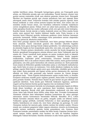 mailako katolikoen artean. Horregatik harrigarriagoa gertatu zen Francogatik pozte
arlotea, are Hitlerrekin presaka egin zen konkordatua. Naziek burutzen zituzten irain
guztien aurrean erantzuteko elizak zuen ahulezia gaineratu zitzaion horri. Horregatik
Mexikon eta Espainian gorriek egin zituzten pertsekuzio hain sarri aipatuak baino
okerragoak onartu zituen. Erlijiosoen kontrako mila urtetako gartzela zigorrek, haien
buruen erailketek ez zuten sortzen protesta koipetsu bat baino. Zein otzana izan zen
atsekabea elizako buruen artean, zein bestelakoa sobietarren kontrako madarikazio
zorrotz etengabekoen parean. Orduan etorri zen azken karta pastorala, eta Münsterko
Galen apezpikua bezala han zeuden salbuespen urriek ezin egin ahal zioten kontrapisu.
Katoliko batzuk, berriak okerrak ez badira, kulpitotik jotzen zen SSren musika bezala
sentitu zuten pastoral hori, harekin kidetasun handia zuela. Puntu honetan ez da
bereizten beren Führerrari guztizko leialtasuna gordetzen zioten frailetzar luteranoen
gorrotozko kantuetatik. Orduko aitasantugoa karta pastoralaren aurrean aitaponteko
bezala ere jartzen da, absoluzioa ematen baitio.
Inoiz baino gutxiago aipatzen dira behartsuak, inoiz baino gutxiago babesten dituzte
beren artzainek. Guztiz zokoratuak geratzen dira Zentruko ezkerreko hegaleko
hondarrak, beste gauza okerrago batzuk isilpean gordetzeko. Are nabarmenago azaltzen
da eskuineko hegala eta bere konponketak egiten ditu: zein ondo, zein egoki, Papen bat
badu eta. Elizaren portaera demokratiko soziala anomalia bat bezala desagertzen da;
Ketteler apezpikuak hirurogeigarren urteetan abiarazi zuen, baina Vatikanoak amai bat
ematen dio. Umore txarrekoek kasik pentsatu ere pentsa zezaketen kasik ez bakarrik
aitasantuak bat egiten zuela garbi faxismoarekin, barneko bezala kanpoko
erailketarekin, Espainiako proba orokorrarekin, Errusiaren kontrako Hitlerren
azpijokoarekin. Han ez da azaltzen elizaren erdiko bide sonatua, mutur guztien kontrako
gaitzespena, ezta etika guztiz harmonikoa edo eratasun jaieratsua ere. Karta pastoralak
itxura ematen du Hitlerrekin egindako konkordatu santua ez zela bakarrik maltzurkeriaz
egin, baizik baita ere pozez eta maitasunez. Ezin ekidin daitekeen irudipena da, kezka
gehiago zegoela Hitler bakeak egiteko prest egon zitekeelako, ekialdeko gerra atzeratu
egin zelako. Karta pastoralak nazi bigunei arrisku gorriaz ohartarazten die, marxisten
adiskide zen Hitler alde guztietatik esku hartzera xaxatzen du. Entzun dezagun
apezpikuen karta: "Orain Espainia boltxebismoaren azpian eroriko balitz, ez litzateke
Europaren etorkizuna oraindik guztiz zigilatua geratuko, baina kinka oso kezkagarrian
jarria geratuko litzateke. Horrekin berez ikusten da gure herriari eta gure aberriari zein
eginkizun datorkion. Asma dezala gure Führerrak Jainkoaren laguntzaz, eginkizun
izugarri zail hau betetzen herritar guztien laguntza irmo eta leialenaren bidez".
Hauxe da elizak kontzentrazio barrutiak eta torturategiak, juduentzako legeak eta hilketa
festak dituen lurraldeari, are gerra esportatzen duen lurraldeari, zuzentzen dion
aholkurik nagusiena. Besoak estali gabe daramatzaten emakumeek ezin dute sartu
elizan, baina judu bilusiek beren hilobia zulatu behar dute. Erromako kristautasunak
Alemanian aurkitzen duen behaztoparri handiena komunismoa da; askoz gutxiago
interesatzen zaizkio kontzentrazio barrutietako hilbiziak. Benedikto XV.a, Lehen
Mundu Gerrateko aitasantu bikain eta garbia, etengabe azaldu zen hilketen kontra;
Vatikanoko egungo politikak, ezertarako beharrezko ez duen apezpikugo alemaniar
batekin, bedeinkazioa ere ematen die, inoiz baino azkarrago eta gusturago. Ez noski
Alemanian merkatu bat marraztu gabe, trukeko merkatu bat nolabait esateko. Elizaren
etsaiek uste zezaketen gangsterrei aldare nagusia eskaintzen zitzaiela eta kristautasuna
goardia zuriaren merkantzia aparteko bezala gomendatzen zela. Gurutzea Herri
Frontearen kontrako ametrailadora moduko bat balitz bezala; Espainian faxisten herio-
autoak santuen irudiez apaindu ziren bezalaxe eta mila eta bostehun langileen
hilketagatik Tedeum bat kantatu. Katoliko alemaniar on asko lotsatu egiten da, iruditzen
 