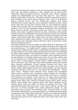 baitzaio karta pastoralak eliza alokatzen duela eta kristautasunetik irabaziaren apologia
baino beste ezer hoberik goraipatzen ez duela asmatzen; hori da sineste kristau-
katolikoaren defentsa Hirugarren Reichean. Apologetika honen trukean Vatikanoak
segituan bere erakundeetarako giro ona izango duela espero du, "gure Führerari"
lankideen arteko babesa eskatzen dio. "Horregatik, Espainiako izugarrikeriaren aurrean
garai honetarako guztiz propio datorren hirugarren ideia: Auzia ez da Jainkoaren
fedearen kontrako borroka, fede hori kristautasunak erakusten duen bezala,
Boltxebismoaren kontrako segurtasun murru indartsuena eraikitzeko harrizko oinarria
eratzen duena fede hori dela guztiz aitortzea baizik. Ez eliza katolikoaren kontrako
borroka, baizik honekiko bake eta adostasuna, boltxebismoaren oinarri ideologikoak
garaitzeko". Hauxe da karta pastoralak satankeria alemaniarrari, haren jarraitzaileen
kemen bikainari, martirien harrotasunari ematen dien erantzuna. Ez dago inolako
bakerik, esana zeukan Augustinek, Belialekin eta haren erreinuarekin; karta pastorala
bestelako iritzikoa da, konkordatutik faxismoarekin berdintzera lerratzen da. Amaitzeko
katoliko alemaniarrei dei egiten die "irmotasunik irmoenean iraun dezatela eta bizitza
katoliko kontzientziatsu baten bidez Estatua eusten eta herria sustatzen duten gure
erlijio jainkotiarraren indarrak egiazta ditzatela". Horrela goikleroak (behekoaren eta
galtzen doazen goiko salbuespen gutxien alderantziz) egiten du katolizismoa berdin
faxismoa berdinketa guztizkoa.
Hura behin-behinekoa izan zen eta garaiko artzainekin bakarrik ote dago lotua? Edo
berriro katua zutik erortzen da, ondarez jasotako iragana berritu egiten da? Galdera zaila
da, eta Rosenberg edo "XX. mendeko martiri" ez garenez, ezin dugu inolaz erabaki bere
orokortasunean. Zalantzarik gabe elizaren mundukotasuna Konstantinoren emanketaz
geroztik esplotazioari oso uztarturik dago; diru-poltsaren kontra joan ezean, gainerakoan
da malgua. Jabego pribatua "natur eskubidearen" pareko da hemen; era berean Eliza
Ertaroz geroztik (eta berriki Leon XIII.aren entziklikan) Estatu korporatibo deituaren
gainean sendotzen da. Frantziako Iraultza egiaz onartua izan zen, baina ondoren etorri
zen Errestaurazioa bera Salbatzailearen erlijioarentzat salbazio bat zen, Erromak
ulertzen zuenez. Hamazazpigarren mendeko jesuitek, adibidez Belarminok, tiranoa
hiltzea ontzat eman zuten noski; baina azken batean gainerako beste guztien gainetik
tirania izpirituala justifikatzeko, herriaren laguntzaz tiranotzan lehia egiten ziona
hiltzeko eskubide bezala. Eta orduan faxismoan kideko bat igertzen zuen, Ertaro berri
delakoa; mundu antidemokratikoa igertzen zuen, bortxa agintekoia, eta azken monarkia
absolutuari ongi-etorria ematen zion. Ez ziren alferrik izan Dominikarrak, "Domini
canes" bezala, "Jainkoaren zakur usnatzaile" bezala, munduko lehen inkisidoreak;
elizako hereseen auzietan, sorgin erretzaileetan zeukan Gestapok bere aintzindaria.
Aldiz iruditzen zitzaien ordena eskalariak, San Frantzisko buru bazen ere, iraultzaren
ustel kiratsarekin oso uztarturik zeudela; elizak ez zuen inolaz onartu kontsumoko
komunismoak ordena monakalen mugak gaindi zitzan eta "Ebanjelioko aholku" baino
gehiago bezala irakats zedin. Zeruak eta infernuak martxan jartzen dituzte aitortza-
liburuek onania bezalako bizio izugarrien kontra; baina hurkoa esplotatzea eta hari
lapurtzea apenas hartzen den bekatu arin bezala, are gutxiago larri bezala. Odol
xurgatzaileei karta pastoralak aipatzen duen "beste mundu zoriontsua" opa die kuriak,
hain zuzen ere hemen; benetako beste mundua pobreentzat geratzen zen, hark
kontsolatzen zituen eta kateari lotuta edukitzen zituen. Argumentu hauek ez zaizkie
arrotz katoliko demokratikoei, ezta teologo katolikoei ere -modernismoarekin edo gabe;
eta argumentu hauek, berriro diogu, Rosenbergek ez bezala, urre egiazkoa gezurrezkotik
ondo bereizten zuten. Horregatik hain zuzen antikomunismo amorratu, gutxienik
xahutzaile baten ustezko arrazoi erlijiosoaren gainera dator hemen argia, merezi duen
argia alegia.
 
