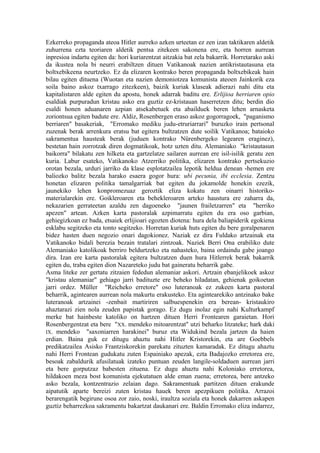 Ezkerreko propaganda ateoa Hitler aurreko azken urteetan ez zen izan taktikaren aldetik
zuhurrena ezta teoriaren aldetik pentsa zitekeen sakonena ere, eta horren aurrean
inpresioa indartu egiten da: hori kuriarentzat aitzakia bat zela bakarrik. Horretarako aski
da ikustea nola bi neurri erabiltzen dituen Vatikanoak nazien antikristautasuna eta
boltxebikeena neurtzeko. Ez da elizaren kontrako beren propaganda boltxebikeak hain
bilau egiten dituena (Wuotan eta nazien demoniotzea komunista ateoen Jainkorik eza
soila baino askoz txarrago zitezkeen), baizik kuriak klaseak adierazi nahi ditu eta
kapitalistaren alde egiten du apostu, honek adarrak baditu ere. Erlijioa herriaren opio
esaldiak purpuradun kristau asko era guztiz ez-kristauan haserretzen ditu; berdin dio
esaldi honen aduanaren azpian atsekabetuek eta abailduek beren lehen arnasketa
zoriontsua egiten badute ere. Aldiz, Rosenbergen eraso askoz gogorragoek, "paganismo
berriaren" basakeriak, "Erromako mediku judu-etruriarrari" buruzko irain pertsonal
zuzenak berak arrenkura eratsu bat egitera bultzatzen dute soilik Vatikanoa; bataioko
sakramentua hausteak berak (juduen kontrako Nürenbergeko legearen eraginez),
bestetan hain zorrotzak diren dogmatikoak, hotz uzten ditu. Alemaniako "kristautasun
baikorra" bilakatu zen hilketa eta gartzelatze sailaren aurrean ere isil-isilik geratu zen
kuria. Labur esateko, Vatikanoko Atzerriko politika, elizaren kontrako pertsekuzio
orotan bezala, urduri jarriko da klase esplotatzailea lepotik heldua denean -hemen ere
baliozko balitz bezala harako esaera gogor hura: ubi pecunia, ibi ecclesia. Zentzu
honetan elizaren politika tamalgarriak bat egiten du jokamolde honekin ezezik,
jaunekiko lehen konpromezuaz geroztik eliza kokatu zen oinarri historiko-
materialarekin ere. Goikleroaren eta behekleroaren arteko haustura ere zaharra da,
nekazarien gerrateetan azaldu zen dagoeneko "jaunen frailetzarren" eta "herriko
apezen" artean. Azken karta pastoralak azpimarratu egiten du era oso garbian,
gehiegizkoan ez bada, etsaiek erlijioari egozten diotena: hura dela baliapiderik egokiena
esklabu segitzeko eta tonto segitzeko. Horretan kuriak huts egiten du bere goralpenaren
bidez hasten duen negozio onari dagokionez. Naziak ez dira Fuldako artzainak eta
Vatikanoko bidali berezia bezain tratalari zintzoak. Naziek Berri Ona erabiliko dute
Alemaniako katolikoak berriro beldurtzeko eta nahasteko, baina ordaindu gabe joango
dira. Izan ere karta pastoralak egitera bultzatzen duen hura Hitlerrek berak bakarrik
egiten du, traba egiten dion Nazareteko judu bat gaineratu beharrik gabe.
Asma liteke zer gertatu zitzaien fededun alemaniar askori. Artzain ebanjelikoek askoz
"kristau alemaniar" gehiago jarri badituzte ere beheko hiladatan, gehienak goikoetan
jarri ordez. Müller "Reicheko erretore" oso luteranoak ez zukeen karta pastoral
beharrik, agintearen aurrean nola makurtu erakusteko. Eta agintearekiko antzinako bake
luteranoak artzainei -zenbait martiriren salbuespenekin era berean- kristaukiro
ahaztarazi zien nola zeuden papistak gorago. Ez dugu inolaz egin nahi Kulturkampf
merke bat hainbeste katoliko on hartzen dituen Herri Frontearen garaietan. Hori
Rosenbergentzat eta bere "XX. mendeko mitoarentzat" utzi beharko litzateke; hark daki
IX. mendeko "saxoniarren harakinei" buruz eta Widukind bezala jartzen da haien
erdian. Baina guk ez ditugu ahaztu nahi Hitler Kristorekin, eta are Goebbels
predikatzailea Asisko Frantziskorekin parekatu zituzten kamaradak. Ez ditugu ahaztu
nahi Herri Frontean gudukatu zuten Espainiako apezak, ezta Badajozko erretorea ere,
besoak zabaldurik afusilatuak izateko puntuan zeuden langile-soldaduen aurrean jarri
eta bere gorputzaz babesten zituena. Ez dugu ahaztu nahi Koloniako erretorea,
hildakoen meza bost komunista ejekutatuen alde eman zuena; erretorea, bere antzeko
asko bezala, kontzentrazio zelaian dago. Sakramentuak partitzen dituen erakunde
aipatutik aparte bereizi zuten kristau hauek beren apezpikuen politika. Arrazoi
berarengatik begirune osoa zor zaio, noski, iraultza soziala eta honek dakarren askapen
guztiz beharrezkoa sakramentu bakartzat daukanari ere. Baldin Erromako eliza indarrez,
 