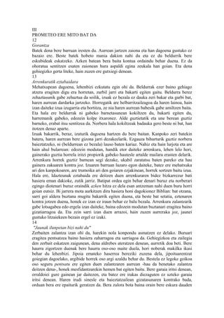 III
PROMETEO ERE MITO BAT DA
12
Gorantza
Batek dena bere barruan iresten du. Aurrean jartzen zaiona eta han dagoena gustuko ez
bazaio ere. Beste batek hobeto mania dakion nahi du eta ez du beldurrik bere
eskubideak eskatzeko. Azken batean bera baita kontua ordaindu behar duena. Ez da
ohoratua sentitzen esaten zaionean hura aspaldi egina zeukala han goian. Eta dena
gehiegizko gerta liteke, hain zuzen ere gutxiegi denean.
13
Arrenkuratik eztabaidara
Mehatxupean dagoena, lehenbizi ezkutatu egin ohi da. Beldurrak ezer baino gehiago
atzera eragiten digu era horretan, zurbil jarri eta bakarti egiten gaitu. Beldurra berez
zehaztasunik gabe zehaztua da soilik, izuak ez bezala ez dauka zeri bakar eta garbi bat,
haren aurrean dardarka jartzeko. Horregatik are helbarritzaileagoa da haren lainoa, hain
izan daiteke izua izugarria eta bortitza, ze nia haren aurrean babesik gabe amiltzen baita.
Eta hala ere beldurrak ni gabeko barnetasunean kokiltzen du, bakarti egiten du,
harremanik gabeko, edozein kolpe itxaronez. Alde guztietatik eta une berean guztiz
barneko, erabat itsu sentitzea da. Norbera hala kokiltzeak badauka gero beste ni bat, han
itotzen denaz aparte.
Izuak bakarrik, beraz, izuturik dagoena hartzen du bere baitan. Kanpoko zeri batekin
batera, haren aurrean bere gizona jarri dezakeelarik. Ezgauza bihurturik guztiz norbera
baieztatzeko, ni (beldurrean ez bezala) lauso baten kariaz. Nahiz eta hain lurjota eta are
hain ahul bularrean: edozein modutan, handik etor daiteke arrenkura, lehen lelo hori,
gainerako guztia horrela iritzi propiorik gabeko hautesle artalde mailara erasten delarik.
Arrenkura horrek guztiz barnean segi dezake, ukabil zaratatsu baten pareko eta hau
gainera zakuaren kontra joz. Izuaren barruan luzaro egon daiteke, batez ere mehatxuka
ari den kanpokoaren, are trumoika ari den goiaren ezjakinean, horrek sortzen baitu izua.
Hala ere, Idazteunak eztabaida ere deitzen duen arrenkuraren bidez bizkarrezur bati
hasiera eman dakioke, zutik jarriz. Batipat ordea egin behar denari buruz eta norberari
egingo diotenari buruz oraindik azken hitza ez dela esan antzeman nahi duen buru horri
goian eutsiz. Bi jarrera mota aurkitzen dira hasiera honi dagokionez Biblian: bat otzana,
sarri goi aldera buztana mugitu bakarrik egiten duena, eta beste bat setatia, eztenaren
kontra jotzen duena, honek ez izan ez iraun behar ez balu bezala. Arrenkura zalantzarik
gabe lotsagabea edo ergela izan daiteke, baina edozein modutan buztanari eragitea baino
gizatiarragoa da. Eta zein sarri izan duen arrazoi, hain zuzen aurreraka joz, jaunei
gustuko litzaiekeen bezain ergel ez izaki.
14
 "Jaunak ilunpetan bizi nahi du"
Zerbaiten zalantza izan ohi da, harekin nola konpondu asmatzen ez delako. Buruari
eragitea pentsatzea baino hasiera zaharragoa eta sarriagoa da. Gehiegizkoa eta zailegia
den zerbait eskatzen zaigunean, dena aldrebes ateratzen denean, aurretik doa beti. Bere
haurra zigortzen duenak bere haurra oso-oso maite duela, hori noberak makilka ikasi
behar du lehenbizi. Jipoia emateko haserrea bereziki zuzena dela, jipoituarentzat
goiegian dagoelako, argibide horrek oso argi azaldu behar du. Bestela ez legoke goikoa
oso seguru pentsatu ere egiten duen zalantzaren aurrean -hau da benetako zalantza
deitzen dena-, honek mesfidantzarekin hemen bat egiten baitu. Bere garaia iritsi denean,
erraldoiei gure gainean jar daitezen, eta batez ere irakas diezaguten ez uzteko garaia
iritsi denean. Haren irudi sinesle eta baieztatzailean gizatasunaren kontrako bada,
orduan bera ere epaiturik geratzen da. Bera zulora bota baina orain bere eskura dauden
 