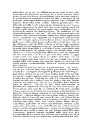 aulkitzat hartu zuen eta guztiz lur-gaindikoak agintzen zuen zeruan, eta gainera bakar
bezala, gainera ikus daitekeenaren gainean ikustezinezko bezala. Are zehaztu gabeago
geratzen da hain zuzen miseriak Jainkoaren hipostasi guztien arteko hain orosortzaile
eta guztiahaldunena den baten munduan miseriak duen lekua; eta nola zabaldu zen hala
ere miseria. Jaunaren herrian bertan eta agindua zegoenetik apenas ezer betetzen zen
Kanaanen. Horren ordez, berriz, asiriarrak, mediarrak, persiarrak etorri ziren,
Babiloniako gatibualdia, Antioko Epifanes, eta gero erromatarrak, tenpluaren txikizioa,
Jerusalemen deuseztapena, eta azkenik herri guztien artean banaturik geratzea. Eta
antzinako mundu berantiarra bera, orohar esateko: haren munduarekiko urruntzea,
sorkuntzarekiko urruntzea, Jainko sortzailearen herrian, "Hara, dena oso ona zen" esan
zuenaren herrian sartzen da. "Paue, paue", "geldi, geldi" hots egiten zaio haren ordez
sorkuntzako lanari; Heimarmenê-arekiko uste estoikoa, patua, deabruzko egiten da dena
azkenik, demiurgoaren aldeko lagungarririk bat ere gabe, bekatu baten eraikuntza
osagarririk bat ere gabe: izpiritu gaiztoak bizi dira zeru azpian, munduko izpiritu gaizto
batek ab ovo sortutako mundu batean, ez mundu erori batean. Handik aurrera hasten da
beraz bikoiztasun propio bat, Biblian sorkuntza eta salbazio bezala pentsatuaren
bikoiztasunak zuzenean hara jotzen ez bazuen ere. Bikoiztasun bat, Biblian hain zuzen
paradisuko sugeaz geroztik (sagarrak ez zeukan harrik bat ere, ezagupen propio baten
sagarra baizik) ostendurik eta zapaldurik dagoena. Item, mesiasen ametsak aurrera
egiten du, eta ez da azaltzen gure-gain batek, sorkuntzaren eta jaunen jainko batek bidali
izan balu bezala, baizik soilik Exodoko gure-aurrean bezala azaltzen da, Egipto
erraldoitik irtete bezala, mundua bilakatu zen zabarkeria bezala. Halako eran, non
oraingo munduan sartzen duen printzipio bat ezin izan baitaiteke horrela oraingo
mundutik gidari bezala ateratzen duen printzipioa. Mundu hobe batera noski, are
egiazko bakarrera, gerora kristautasunean "mellon aion", miseriarik eta agintaritzarik
gabeko eon deitura.
Gizakiak txiki edo handi bezala edukitzea zen guzti horretan auzia. "Erori" egin dira,
erdi edo guztiz hondatuta daude, orduan berenez gaizkia bakarrik egin dezakete,
noragabe ibiliko dira. Sugearen pozoiaz geroztik gizakiaren joerak txarrak dira gazte-
gazte denetik, Luteroren arabera goitik behera hondatuta daude, bekatu egin beste
erremediorik ez duelarik. Katolikoen arabera bere joera guztiz ahulduta dago, eta
horregatik dator dei hura: "Jauna, jaso zuk gurdia". Eta beti jaso egin behar dela,
guztiaren sortzailea guztiaren salbatzaile bezala azal daitekeela, guzti horrek bekatuen
ordainetako akerra eskatzen du, Luziferren izeba, Ptah-Jaberen arte-lan harrigarrian
sartzen den demonioa. "Jauna, jaso zuk gurdia" horrek azken kreaturaren eta
pentsamenduaren mugimenduak desakreditatzen ditu, orain orohar historia, giza
historia, gizakiek egina deitzen dena desakreditatzen du. Honek egiaz, Augustinen
arabera, egiteko bat izan behar du; historia kategoria alegia, gertakizun dramatiko bat
bezala, bere ekitaldi eta bukaera erabakitzaile eta guzti, Augustinek azpimarratu zuen
lehenbizikoz: ez da inolaz behin eta beti errepikatzen diren gertakarien joan-etorri bat,
historigile greziarren artean gehienetan azaltzen den gisan; aldiz Bibliaren bitartez
argituko eta burutuko den erreinuen arteko borroka bezala, gaizkiaren eta Jainkoaren
erreinuaren arteko borroka bezala, honek azkenean garaituko duelarik. Hala ere,
Augustinengan, gizakiarengan ere ipintzen duen nahimenaren lehentasun indartsu
eragilea arren, ez da azaltzen hemen inolako benetako giza ekintzarik, Jainkoaren
nahiaren, historiako haren egintza salbatzailearen jarraitze soila eta azken garaietarako,
epaiketarako eta erreinurako prestaketa soila baizik (elizaren bitartez). Hala badago
Augustinengan: historiaren kontzeptu dramatikoa aurkitu arren, azken garai
apokaliptikoetara den-dena zuzendu arren, munduaren garaiaren erdian Kristo aldaketa
bezala aurkeztu arren, -badago jauzi bat historiaren eta erreinuaren eraikuntzaren artean.
 