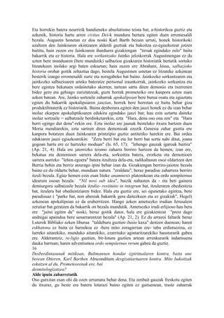 Eta horrekin batera neurririk handieneko absolutismo teista bat, a-historikoa guztiz eta
azkenik, historia hartu arren civitas Dei-k mundura bertara egiten duen erromesaldi
bezala. Augustin honetan ez doa noski Karl Barth bezain urruti, honek historikoki
azaltzen den Jainkoaren ekintzaren alderdi guztiak eta bakoitza ez-egiazkotzat jotzen
baititu, hain zuzen ere Jainkoaren iharduera gizakiengan "tiroak egindako zulo" baita
bakarrik eta ez historia. Hala ere sorkuntzako Jainko jeloskorrak Augustinengan ez du
uzten bere munduaren (bere mundutik) salbazioa gizakiaren historiatik bertatik sortuko
litzatekeen inolako argi baten eskuetan; hain zuzen ere Abraham, Jesus, salbazioko
historia orohar goitik zehaztua dago, bestela Augustinen ustetan ez litzateke azkenean
besterik izango erromesaldi zurtz eta noragabeko bat baino. Jainkozko sorkuntzaren eta
jainkozko salbazioaren arteko bateratze pertsonal iraunkorrak, jainkozko sorkuntza eta
bere egintza bekatuen ordainetako akerren, tartean sartu diren demonio eta txerrenen
bidez gero eta gehiago zuriztatzeak, guzti horrek prometeiko oro kanpora uzten zuen
azken batean. Are, Jainko sortzaile zaharrak apokalipsian bere burua osatu eta egiaztatu
egiten du bakarrik apokalipsiaren jauzian, horrek bere horretan ez baitu behar giza
produktibitaterik ez historiarik. Baina denborara egiten den jauzi honek ez du izan behar
inolaz ekarpen apokaliptikoaren edukira egindako jauzi bat; hau ezin uztartu daiteke
inolaz sortzaile = salbatzaile berdinketarekin, ezta "Hara, dena oso ona zen" eta "Hara
berri egingo dut dena"-rekin ere. Ezta inolaz ere jaunak bestelako itxura hartzen duen
Moria mendiarekin, ezta sartzen diren demonioak ezezik Genesia zahar guztia ere
kanpora botatzen duen Jainkoaren printzipio guztiz antitetiko harekin ere. Bai ordea
edukiaren jauzi egiazkoarekin: "Zeru berri bat eta lur berri bat sortu nahi ditut, joana
gogoan hartu ere ez hartzeko moduan" (Is. 65, 17); "lehengo gauzak igaroak baitira"
(Ap. 21, 4). Hala ere jatorrizko teismo zaharra berriro hartzen da hemen; izan ere,
bekatua eta demonioen sarrera dela-eta, sorkuntza batera, erorketa eta demonioen
sarrera aurreko "lehen egoera" batera itzultzea dela-eta, radikaltasun osoz oldartzen den
Berria behin eta berriz atzerago ipini behar izan da. Gizakiengan berriro-jaiotze bezala
baino ez du oldartu behar, munduan natura "eraldatu", beraz paradisu zaharrera berriro
itzuli bezala. Egiaz hemen ezin esan liteke anamnesis platonikoan eta ordo sempiternus
idearum osoan bezala: "Nil novi sub idea", baizik nahasten da - eta beti gainera
demiurgora salbatzaile bezala itzuliz- restitutio in integrum bat, itzuleraren obedientzia
bat, itzulera bat obedientziaren bidez. Hala eta guztiz ere, sei egunetako egintza, bere
paradisuaz ( "parke bat, non abereak bakarrik gera daitezkeen eta ez gizakiak", Hegel)
azkenean apokalipsian ez da eraberritzen. Hango azken ametsezko irudian Jerusalem
zerutiar bat geratzen da bakarrik on bezala mundutik. Ametsezko irudi erlijioso hau bera
ere "jaitsi egiten da" noski, beraz goitik dator, hala ere gizakientzat "prest dago
andregai apaindua bere senarrarentzat bezala" (Ap. 21, 2). Ez du arrazoi faltarik beraz
Luterok Bibliako azken liburua "taldeburu guztien ilusio kaxa" deitzen duenean; haren
eskhatona ez baita ez barnekoa ez -bere mito zoragarrian ere- tabu erdietsezina, ez
lurreko aitarekiko, munduko aitarekiko, ezarritako agintaritzarekiko hausturarik gabea
ere. Alderantziz, re-ligio guztien, bir-lotura guztien artean arrenkurarik indartsuena
dauka barruan; haren adventismoa ordo sempiternus rerum gabea da guztiz.
16
Desberdintasunak mitikoan, Bultmannen hondar izpiritualaren kontra, baita une
berean Ottoren, Karl Barthen Absconditum desgizatiartuaren kontra. Mito bakoitzak
eskatzen al du, Prometeorenak ere, bai
desmitologizatzea?
Alde ipuin zabarretatik
Oso gutxitan esan ohi da ozen urrumatu behar dena. Eta zenbait gauzak freskotu egiten
du itxuraz, gu beste era batera lotarazi baino egiten ez gaituenean, traste zaharrak
 