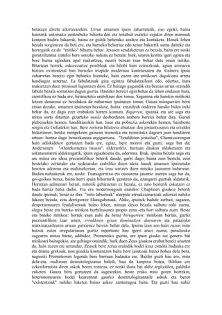 botatzen direla aitortzearekin. Urrun amamen ipuin zaharretatik, oso egoki, baina
haietatik antzinako zentzubako bihurtu den eta nolabait esateko ezjakin diren mamuak
kentzen badira bakarrik, baina ez goitik beherako azaltze eta kontaketa. Honek lehen
bezala sorgintzen du beti ere, eta barneko belarriaz edo senaz bakarrik suma daiteke eta
horregatik ez da "mitiko" bihurtu behar. Jesusen sendaketetan ez bezala, baita ere noski
gurutziltzatua izateko bere ustezko nahian ez bezala: biek, uraren kontra igeri egitea eta
bere burua agindura apal makurtzea, neurri berean izan behar dute orain mitiko.
Bitartean horrek, esku-ezartze posibleak eta hilobi huts ezinezkoak, agian arimaren
bizitza existentzial bati buruzko irizpide modernoa kontraesaten du. Gainera ipuin
zaharretan bereizi egin beharko litzateke, hain zuzen ere mitikoari dagokiona arreta
handiagoz aztertuz. Ea fabulatzeak giza egintza fabulatzaileari edo, edertuz, hura
makurtzen duen presioari laguntzen dion. Ez baitago gugandik era berean urrun oraindik
fabula bezala somatzen dugun guztia. Hasteko bereizi egin behar da lehen ondasun hura,
zientifikoa ez bada ere, helarazteko erabiltzen den tonua. Sagarena eta harekin mitikoki
lotzen denarena ez bezalakoa da nabarmen ipuinaren tonua. Gauza miragarrien berri
eman dezake, amamen ipuinetan bezalaxe, baina: entzuleak ondoren harako bidea ireki
behar du, ez dago ezer erabakita horren kontura. Bigarren, ipuinak eta are saga eta
mitoa sortu dituzten gizarteko maila desberdinen arabera bereizi behar dira. Gurari
plebeiuekin hemen, handikiarekin han, haur eta pobrezia askorekin hemen, hainbeste
sorgin eta Goliatekin han. Bere zoriona bilatzera abiatzen den jostuntxoaren eta erraldoi
bidaztiaren, betiko menpekoen gainean trumoika eta tximistaka dagoen jaun handiaren
artean: hortxe dago bereizkuntza argigarriena. "Erraldoien jostailua", Chamissorengan
hain adiskidekor gertatzen bada ere, egiaz, bere morroi eta guzti, saga bat da;
Andersenen "Ahatekumetxo itsusia", alderantziz, barruan daukan aldaketaren eta
askatasunaren aldekoagatik, ipuin egiazkoena da, ederrena. Biak, ipuina bezala saga eta
are mitoa ere ideia prezientifikoz beterik daude, garbi dago; baina zein bestela, zein
bestelako zertarako eta xedetarako erabiliko diren ideia hauek amamen ipuinetako
heroien adorean eta maltzurkerian, eta izua sortzen duen mitoko jaunaren indarrean.
Badira nahasketak ere, noski: Txanogorritxo eta otsoarena jatorriz izarren saga bat da,
goi-goikoa beraz, baina herri ipuin bihurturik geratzen da, ezaugarri guztiak aldaturik.
Horretan adimenari berari, mitorik gehienetan ez bezala, ez zaio besterik eskatzen ez
bada hartaz balia dadin. Eta era modernoagoan esateko: Chaplinen gisakoz beterik
daude ipuinak; beraz ez dira "mito laburtuak" ulerpide erreakzionarioak adierazi nahiko
lukeen bezala, ezta derrigorrez liluragabetuak. Aldiz, ipuinek badute zerbait, sagaren,
despotismoaren feudalismoak baino lehen, mitoan desio bezala salbatu nahi zuena,
alegia beste era bateko mitikoa hurbiltasunez propio zena -eta hori salbatu zuen. Beste
era bateko mitikoa: horrek esan nahi du beraz hirugarren: mitikoan bertan, guztiz
prezientifikoa izan arren, erraldoien gisan dominatzen duenaren eta palazioko
matxinatzailearen artean gutxienez bereizi behar dela. Ipuina izan zen hain zuzen mito
batzuk zuten irregulartasun guztiz inportante hau igerri arazi zuena, paradisuko
sugearen mitoa barne, adibidez. Prometeiko guztia, are ipuin gisako sui generis bat
mitikoari baitagokio, are gehiago oraindik: hark duen Zeus gisakoa erabat bereiz arazten
du, hain zuzen ere urrunduz, Zeusek bere zerua oraindik hodei keaz estalita badauka ere
eta drama grekoak, non gizakia konturatzen baita bere jainkoak baino hobea dela bera,
nagusiki Prometeoren legenda bere barruan badauka ere. Baldin guzti hau ere, mito
dela-eta, multzoan desmitologizatua baledi, hau da kanpora botea, Biblian ere
ezkonformista diren askok beren zentzua, ez noski iluna bai aldiz argitzailea, galduko
zuketen. Gauza bera gertatzen da sugearekin, beste erako mito goren horrekin,
heteronomoaren hodei kearentzat gaurko desmitologizatzaile askok eta beren
"existentziak" nahiko luketen baino askoz zantarragoa baita. Eta guzti hau nahiz
 