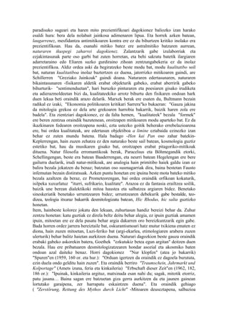 paradisuko sugeari eta haren mito prezientifikoari dagokionez baliozko izan harako
esaldi hura: bera dela nolabait jainkosa adimenaren lipua. Eta horrek azken batean,
laugarrenez, mesfidantza antimitikoaren kontra ere ez du bihurtzen kritiko inolako era
prezientifikoan. Hau da, esanahi mitiko batez ere astralmitiko batzuren aurrean,
naturaren ikuspegi zaharrei dagokienez. Zalantzarik gabe izulaborriak eta
ezjakintasunak parte oso garbi bat zuten horretan, eta behi sakratu batetik ilargiaren
adarretaraino edo Eliaren suzko gurdiraino zihoan zentzungabekeria ez da inolaz
prezientifikoa. Aldiz ordea aski da begiratzeko beste modu bat, modu kualitatibo soil
bat, naturan kualitatiboa inolaz baztertzen ez duena, jatorrizko mitikoaren gaindi, are
Schillerren "Greziako Jainkoak" gaindi doana. Naturaren edertasunaren, naturaren
bikaintasunaren -fisikaren aldetik erabat objekturik gabeko, erabat aberririk gabeko
bihurturik- "sentimenduetan", hari buruzko pinturaren eta poesiaren gisako irudiketa
eta adierazmoldeetan bizi da, kualitateekiko arrotz bihurtu den fisikaren ondoan hark
duen lekua beti oraindik arazo delarik. Marxek berak ere esaten du, Bultmann bezain
radikal ez izaki, "Ekonomia politikoaren kritikari Sarrera"ko bukaeran: "Gauza jakina
da mitologia grekoa ez dela arte grekoaren harrobia bakarrik, baizik haren zola ere
badela". Eta zientziari dagokionez, ez da falta hemen, "kualitateek" bezala "formek"
ere beren zentzua oraindik bazutenean, oroitzapen mitikoaren modu aparteko bat. Ez da
ikazkinaren fedearen oroitzapena noski, ezta ustezko goitik beherako errebelazioarena
ere, bai ordea kualitateak, are edertasun objektiboa a limine eztabaida ezinezko izan
behar ez zuten mundu batena. Hala badago -Hen kai Pan oso zahar batekin-
Keplerrengan, hain zuzen zehatza ez den naturako beste sail batean, kosmologia guztiz
estetiko bat, hau da musikaren gisako bat, oroitzapen erabat pitagoriko-mitikoak
dituena. Natur filosofia erromantikoak berak, Paracelsus eta Böhmegandik etorki,
Schellingengan, beste era batean Baaderrengan, eta neurri batean Hegelengan ere bere
gailurra duelarik, irudi natur-mitikoak, are analogia hain primitibo haiek galdu izan ez
balira bezala jokatzen du benaz; batzutan oso susmagarriak dira, baina bestetan Fausto
infernutan bezain distiratsuak. Azken puntu honetan ere ipuina beste mota bateko mitiko
bezala azaltzen da beraz, ez Prometeorengan, bai ordea oraindik orfikoan kokaturik,
isilpeka xuxurlatuz "iturri, sufrikario, kualitate". Arazoa ez da fantasia erailtzea soilik,
baizik une berean dialektikoki mitoa haustea eta salbatzea argiaren bidez. Benetako
sineskeriatik benetako urruntzearen bidez; urruntzearen debekurik gabe bestalde, teo-
dizea, teologia itxuraz bakarrik desmitologizatu batean, Hic Rhodus, hic salta guztizko
honetan.
Item, hainbeste kolorez jokatu den lekuan, zuhurtasun handiz bereizi behar da. Zuhur
zentzu honetan: katu guztiak ez direla beltz deitu behar alegia, ez ipuin guztiak amamen
ipuin, mitoetan ere ez dela pasatu behar argia dakarren oro bereizkuntzarik egin gabe.
Bada horren ordez jarrera bereiztaile bat, oskurantismoari hatz mutur txikiena ematen ez
diona, hain zuzen mitoetan, Luzi-feriko bat (argi-ekarlea, etimologiaren arabera zuzen
ulerturik) behar balitz haietan aurkitzen duena. Naturari dagozkion beste gauza oraindik
erabaki gabeko askorekin batera, Goethek "ezkutukiz betea egun argitan" deitzen duen
bezala. Hau ere pribatuaren desmitologizatzearen hondar asozial eta akosmiko baten
ondoan azal daiteke benaz. Horri dagokionez "Nur klopfen" (atea jo bakarrik)
"Spuren"en (1959, 160 or. eta hur.): "Orduan igertzen da oraindik ez dagoela burututa,
ezin duela ondo gelditu hain zuzen". Eta oraindik berriro "Traumschein, Jahrmarkt und
Kolportage" (Amets izuna, feria eta kinkaileria) "Erbschaft dieser Zeit"en (1962, 182,
186 or.): "Ipuinak, kinkaileria argituz, matxinada esan nahi du; sagak, mitotik etorriz,
patu jasana… Baina sagan ere batzuetan giza gerra aurkitzen da eta jaunen gainean
lortutako garaipena, zer harrapatu eskaintzen duena". Eta oraindik gehiago
( "Zerstörung, Rettung des Mythos durch Licht" -Mitoaren deuseztapena, salbazioa
 