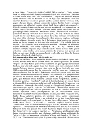 argiaren bidez-, "Literarische Aufsätze"n (1965, 345 or. eta hur.): "Ipuin moduko
batek, eta hori gerta daiteke, dagoeneko airean dabilenetik asko salbatzen du… Baina ez
al dauka Zeusen mito zahar, soil, dominatzaileak, Olinpoaz eta hodeiezko tronuaz
aparte, Prometeo bera ere barruan? Eta ba al dago ezer arketipikorik iraultzako
irudietan, Bastilleko hondakinen gainean egindako dantzan bezala besterik ez bada,
gogora ekartzen dituena gehigarri protemeiko indartsu batekin, berriro antzinako
egunsentiari, are udaberriari buruzko mitoak, haiek barrura ekarriz eta eraldatuz?…
Uhin elektromagnetikoetako eskalaz ezin margotu, ez poesiarik egin, ez deskribatu eta
adierazi daiteke arbolaren, ibaiaren, itsasoaren mendi garaien esperientzia eta are
gutxiago egin daiteke filosofiarik". Eta oraindik berriro "Physikalischer Relativismus"
(Erlatibismo fisikoa) "Erbschaft dieser Zeit"en (1962, 294 or.): "Naturan ere ondare
arazorik ba ote beraz? Hain zuzen ere naturari buruz bata bestearen atzetik historian
izan diren ideia bakoitzean -hasiera-hasierako ideia animista, magikoa, kualitateen
arabera sailkatua- ideologiaz aparte, ba al da izatearen joera handiko une pasaturik
natura une berean markatu eta informatu ahal zezakeenik?". Eta oraindik, baina ez
azkenik ( "Ein Numinoses auch im religiösen Humanum" -Numinoso bat Humanum
erlijioso batean ere-, "Das Prinzip Hoffnung"en, 1963, 1.411. or): "Erreinua da beti
muineko kontzeptu erlijiosoa, erlijio astraletan kristal bezala, Biblian -xedea guztiz
eraberrituz- aintza bezala". Labur esanda, antzinako lur erlijiosoa hain gutxitua izan
bada ere, ezin neur daiteke, ez-nazazu-ahantzi bezala dakarrena dakarrela, fantasia
berezi eta trikimailurik gabeko batekin.
Bultmannen gela erlijioso ona, "gizaki modernoa"
Hori ez da aski beraz, baldin ameskeria pinpirin moduko bat bakarrik egiten bada.
Gelatxo preziatu isilari eta han oraindik itaunka ari denari dagokiolarik, bai benetan
"propio". Ez balego bezala gisa horretako norberaren eta gaur egungo arimazaintzan
hainbeste aire ustel nola dagoen itxura huts bihurtu diren mito eskastuetan. Labur
esanda, Bultmanni dagokio pentsaera zahar baina une berean bereiztaile hau, berak
1941ean desmitologizatzea, hau da kontzientzia zientifiko modernoa, Heideggerren
existentzialismoaz, hau da norbera bakoitzaren oinarrizko topaketa modernoaz lotu
baitzuen. Norbera bakoitzaren eta bere itaundua izate biblikoaren iltze gori pribatu hau
da, ustezko era indibidual soilean (gizarteko "omen" bat gabe, "izaera" mundutiar
gabe), gisa honetako kristau hondarrei geratzen zaiena. Gorputzekoa, gizartekoa,
kosmokoa, guzti hau "mundutiar" bezala ez da kontutan hartzen, are mundu bezala
erlijioaren aldetik ere, arimak ez dauka horregatik kezkatu beharrik. Ez ekimenez ezta
ulermenez ere: Idazteunak existentziatik existentziara hitz egiten du, bestela ez du ezer
esaten eta are gutxiago hitz egiten du "zerbaiti buruz". Edo azken hau gertatzen den
lekuan, era prezientifikoan, mitikoan gertatzen da bakarrik, eta ondorioz, Bultmannen
arabera, zientziaren aldetik zentzungabekeria bat da, kristautasunaren aldetik
nahasmendu hutsa (norbera ulertzeko modu izan ordez). Kontzientzia "objektibo" orok,
halako denez, zehazkiro profano, are zikinkiro mitiko denez, sinesmenaren
barnekotasun "situazional" hutsaz ez du zerikusirik bat ere izan behar: hain zuzen
gizaki erlijiosoak, modernoak bezala, ez du parte hartzen Idazteunaren "adierazpen"
mitiko orotan (haren         "errebelazio" ez mundutiar propioen honuzko aldean).
"Errebelazioak ez du eskaintzen kosmo-ikuspegiari buruzko jakintzarik, aldiz itaundu
egiten du" … "Zer errebelatu da, beraz? Ezer ez errebelazioari buruzko auzia irakatsiei
badagokie, baina dena gizakiari bere buruari dagokionez begiak irekitzen zaizkion eta
bere burua berriro uler dezakeen neurrian" … "Errebelazioa gizakiarentzat azken
batean ezinbesteko eta erabakior den ezkutuaren aurkikuntza bezala kalifikatuko da,
"salbaziora", bere norberatasunera iritsiko bada" (Glaube und Verstehen, III, 1960, 30,
29, 2. or.). "Sinesmenean kendu egiten da pentsatze objektibatzaileak eskaintzen duen
 