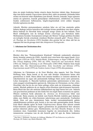 dena eta utopia konkretua hartan oinarria duena bereizten irakatsi digu. Konturarazi
digu izan direla utopiak (Tagesträume deitzen ditu), nahiz eta penatuki, pixkanaka bidea
urratuz eta historian zehar objektibatuz joan direnak. Horrela, esaterako, hegaz egitearen
ametsa eta egitasmoa, itsasoak gainazalpean zeharkatzearen, esklabismoa eta sistema
feudala ezabatzearen helburuarena, langile-mugimenduak zortzi orduko laneguna
lortzeko egitasmoa eta abar.

Azkenik, Blochen pentsamenduaren azterketa labur eta soil hau amaitzeko gehitu
beharra daukagu justizia hutsezkoa dela teologia kristau garaikidean izan duen eragina.
Bitxia badirudi ere filosofiak baino teologiak areago sentitu du bere bulkada. Ernst
Bloch erabakigarria izan da teologia kristau eskatologia gisa berreskura dadin.
Moltmannena bezalako Itxaropenaren teologia edo Metzen Teologia politikoa bezalako
era teologiko berriak ezinezkoak ziratekeen Blochen arnasarik gabe9. Thomas Münzer
als Theologe der Revolution (1921) bezalako obra goiztiar bat ere lehen aldi bat eta
iragarpen bat izan da geroago etorri den Askapenaren Teologiarako.

3. Atheismus im Christentum obra

a. Orokortasunak

Blochen obra hau, “Pentsamenduaren Klasikoak” bildumak euskaraturik eskaintzen
duena, berantiar samarra da (1968). Aurretik etorri ziren beste obra nagusi hauek: Geist
der Utopie (1918 eta 1923), Subjekt-Objekt. Erläuterungen zu Hegel (1949 eta 1952),
Das Prinzip Hoffnung (1954, 1955 eta 1959), Naturrecht und menschliche Würde
(1961) eta Tübinger Einleitung in die Philosophie (1963-1964). Ondoren beste hauek
etorriko dira: Das Materialismusproblem. Seine Geschichte und Substanz (1972),
Experimentum mundi (1975) eta Tendenz-Latenz-Utopie (1978) obra postumoa.

Atheismus im Christentum ez da Ernst Blochen obra nagusia, hori Das Prinzip
Hoffnung baita. Baina horrek ez du esan nahi blochiar sorkuntzaren baitan obra
garrantzitsua ez denik. Haren aldean hain tamaina handikoa ez izatearen abantaila du
irakurlearentzat eta segur aski pentsamendu helduago baten aurrez aurre jartzearena.
Lehen itxaropenak, G. Marcelek hainbeste gaitzetsitako optimismoaren ia kide zena,
orain ezaugarri errealistagoekin agertzen da. Atheismus im Christentum, oro har, erlijio-
filosofiako obra bat da eta ezer baino gehiago erlijio judu eta kristauarena, zehatzago
esateko. Blochek galdetzen du zer dagoen erlijio-fenomeno judu-kristauaren barrenean.
Baina Bloch den ateo edo antiteista radikalarentzat argi dago barren hori ezin litekeela
izan giza historian jardunean ari den Jainko bizi eta eragile baten existentzia eta egintza.
Obraren izenburua berak adierazten du. Ateismoa eta Kristautasuna behar zuen
izenburuak. Baina emaztea eta lankide zuen Karola Blochek iradokita gaur daukanaz
aldatu zuen Baldin eta erlijio-fenomeno judu-kristaua gure pentsalariak, Feurbachen
ildotik, lilura soil gisa interpretatzen badu, inolako traszendentalitatetik gabeko
subjektibitatearen proiekzio gisa, horrek ez du esan nahi garrantzigabea denik. Hemen
Ernst Bloch aldendu egiten da berak Vulgärmarximus deitzen duen edozein eratatik
Erlijio-fenomeno judu-kristaua izugarri garrantzitsua da gizadiarentzat bere sakonera
guztian irakurtzen jakinez gero. Hainbesteraino, non bere filosofia Religion in Erbe
izendatzen duen. Esamoldeak konnotazio hegeliar eta nietzschearrak ditu. Jainkoa
inmanentzian zurrupatua izan da edo besterik gabe hil egin da. Baina Jainkoaren
9
 Ikus bitez, J. Moltmann. Theologie der Hoffnung, München 1973 eta Diskussion zur politischen
Theologie, (H. Peukert, erg.) Mainz-München, 1969.
 