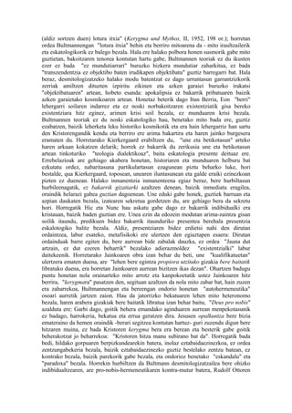 (aldiz sortzen duen) lotura itxia" (Kerygma und Mythos, II, 1952, 198 or.); horretan
ordea Bultmannengan "lotura itxia" behin eta berriro mitoarena da - mito iraultzailerik
eta eskatologikorik ez balego bezala. Hala ere halako polbora honen susmorik gabe mito
guztietan, bakoitzaren tenorea kontutan hartu gabe, Bultmannen teoriak ez du ikusten
ezer ez bada "ez mundutiarrari" buruzko hizkera mundutiar zaharkitua, ez bada
"transzendentzia ez objektibo baten irudikapen objektibatu" guztiz barregarri bat. Hala
beraz, desmitologizatzeko halako modu batentzat ez dago urruntasun garrantzizkorik
zerriak amiltzen dituzten izpiritu zikinen eta azken garaiei buruzko irakatsi
"objektibatuaren" artean, hobeto esanda: apokalipsia ez bakarrik pribatuaren baizik
azken garaietako kosmikoaren artean. Honetaz beterik dago Itun Berria, Eon "berri"
lehergarri soilaren indarrez eta ez noski norbakoitzaren existentziatik gisa bereko
existentziara hitz eginez, arimen krisi soil bezala, ez munduaren krisi bezala.
Bultmannen teoriak ez du noski eskatologiko hau, benetako mito bada ere, guztiz
ezabatzen, baizik leherketa leku historiko kosmikotik eta era hain lehergarriz han sartu
den Kristorengandik kendu eta berriro ere arima bakartira eta haren jainko burgesera
eramaten du. Horretarako Kierkergaard erabiltzen du, "une eta betikotasun" arteko
haren arkuan kokatzen delarik; horrek ez bakarrik du zerikusia une eta betikotasun
artean tinkoturiko "teologia dialektikoaz", baita eskatologia presente deituaz ere.
Errebelazioak are gehiago akabera honetan, historiaren eta munduaren helburu bat
ezkutatu ordez, nabaritasuna partikulartasun ezagunean piztu beharko luke, hori
bestalde, qua Kierkergaard, toposean, unearen iluntasunean eta galde eraiki ezinezkoan
pizten ez duenean. Halako inmanentzia inmanenteena egiaz beraz, bere hurbiltasun
hurbileenagatik, ez bakarrik gizatiarki azaltzen denean, baizik inmediatu eragilea,
oraindik helarazi gabea guztian dagoenean. Une eduki gabe honek, guztiek barruan eta
azpian daukaten bezala, izatearen sekretua gordetzen du, are gehiago bera da sekretu
hori. Horregatik Hic eta Nunc hau askatu gabe dago ez bakarrik indibidualki era
kristauan, baizik baden guztian ere. Unea ezin da edozein modutan arima-zaintza gisan
soilik itaundu, predikuen bidez bakarrik itaunduriko presentea berehala presentzia
eskalotogiko balitz bezala. Aldiz, presentziaren bidez erdietsi nahi den dirutan
ordaintzea, labur esateko, metafisikoki ere ulertzen den egiaztapen esaera: Dirutan
ordainduak barre egiten du, bere aurrean bide zabalak dauzka, ez ordea "Jauna dut
artzain, ez dut ezeren beharrik" bezalako adierazmoldez "existentzialki" labur
daitekeenik. Horretarako Jainkoaren obra izan behar du beti, une "kualifikatuetan"
ulertzera ematen duena, are "lehen bere egintza propiora utzitako gizakia bere baitatik
libratuko duena, era horretan Jainkoaren aurrean bizitzen ikas dezan". Ohartzen badugu
puntu honetan nola orainarteko mito arrotz eta kanpokoetatik ustez Jainkoaren hitz
berrira, "kerygmara" pasatzen den, segituan azaltzen da nola mito zabar bat, hain zuzen
era zaharrekoa, Bultmannengan eta bereengan ondorio honetan "autohermeneutika"
osoari aurretik jartzen zaion. Hau da jatorrizko bekatuaren lehen mito heteronomo
bezala, haren arabera gizakiak bere baitatik libratua izan behar baitu, "Deus pro nobis"
azalduta ere: Garbi dago, goitik behera emandako aginduaren aurrean menpekotasunik
ez badago, harrokeria, bekatua eta errua geratzen dira. Jesusen opalkuntza bere bizia
emateraino da hemen oraindik -berari segitzea kontutan hartuz- guri zuzendu digun bere
hitzaren muina, ez bada Kristoren kerygma bera era berean eta besterik gabe goitik
beherakotzat jo beharrekoa: "Kristoren hitza manu subirano bat da". Horregatik bada
bedi, hildako gorpuaren berpizkundearekin batera, inolaz eztabaidaezinezkoa, ez ordea
zentzungabekeria bezala, baizik eztabaidaezinezko guztiz bestelako zentzu batean, ez
kontrako bezala, baizik parekorik gabe bezala, eta ondorioz benetako "eskandalu" eta
"paradoxa" bezala. Horrekin hurbiltzen da Bultmann desmitologizatzailea bere ohizko
indibidualtzearen, are pro-nobis-hermeneutikaren kontra-mutur batera, Rudolf Ottoren
 