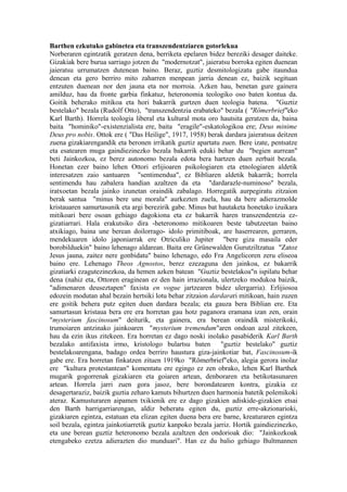 Barthen ezkutuko gabinetea eta transzendentziaren gotorlekua
Norberaren egintzatik geratzen dena, berriketa epelaren bidez bereziki desager daiteke.
Gizakiak bere burua sarriago jotzen du "modernotzat", jaieratsu borroka egiten duenean
jaieratsu urrumatzen dutenean baino. Beraz, guztiz desmitologizatu gabe itaundua
denean eta gero berriro mito zaharren menpean jarria denean ez, baizik segituan
entzuten duenean nor den jauna eta nor morroia. Azken hau, benetan gure gainera
amilduz, hau da fronte garbia finkatuz, heteronomia teologiko oso baten kontua da.
Goitik beherako mitikoa eta hori bakarrik gurtzen duen teologia batena. "Guztiz
bestelako" bezala (Rudolf Otto), "transzendentzia erabateko" bezala ( "Römerbrief"eko
Karl Barth). Horrela teologia liberal eta kultural mota oro hautsita geratzen da, baina
baita "hominiko"-existenzialista ere, baita "eragile"-eskatologikoa ere; Deus minime
Deus pro nobis. Ottok ere ( "Das Heilige", 1917, 1958) berak dardara jaieratsua deitzen
zuena gizakiarengandik eta beronen irrikatik guztiz apartatu zuen. Bere izate, pentsatze
eta esatearen muga gaindiezinezko bezala bakarrik eduki behar du "begien aurrean"
beti Jainkozkoa, ez berez autonomo bezala edota bera hartzen duen zerbait bezala.
Honetan ezer baino lehen Ottori erlijioaren psikologiaren eta etnologiaren aldetik
interesatzen zaio santuaren "sentimendua", ez Bibliaren aldetik bakarrik; horrela
sentimendu hau zabalera handian azaltzen da eta "dardarazle-numinoso" bezala,
iratxoetan bezala jainko izunetan oraindik zabalago. Horregatik aurpegiratu zitzaion
berak santua "minus bere une morala" aurkezten zuela, hau da bere adierazmolde
kristauaren samurtasunik eta argi berezirik gabe. Minus bat hautaketa honetako izuikara
mitikoari bere osoan gehiago dagokiona eta ez bakarrik haren transzendentzia ez-
gizatiarrari. Hala erakutsiko dira -heteronomo mitikoaren beste tabutzeetan baino
atxikiago, baina une berean doilorrago- idolo primitiboak, are haserrearen, gerraren,
mendekuaren idolo japoniarrak ere Otriculiko Jupiter "bere giza masaila eder
borobilduekin" baino lehenago aldarean. Baita ere Grünewalden Gurutziltzatua "Zatoz
Jesus jauna, zaitez nere gonbidatu" baino lehenago, edo Fra Angelicoren zeru eliseoa
baino ere. Lehenago Theos Agnostos, berez ezezaguna den jainkoa, ez bakarrik
gizatiarki ezagutezinezkoa, da hemen azken batean "Guztiz bestelakoa"n ispilatu behar
dena (nahiz eta, Ottoren eraginean ez den hain irrazionala, ulertzeko modukoa baizik,
"adimenaren deuseztapen" faxista en vogue jartzearen bidez ulergarria). Erlijiosoa
edozein modutan ahal bezain hertsiki lotu behar zitzaion dardarari mitikoan, hain zuzen
ere goitik behera putz egiten duen dardara bezala; eta gauza bera Biblian ere. Eta
samurtasun kristaua bera ere era horretan gau hotz paganora eramana izan zen, orain
"mysterium fascinosum" deiturik, eta gainera, era berean oraindik misterikoki,
trumoiaren antzinako jainkoaren "mysterium tremendum"aren ondoan azal zitekeen,
hau da ezin ikus zitekeen. Era horretan ez dago noski inolako pasabiderik Karl Barth
bezalako antifaxista irmo, kristologo bulartsu baten "guztiz bestelako" guztiz
bestelakoarengana, badago ordea berriro haustura giza-jainkotiar bat, Fascinosum-ik
gabe ere. Era horretan finkatzen zituen 1919ko "Römerbrief"eko, alegia gerora inolaz
ere "kultura protestantean" komentatu ere egingo ez zen obrako, lehen Karl Barthek
mugarik gogorrenak gizakiaren eta goiaren artean, denboraren eta betikotasunaren
artean. Horrela jarri zuen gora jasoz, bere borondatearen kontra, gizakia ez
desagertaraziz, baizik guztia zeharo kamuts bihurtzen duen harmonia batetik polemikoki
ateraz. Kamusturaren aipamen txikienik ere ez dago gizakien adiskide-gizakien etsai
den Barth harrigarriarengan, aldiz beheratu egiten du, guztiz erre-akzionarioki,
gizakiaren egintza, estatuan eta elizan egiten duena bera ere barne, kreaturaren egintza
soil bezala, egintza jainkotiarretik guztiz kanpoko bezala jarriz. Hortik gaindiezinezko,
eta une berean guztiz heteronomo bezala azaltzen den ondorioak dio: "Jainkozkoak
etengabeko ezetza adierazten dio munduari". Han ez du balio gehiago Bultmannen
 