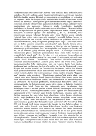 "norberatasunaren auto-ulermoldeak", norbera "ezin-erabilian" baina erabiliz iruzurrez
sartzeko, à la mode egokituz. Agian fundamental-ontologikoki, errotik edo nahastura
dialektiko batekin, inork ez dakielarik nor den ostalaria, nor gonbidatua, zer betierekoa,
zer tenporala. Aldiz Barthengan mundu honetako-beste munduko korrelazioa errotik
hautsiko da, benetako Luteroz geroztik galdu zen temaren arabera alegia: Errebelazioa
Jainkoaren jatorrizko hitzaren bidez, gizakiaren eta Jainkoaren arteko, izakiaren beraren
mugimenduen eta autonomia bakarraren arteko bereizkuntza kualitatiko
amaibakoarekin, bromarik gabeko transzendetziaren errebelazio da. "Benetako Jainkoa
ordea da objektibotasun oro gabeko jatorria, objektibotasun ororen krisiaren jatorria,
munduaren ez-izatearen epailea" (Der Römerbrief, 2, 57. or.). Hemendik, krisia
Jainkozkoaren parusia bakartzat hartzetik dator beraz Barthen esaera radikala:
"Jainkoak bere betiko ezetza esaten dio munduari", hemendik halaber, berriro ere
Kierkergaardena den une honetako dardara, Jainkoaren eta gizakiaren arteko ukitze
amorratu bakar bezala, eta Kierkergaarden printzipio hura, alegia "Jainkoaren aurrean
une oro kulpa izatearen kontzientzia zoriontsugilea" dela. Bestela Jainkoa, Kristo
bezala ere, ez dator gizakiarengana, mundura eta historiara eta une honetara, hor
nabarmenago, goitiko tiro bezala, bere "tiroak egindako zulo" eta guzti (artileriako irudi
bat, eta ez arrazoirik gabe), onenean epaigune bezala. "Kristorengan munduaren
errealitatearen planoa errealitate jainkotiarrezko beste plano batek moztuko du
perpendikularki alderik alde" (Ges. Vorträge I, 5. or.): unean ere, beraz, gehiago da
zauri bat eta ez propio ukitze puntual bat, tangenteak zirkunferentziari egiten dionaren
gisakoa. Hortik Barthen        "hurbiltasuna" Deus totaliter absconditus-arenganako,
Jainkoaren ezkutatutasunarekiko Luteroren gisan, berriro ere broma ororik gabeko
transzendentziarekin leiha ideologikoan. Izan ere Luterok berak, bere Jainkoa
absolutuena bada ere, bereizten du Deus absconditus bat (hau da, Jainkoak guk ezagun
dezagun nahi ez duen neurrian) eta Deus revelatus bat (hau da, Jainkoa bere hitzaren
bidez gurekin harremanetan sartzen den neurrian); bereizkuntza bat, Barthek -hemen,
mutatis mutandis, Lutero bera baino luteranoago-- inolaz onartzen ez duena. "Legearen
izua" batzutan kasik gnostikoki "Ebanjelioaren maitasun"etik aparte eduki zuen
Luterok baino askoz hertsiago loturik jartzen ditu Barthek biak berriro, guztia hain
zuzen transzendentzia hertsienaren izenean, leku honetan bertan ere. Izan ere legearen,
are erritualaren eta maitasun predikuaren, maitasunezko batasunaren artean bada
kontramugimendu bat heteronomoaren aldera jotzen duena, ez bakarrik ebanjeliora
mugatzen dena, baizik Amos eta hiru Isaiengandik garbi Larunbataren Jaun
denarengana doana, ez bakarrik gnosian, Marzion antitetiko handiarengan, baizik areago
Joachim di Fiore, "hamahirugarren mendeko Isaia" legearen aroa maitasunaren (eta
argitasunaren) arotik bereziarazi zuen kiliasta handiarengan. Ondorioz garbi dago
Barthek morrontza bat sartu behar duela ebanjelioan, betiere harako printzipioari
jarraiki, alegia jainkozkoa dela eta ez deabrua munduari etengabeko ezetza ematen
diona, eta harako beste anti-izpiritual, are anti-prometeiko hura:            "Erlijioaren
egiazkotasuna da gizakiak bere buruarekiko duen izulaborria" (Der Römerbrief, 1940,
252. or.). Jesusek berak inolaz munduarekiko baiezko bat izan beharko zukeen (ez
antzik gabe, ordea, Luterok bere burua Kristooiloaren hegalen pean Jainkoaren
haserrearen aurrean babesten duen moduarekin); nolanahi ere, beraz, Barthentzat
mundua, erabat eroria bada ere, "Jainkoaren sorkuntza" bat da, eta erori gabeko bezala,
hau da Jainkoaren egintza Jesukristogan, une berean da Jainkoaren baiezkoa munduari,
haren dohain, egiaztapen eta justifikazio. Hemendik beraz, fede ulertezinezko, are
eskatologikoarekiko "hutsune" bezala finkaturiko fede honen arabera argituko da azken
batean legea "sinesgabetasun"erako zertua bezala, baina ezer baino lehen Jainkoaren
baiezkoa munduarekiko Kristoren bitartez eta, azken "itunaren" ondoren, Kristoren
 