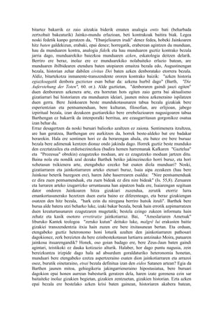 bitartez bakarrik ez zaio aitzakia biderik ematen analogia entis bati (beharbada
zertxobait bakeaturik) Jainko-mundu erlazioan, beti kontrakoak baitira biak. Legea
noski fedetik kanpo geratzen da, "Ebanjelioaren irudi" denez fedea, hobeki Jainkoaren
hitz baten galdekizun, erabaki, epai denez; horregatik, eraberean agintzen du munduan,
hau da munduaren kontra, analogia fideik eta hau munduaren guztiz kontrako bezala
jarria dago, munduarekiko baiezkoa munduaren azken, eskatologia deitzen delarik.
Berriro ere beraz, inolaz ere ez munduarekiko nolabaiteko erlazio batean, are
munduaren ibilbidearen etendura baten utopiaren emaitza bezala edo, Augustinengan
bezala, historian zehar dabilen civitas Dei baten azken denboratako etorrera bezala.
Aldiz, bitartekotza inmanente-transzendente ororen kontrako baizik: "azken historia
egiazkoagatik denbora guztietan esan behar da: azkena hurbil dago" (Barth, "Die
Auferstehung der Toten", 60. or.). Alde guztietan, "denboraren gaindi jauzi egiten"
duen denboraren azkenera arte, era horretan hots egiten zaio gerra bai aktualismo
gizatiarrari bai historiaren eta munduaren ideiari, jaunen mitoa azkeneraino ispilatzen
duen gerra. Bere Jainkoaren beste mundukotasunaren tabua bezala gizakiak bere
esperientzian eta pentsamenduan, bere kulturan, filosofian, are erlijioan, jabego
izpiritual bezala, izan dezakeen guztiarekiko bere errebelazioaren nagusigoaren tabua
Barthengan ez bakarrik da intenporalki berritua, are ezaugarritasun gorgonikoz osatua
izan behar du.
Erraz desagertzen da noski buruari baliozko azaltzen ez zaiona. Sentimenera itzultzea,
are han geratzea, Barthengan ere aurkitzen da, horrek beste-aldeko bat ere badakar
berarekin. Hala ere sentimen hori ez da berarengan ahula, eta batez ere bere buruaz
bezala bere adimenak kentzen dionaz ondo jakinda dago. Horrek guztiz beste munduko
den ezeztatzailea eta erdietsezinezkoa (badira hemen harremanak Kafkaren "Gaztelua"
eta "Prozesua" obrekin) ezagutzeko moduan, are ez ezagutzeko moduan jartzen ditu.
Baina nola eta nondik azal dezake Barthek betiko jakinezinezko horri buruz, eta hori
xehetasun txikienera arte, etengabeko ezezko bat esaten diola munduari? Noski,
gizatiarraren eta jainkotiarraren arteko etenari buruz, Isaia aipa zezakeen (hau bere
Jainkoaz beterik bazegoen ere), haren Jabe haserrearen esaldia: "Nire pentsamenduak
ez dira zuen pentsamenduak, eta zuen bideak ez dira nire bideak" (Is. 55,8). Zeruaren
eta lurraren arteko izugarrizko urruntasuna han aipatzen bada ere, Isaiarengan segituan
dator ondoren Jainkoaren hitza gizakiari zuzendua, zerutik etorriz lurra
emankortasunerako hezetzen duen euria baino ez diferenteago, eta beraz gizakiengan
osatzen den hitz bezala, "hark ezin du niregana berriro hutsik itzuli". Barthek bere
burua alde batera utzi beharko luke, izaki bakar bezala, berak hain errotik azpimarratzen
duen kreaturtasunaren ezagutzaren mugetatik; bestela ezingo zukeen informatu hain
zehatz eta kasik osotoro erretiratze jainkotiarraz. Bai, "Ameslariaren Ametsak"
liburuko Kantek teologoa "zeruko kutun" deituko luke, malgré lui erakusten baitie
gizakiei transzendentzia itxia hain zuzen ere bere itxitasunean bertan. Eta orduan,
etengabeko guztiz heteronomo honi loturik azalten den jainkotiarraren pathosari
dagokionez, zerk bereizten du bere ezinbestekotasun lurtiarra antzinako Moira, patuaren
jainkosa itsuarengandik? Honek, oso goian badago ere, bere Zeus-Jaun baten gaindi
agintari, teistikoki ez dauka kotizazio alturik. Halaber, hor dago puntu nagusia, zein
bereizkuntza irizpide dago hala ad absurdum goraldaturiko heteronomia honetan,
munduari bere etengabeko ezetza aspertzeraino esaten dion jainkotiarraren eta arrazoi
osoz, burutik oinetaraino, etsai bezala definitua izan den eidos Satanen artean? Egia da
Barthen jaunen mitoa, gehiegikeria jakingarrieneraino hipostasiatua, bere buruari
dagokion epai honen aurrean babesturik geratzen dela, haren izate gorenena ezin sar
baitaiteke inolaz gizakien begietan, gizakien zentzuetan, gizakien historian. Ezta azken
epai bezala ere bestelako azken krisi baten gainean, historiaren akabera batean,
 