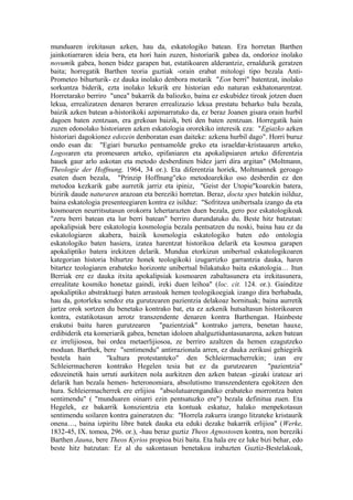 munduaren irekitasun azken, hau da, eskatologiko batean. Era horretan Barthen
jainkotiarraren ideia bera, eta hori hain zuzen, historiarik gabea da, ondorioz inolako
novumik gabea, honen bidez garapen bat, estatikoaren alderantziz, ernaldurik geratzen
baita; horregatik Barthen teoria guztiak -orain erabat mitologi tipo bezala Anti-
Prometeo bihurturik- ez dauka inolako denbora motarik "Eon berri" batentzat, inolako
sorkuntza biderik, ezta inolako lekurik ere historian edo naturan eskhatonarentzat.
Horretarako berriro "unea" bakarrik da baliozko, baina ez eskubidez tiroak jotzen duen
lekua, errealizatzen denaren beraren errealizazio lekua prestatu beharko balu bezala,
baizik azken batean a-historikoki azpimarratuko da, ez beraz Joanen gisara orain hurbil
dagoen baten zentzuan, era grekoan baizik, beti den baten zentzuan. Horregatik hain
zuzen edonolako historiaren azken eskatologia ororekiko interesik eza: "Egiazko azken
historiari dagokionez edozein denboratan esan daiteke: azkena hurbil dago". Horri buruz
ondo esan da: "Egiari buruzko pentsamolde greko eta israeldar-kristauaren arteko,
Logosaren eta promesaren arteko, epifaniaren eta apokalipsiaren arteko diferentzia
hauek gaur arlo askotan eta metodo desberdinen bidez jarri dira argitan" (Moltmann,
Theologie der Hoffnung, 1964, 34 or.). Eta diferentzia horiek, Moltmannek geroago
esaten duen bezala, "Prinzip Hoffnung"eko metodoarekiko oso desberdin ez den
metodoa kezkarik gabe aurretik jarriz eta ipiniz, "Geist der Utopie"koarekin batera,
bizirik daude naturaren arazoan eta bereziki horretan. Beraz, docta spes batekin isilduz,
baina eskatologia presenteegiaren kontra ez isilduz: "Sofritzea unibertsala izango da eta
kosmoaren neurritsutasun orokorra lehertarazten duen bezala, gero poz eskatologikoak
"zeru berri batean eta lur berri batean" berriro durundatuko du. Beste hitz batzutan:
apokalipsiak bere eskatologia kosmologia bezala pentsatzen du noski, baina hau ez da
eskatologiaren akabera, baizik kosmologia eskatologiko baten edo ontologia
eskatologiko baten hasiera, izatea harentzat historikoa delarik eta kosmoa garapen
apokaliptiko batera irekitzen delarik. Mundua etorkizun unibertsal eskatologikoaren
kategorian historia bihurtze honek teologikoki izugarrizko garrantzia dauka, haren
bitartez teologiaren erabateko horizonte unibertsal bilakatuko baita eskatologia… Itun
Berriak ere ez dauka itxita apokalipsiak kosmoaren zabaltasunera eta irekitasunera,
errealitate kosmiko honetaz gaindi, ireki duen leihoa" (loc. cit. 124. or.). Gainditze
apokaliptiko abstraktuegi baten arrastoak hemen teologikoegiak izango dira berhabada,
hau da, gotorleku sendoz eta gurutzearen pazientzia delakoaz hornituak; baina aurretik
jartze orok sortzen du benetako kontrako bat, eta ez azkenik hutsaltasun historikoaren
kontra, estatikotasun arrotz transzendente denaren kontra Barthengan. Hainbeste
erakutsi baitu haren gurutzearen "pazientziak" kontrako jarrera, benetan hauxe,
erdibiderik eta komeriarik gabea, benetan idoloen ahalguztiduntasunarena, azken batean
ez irrelijiosoa, bai ordea metaerlijiosoa, ze berriro azaltzen da hemen ezagutzeko
moduan. Barthek, bere "sentimendu" antirrazionala arren, ez dauka zerikusi gehiegirik
bestela hain        "kultura protestanteko" den Schleiermacherrekin; izan ere
Schleiermacheren kontrako Hegelen tesia bat ez da gurutzearen                "pazientzia"
edozeinetik hain urruti aurkitzen nola aurkitzen den azken batean -gizaki izateaz ari
delarik han bezala hemen- heteronomiara, absolutismo transzendentera egokitzen den
hura. Schleiermacherrek ere erlijioa "absolutuarengandiko erabateko morrontza baten
sentimendu" ( "munduaren oinarri ezin pentsatuzko ere") bezala definitua zuen. Eta
Hegelek, ez bakarrik konszientzia eta kontuak eskatuz, halako menpekotasun
sentimendu soilaren kontra gaineratzen du: "Horrela zakurra izango litzateke kristaurik
onena…, baina izpiritu libre batek dauka eta eduki dezake bakarrik erlijioa" (Werke,
1832-45, IX. tomoa, 296. or.), -hau beraz guztiz Theos Agnostosen kontra, non bereziki
Barthen Jauna, bere Theos Kyrios propioa bizi baita. Eta hala ere ez luke bizi behar, edo
beste hitz batzutan: Ez al du sakontasun benetakoa irabazten Guztiz-Bestelakoak,
 