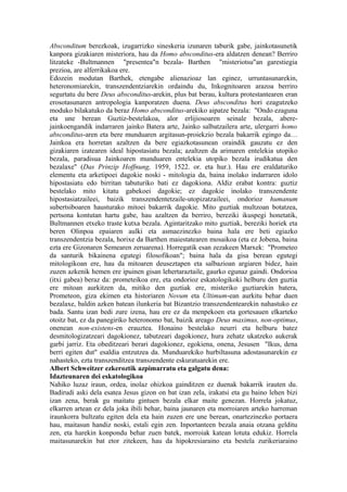 Absconditum berezkoak, izugarrizko sineskeria izunaren taburik gabe, jainkotasunetik
kanpora gizakiaren misteriora, hau da Homo absconditus-era aldatzen denean? Berriro
litzateke -Bultmannen "presentea"n bezala- Barthen "misteriotsu"an garestiegia
prezioa, are alferrikakoa ere.
Edozein modutan Barthek, etengabe alienazioaz lan eginez, urruntasunarekin,
heteronomiarekin, transzendentziarekin ordaindu du, Inkognitoaren arazoa berriro
segurtatu du bere Deus absconditus-arekin, plus bat berau, kultura protestantearen eran
erosotasunaren antropologia kanporatzen duena. Deus absconditus hori ezagutzeko
moduko bilakatuko da beraz Homo absconditus-arekiko aipatze bezala: "Ondo ezaguna
eta une berean Guztiz-bestelakoa, alor erlijiosoaren seinale bezala, abere-
jainkoengandik indarraren jainko Batera arte, Jainko salbatzailera arte, ulergarri homo
absconditus-aren eta bere munduaren argitasun-proiekzio bezala bakarrik egingo da…
Jainkoa era horretan azaltzen da bere egiazkotasunean oraindik gauzatu ez den
gizakiaren izatearen ideal hipostasiatu bezala; azaltzen da arimaren entelekia utopiko
bezala, paradisua Jainkoaren munduaren entelekia utopiko bezala irudikatua den
bezalaxe" (Das Prinzip Hoffnung, 1959, 1522. or. eta hur.). Hau ere eraldaturiko
elementu eta arketipoei dagokie noski - mitologia da, baina inolako indarraren idolo
hipostasiatu edo birritan tabuturiko bati ez dagokiona. Aldiz erabat kontra: guztiz
bestelako mito kitatu gabekoei dagokie; ez dagokie inolako transzendente
hipostasiatzaileei, baizik transzendentetzaile-utopizatzaileei, ondorioz humanum
subertsiboaren hausturako mitoei bakarrik dagokie. Mito guztiak multzoan botatzea,
pertsona kontutan hartu gabe, hau azaltzen da berriro, bereziki ikuspegi honetatik,
Bultmannen etxeko traste kutxa bezala. Agintaritzako mito guztiak, bereziki horiek eta
beren Olinpoa epaiaren aulki eta asmaezinezko baina hala ere beti egiazko
transzendentzia bezala, horixe da Barthen maiestatearen mosaikoa (eta ez Jobena, baina
ezta ere Gizonaren Semearen zeruarena). Horregatik esan zezakeen Marxek: "Prometeo
da santurik bikainena egutegi filosofikoan"; baina hala da gisa berean egutegi
mitologikoan ere, hau da mitoaren deuseztapen eta salbazioan argiaren bidez, hain
zuzen azkenik hemen ere ipuinen gisan lehertaraztaile, gaurko egunaz gaindi. Ondorioa
(itxi gabea) beraz da: prometeikoa ere, eta ondorioz eskatologikoki helburu den guztia
ere mitoan aurkitzen da, mitiko den guztiak ere, misteriko guztiarekin batera,
Prometeon, giza ekimen eta historiaren Novum eta Ultimum-ean aurkitu behar duen
bezalaxe, baldin azken batean ilunkeria bat Bizantzio transzendentearekin nahastuko ez
bada. Santu izan bedi zure izena, hau ere ez da menpekoen eta gortesauen elkarteko
otoitz bat, ez da panegiriko heteronomo bat, baizik areago Deus maximus, non-optimus,
onenean non-existens-en erauztea. Honaino bestelako neurri eta helburu batez
desmitologizatzeari dagokionez, tabutzeari dagokionez, hura zehatz ukatzeko aukerak
garbi jarriz. Eta obeditzeari berari dagokionez, egokiena, onena, Jesusen "Ikus, dena
berri egiten dut" esaldia entzutzea da. Munduarekiko hurbiltasuna adostasunarekin ez
nahasteko, ezta transzenditzea transzendente eskuratuarekin ere.
Albert Schweitzer ezkeroztik azpimarratu eta galgatu dena:
Idazteunaren dei eskatologikoa
Nahiko luzaz iraun, ordea, inolaz ohizkoa gainditzen ez duenak bakarrik irauten du.
Badirudi aski dela esatea Jesus gizon on bat izan zela, irakatsi eta gu baino lehen bizi
izan zena, berak gu maitatu gintuen bezala elkar maite genezan. Horrela jokatuz,
elkarren artean ez dela joka ibili behar, baina jaunaren eta morroiaren arteko harreman
iraunkorra bultzatu egiten dela eta hain zuzen ere une berean, onartezinezko portaera
hau, maitasun handiz noski, estali egin zen. Inportanteen bezala anaia otzana gelditu
zen, eta harekin konpondu behar zuen batek, morroiak katean lotuta edukiz. Horrela
maitasunarekin bat etor zitekeen, hau da hipokresiaraino eta bestela zurikeriaraino
 