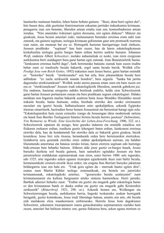 lasaituriko maitasun batekin, lehen baino hobeto gainera. "Ikusi, dena berri egiten dut",
hitz hauen deia, alde guztietan funtzionarioen eskuetan jarritako irakaskuntza kristauan,
penagarria izan zen benetan; liberalen artean estalia izan zen, kontserbadoreen artean
irendua. "Nire anaietako txikienari egiten diozuena, niri egiten didazue": Münzer eta
gisakoek, Jesus bezain ameslari izaki, maitasunaren benetako erreinua eratu nahi izan
zutenek, eta gainera segituan, teologia kristauan gehienetan gaur arte prentsarik txarrena
izan zuten, eta onenean bat ere ez. Horregatik hasieran harrigarriago irudi zitekeen,
Jesusen predikuko "segituan" hau hain zuzen, hau da haren eskatologikotasun
kixkaltzailea teologia guztiz burges baten erdian berriro aurkitu bazuten. Johannes
Weiß, ondoren Albert Schweitzer, inolako nahastaileak ez noski, izan ziren exegesian
aurkikuntza berri asaldagarri hura garai hartan egin zutenak. Joan Bataiatzailetik hasita:
"Jainkoaren erreinua hurbil dago", hark horretarako bataiatu zuenak hain zuzen iruditu
behar zuen ez iraultzaile bezala bakarrik, ergel santu bezala baizik. Weißek (Die
Predigt Jesu vom Reich Gottes, 1892) irakasten zuen Jesusi buruz, garai hartan oraindik
ez "historiko" baizik "etorkizuneko" zen bat zela, bere jokamoldean bezala bere
adibidean "ez zuela zerikusirik mundu honekin", bera zegoela "hanka bat jarrita
dagoeneko etorkizunekoan". Weißek noski atzera pausua eman zuen eta hain zuzen ere
era ez "etorkizunekoan" Jesusen irudi eskatologikotik liberalera, ametsik gabekora joz.
Eta ondoren, hasieran erregistro nahiko bortitzak erabiliz, heldu zion Schweitzerrek
garai hartan Jesusen portaeraren ostean eta bere predikuan zegoen eskatologiari. Halako
moldean non bigarren mailan bakarrik azaltzen baita Jesus Mendiko Hitzaldiko moral
irakasle bezala, baina funtsean, ordea, berehala etorriko den zeruko erreinuaren
mezulari eta igurtzi bezala. Salbatzailearen mito apokaliptikoa, azkenik Egiptoko
irteeran oinarriturik, bazirudien beraz hemen Jesusentzat eta bereentzat haragi egin zela:
"Eskatologiarekin hain zuzen ezinezko izango da Jesusengan ideia modernoak sartzea
eta haiek Itun Berriko Teologiaren bitartez bizitza bezala berriro jasotzea" (Schweitzer,
Von Reimarus zu Wrede. Eine Geschichte der Leben-Jesu-Forschung, 1906, 322. or.).
Schweitzerrek aipatzen du areago, bere garaiko indarren eta oraindik estatikoa zen
fisikaren orekaren erdian, iraulketa guztiz lehergarri baten erdian, Jainkoaren erreinua
etorriko dela, hau da hondamendi bat etorriko dela ez bakarrik gerra gisakoa, baizik
kosmikoa; Jesus bizi zela itxaroa, beranduenik ordea bere heriotzarekin etortzekoa.
Izulaborria zeru goietatik etorriko ziren zaldun apokaliptikoen aurrean, eta halaber
liluramendu amorratua eta bataioa zeruko lorian, haren etorrera segituan edo hurrengo
bide-ertzean bete beharko baitzen. Alderen alde jotze guztiz ez-burges hauek, Jesusi
buruzko ikerketa soil bezala gainera, hain samurkiro egindako Jesusen eta bere
jarraitzaileen eraldaketan azpimarratuak izan ziren, ustez berriro 1000. urte inguruko,
edo 1525. urte inguruko azken egunen itxaropen egiazkotatik ikusi izan balitz bezala,
hermeneutikoki erretore-etxetik ikusi ordez; eta eragina Itun Berriari buruzko jakintzan
beldurgarria izan zen hala ere. "Urak gora egiten du - murruak hautsi egiten dira",
esaten zuen Martin Kähler teologo sistematikoak, eta bestela ere jatorrizko
kristautasunak, eskatologikoki aztertuz,        "gezurrezko bezala azalarazten" zuen
kristautasunaren eta kultura burgesaren arteko sintesia harmonikoa. Horri jarraiki,
Barthek adierazi beharko zuen: "Erabat eta guztiz eta mugarik gabe eskatologia baino
ez den kristautasun batek ez dauka erabat eta guztiz eta mugarik gabe Kristorekin
zerikusirik" (Römerbrief, 1921, 298. or.). Azkenik hemen ere, Weißengan eta
Schweitzerrengan bezala, aurkikuntza berria, bugeski txokatzeko zeukan horregatik
beragatik, guztiz kontrakoan, Jesus irudi liberalago batean, amaitu zen arte, ohi bezala
erdi mailakoen eliza iraunkorraren zerbitzurako. Horrela Jesus honi dagokionez
Schweitzer, azkenaren itxaropenaren izaera gainezkatzalea azpimarratzen zuelako hain
zuzen, ameslari bat balitzen mintzo zen; garaia finkatzea bera, azken eguna etortzen ez
 