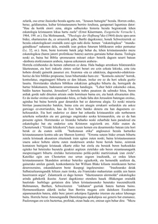 zelarik, oso erraz ilusiozko bezala agertu zen, "Jesusen hutsegite" bezala. Horren ordez,
beraz, geldiaraztea, kultur kristautasunera berriro itzultzea, garapenari laguntzea dator:
"Hau da hortik etorri zena, alegia salbazioko historia bezala begiratzeak lehen
eskatologia kristauaren lekua hartu zuela" (Ernst Käsermann, Exegetische Versuche I,
1964, 199. or.). Eta Moltmannek, "Theologie der Hoffnung"eko (1964) docta spes-aren
bidez, ohartarazten du, ez arrazoirik gabe, Barthi dagokionez, honek Schweitzerrek ez
bezala eskatologikoari oraindik eutsi egin nahi diola: hemen "eskatologikoa" "mundu-
gaindikoaz" nahasten dela, oraindik izan grekoa futurum biblikoaren ordez pentsatuz
(l.c. 32, or.). Item, beste korronte batek jalgi behar du, lehen kristautasuneko mezu
eskatologikoa (haren jatorri profetikoaz batera) aurrera garraiatu behar duena. Teologia
noski ez, baina bai Biblia -promesaren mitoari esker- beterik dagoen neurri batean
-denbora etorkizunaren arabera, toposa azkenaren arabera-.
Horrela ezinbesteko da hemen zabartzen ez dena. Hala badago arrenkura bilatzearekin
Idazteunean, eta hori irakurle zintzo soilari berari ere ezin ezkuta lekioke, ezta (eta
hobeto dirudi) gainetik pasarazi ere. Itxarotea -eta ez edukitzea, dagoeneko-edukitzea-
horixe da hitz bibliko propioena; lizun bihurtutako hura ere: "Kontsola zaitezte" horrek,
kontsolatuz, engainagarri bihurtu ez den lekuan, inolaz ere ez du hori sekula guztiz
lasaitu. Horretarako idazkera biblikoa eskakizun gehegiko bihurtu da, horregatik da
hartaz bilakatuaren, badenaren urruntasuna handiegia. "Lehor bekit eskuineko eskua,
baldin hazten bazaitut, Jerusalem", horrela trabes pasatzen da salmuko hitza, beren
ardiak gorde nahi dituzten artzain ondo hornituen barna ere, eta haiek altxarazten ditu.
Ez da inolaz oroituz-edo aipatutako hitza, ez bada falta den Jerusalem batengan oroituz,
agindua bai baina horrela gaur denarekin bat ez datorrena alegia. Ez noski miseria
birritan jasanezinezko batekin, baina ezta ere atsegin errukarri soilarekin eta askoz
gutxiago ez-etorriarekin, hau da Eon hobe bateko denera eta han dagoenera ez-
heltzearekin. Eta hori ondorioz ez dator bat zohardia kristauarekin edo norberaren
azterketa soilarekin eta are gutxiago ongintzako azoka kristauarekin, eta ez da han
presente egiten. Horretarako ez litzateke beharko noski zeharbide hain paradoxal eta
eskatologiko bat eta ondorioz ezta Kristoren segiziorik ere. Aldiz esaten du
Chestertonek ( "Gizaki hilezkorra") hain zuzen hemen era desarmoniko batean (eta hori
berak ez du esaten soilik            "hurkotasun etika" anglosaxoi bezala harturiko
kristautasunaren kontra edo are Shawen kontra): "Erroma suteen bidez errauts bihurtu
zutela kristauak akusatzen zituztenek irain egiten zuten noski, baina kristautasunaren
izaera askoz hobeto ulertu zuten modernoen arteko beste horiek baino, zeintzuk
kontatzen baitigute kristauak elkarte etiko bat zirela eta beraiek beren hurkoekiko
egiteko bat betetzeko bazutela gizakiei argitzen zietelako edo beren otzantasunagatik
mespreziagarri bihurtu zirelako heriotzeraino poliki-poliki martirizatuak izan zirela".
Katoliko egin zen Chesterton oso urrun zegoen iraultzatik, ez ordea lehen
kristautasunaren Skandalon arriskuz beteriko egiazkotik, eta hemendik azaltzen da,
gainerako amilen gaindi, konkordantzia bat William Blake kiliasta mistikoaren bertso
deserosoraino, eskandaluaren beste ikuspegi ingeleseraino:            "Iraultzarako deiak
Salbatzailearengandik hiltzen zuen tiroka, eta Frantziako mahastietan azaldu zen haren
haserrearen argia". Zalantzarik ez dago hemen "Idazteunaren ulermolde" eskatologiko
arindu gabekotik ikusita: Aurari dagokionez etendura hauek -Blakengan oraindik
bautistak- hurbilago gertatzen dira lehen kristautasuneko benetako traszenditzetik
Bultmannen, Barthen, Schweitzeren           "eskhaton" guztiak batera hartuta baino.
Hermeneutikaren aldetik inolaz Itun Berrira mugatu ezin daitekeen Exodoaren
aipamenarekin batera, aldiz bere jatorri arketipoa Egiptoko irteeran eta askoz lehenago
baitu. Horrela beraz Amosengandik Danielengana apokalipsia sui generis bat eramanez,
Paulorengan ere ezin baztertua, profetak, otzan bada ere, entzun egin behar dira: "Mezu
 