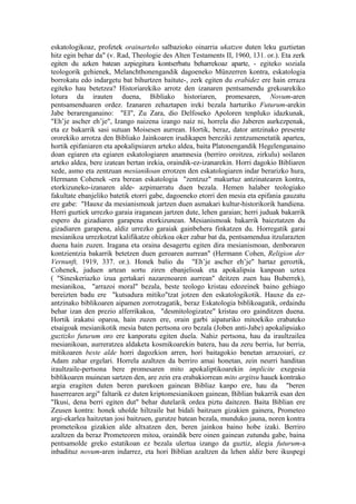 eskatologikoaz, profetek orainarteko salbazioko oinarria ukatzen duten leku guztietan
hitz egin behar da" (v. Rad, Theologie des Alten Testaments II, 1960, 131. or.). Eta zerk
egiten du azken batean azpiegitura kontserbatu beharrekoaz aparte, - egiteko soziala
teologorik gehienek, Melanchthonengandik dagoeneko Münzerren kontra, eskatologia
borrokatu edo indargetu bat bihurtzen baitute-, zerk egiten du erabidez ere hain erraza
egiteko hau betetzea? Historiarekiko arrotz den izanaren pentsamendu grekoarekiko
lotura da irauten duena, Bibliako historiaren, promesaren, Novum-aren
pentsamenduaren ordez. Izanaren zehaztapen ireki bezala harturiko Futurum-arekin
Jabe berarenganaino: "EI", Zu Zara, dio Delfoseko Apoloren tenpluko idazkunak,
"Eh’je ascher eh’je", Izango naizena izango naiz ni, horrela dio Jaberen aurkezpenak,
eta ez bakarrik sasi sutuan Moisesen aurrean. Hortik, beraz, dator antzinako presente
ororekiko arrotza den Bibliako Jainkoaren irudikapen bereziki zentzumenetatik apartea,
hortik epifaniaren eta apokalipsiaren arteko aldea, baita Platonengandik Hegelenganaino
doan egiaren eta egiaren eskatologiaren anamnesia (berriro oroitzea, zirkulu) soilaren
arteko aldea, bere izatean bertan irekia, oraindik-ez-izanarekin. Horri dagokio Bibliaren
xede, asmo eta zentzuan mesianikoan errotzen den eskatologiaren indar berarizko hura,
Hermann Cohenek -era berean eskatologia "zentzuz" makurtuz antzinatearen kontra,
etorkizuneko-izanaren alde- azpimarratu duen bezala. Hemen halaber teologiako
fakultate ebanjeliko batetik etorri gabe, dagoeneko etorri den mesia eta epifania gauzatu
ere gabe: "Hauxe da mesianismoak jartzen duen asmakari kultur-historikorik handiena.
Herri guztiek urrezko garaia iraganean jartzen dute, lehen garaian; herri juduak bakarrik
espero du gizadiaren garapena etorkizunean. Mesianismoak bakarrik baieztatzen du
gizadiaren garapena, aldiz urrezko garaiak gainbehera finkatzen du. Horregatik garai
mesianikoa urrezkotzat kalifikatze ohizkoa oker zabar bat da, pentsamendua itzularazten
duena hain zuzen. Iragana eta oraina desagertu egiten dira mesianismoan, denboraren
kontzientzia bakarrik betetzen duen geroaren aurrean" (Hermann Cohen, Religion der
Vernunft, 1919, 337. or.). Honek balio du "Eh’je ascher eh’je" hartaz geroztik,
Cohenek, juduen artean sortu ziren ebanjelioak eta apokalipsia kanpoan uztea
( "Sineskeriazko izua gertakari nazarenoaren aurrean" deitzen zuen hau Buberrek),
mesianikoa, "arrazoi moral" bezala, beste teologo kristau edozeinek baino gehiago
bereizten badu ere "kutsadura mitiko"tzat jotzen den eskatologikotik. Hauxe da ez-
antzinako biblikoaren aipamen zorrotzagatik, beraz Eskatologia biblikoagatik, ordaindu
behar izan den prezio alferrikakoa, "desmitologizatze" kristau oro gainditzen duena.
Hortik irakatsi oparoa, hain zuzen ere, orain garbi aipaturiko mitoekiko erabateko
etsaigoak mesianikotik mesia baten pertsona oro bezala (Joben anti-Jabe) apokalipsiako
guztizko futurum oro ere kanporatu egiten duela. Nahiz pertsona, hau da iraultzailea
mesianikoan, aurreratzea aldaketa kosmikoarekin batera, hau da zeru berria, lur berria,
mitikoaren beste alde horri dagozkion arren, hori baitagokio benetan arrazoiari, ez
Adam zahar ergelari. Horrela azaltzen da berriro amai honetan, zein neurri handitan
iraultzaile-pertsona bere promesaren mito apokaliptikoarekin implicite exegesia
biblikoaren muinean sartzen den, are zein era erabakiorrean mito argitsu hauek kontrako
argia eragiten duten beren parekoen gainean Bibliaz kanpo ere, hau da "beren
haserrearen argi" faltarik ez duten kriptomesianikoen gainean, Biblian bakarrik esan den
"Ikusi, dena berri egiten dut" behar dutelarik ordea piztu daitezen. Baita Biblian ere
Zeusen kontra: honek uholde hiltzaile bat bidali baitzuen gizakien gainera, Prometeo
argi-ekarlea haitzetan josi baitzuen, gurutze batean bezala, munduko jauna, noren kontra
prometeikoa gizakien alde altxatzen den, beren jainkoa baino hobe izaki. Berriro
azaltzen da beraz Prometeoren mitoa, oraindik bere oinen gainean zutundu gabe, baina
pentsamolde greko estatikoan ez bezala ulertua izango da guztiz, alegia futurum-a
inbadituz novum-aren indarrez, eta hori Biblian azaltzen da lehen aldiz bere ikuspegi
 