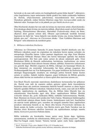 heriotzak ez du esan nahi zentzu oro hondogabeturik geratu behar duenik 10, alderantziz,
ezker hegeliarraren izaera antiteistaren ildotik gizakia bizi dadin ezinbesteko baldintza
da. Horrela, erlijio-fenomeno judu-kristaua, traszendentziaren bere erreferente
lilurazkoaz gabeturik, ondare baliotsu bihurtzen zaigu bere itxaropen-eduki sendo eta
bakarrari esker. Itxaropen hori ez da jadanik pia spes baizik eta docta spes.

Obra blochiarrak ekarpen bat izan nahi du kristau eta marxisten arteko elkarrizketarako.
Ezin dezakegu ahantz kristau eta marxista-taldeak, elkarrizketa ausart eta berri baterako,
Salzburg, Herrenchiemsee (Bavarian), Marienbad (Txekoslovakia ohian) eta Bonn,
elkartzen diren garaian sortzen dela. Obraren azpi-izenburuak norabide horretan
begiratzen du batik bat: “ateoa bakarrik izan daiteke kristau ona, kristau bakarrik izan
daiteke ateo ona”. Atheismus im Christentum obrako “Zum Verhältnis Marximus und
Religion” saila arduratzen da zuzenkien gaiaz.

b. Bibliaren irakurketa blochiarra

Atheismus im Christentum funtsezko bi puntu hauetan laburbil daitekeela uste dut.
Bibliaren irakurketa ausart eta originalean eta irakurketa horren argitan sortutako eta
antropologia filosofiko batean. Lehen puntuari dagokionez argi dago Ernst Blochen
interpretazio biblikoak liburuen liburu den horren balioespen aparteko bat daukala
aurresuposatutzat. Hor bere judu izatea sartzen da jokoan zalantzarik gabe. Ernst
Blochentzat Biblia da libururik unibertsalena, herritarrena, iraultzaileena, eta zentzu
horretan Antzinateko beste edozein literatur obraren, adibidez, Homeroren sorkuntzaren
oso gainetik dago. Blochek ezagutzen du Biblia, irakurgai eta hausnargai bihurtu da.
Bere interpretari eta zientzialari hoberenetako bat baino gehiago ezagutzen ditu
Wolhausengandik hasi eta Von Radenganaino. Eta gogor kritikatzen du Ilustrazioa bere
ideologia burgesarengatik elezaharra eta mitologia pobrea besterik hartan ikusten
asmatu ez zuelako. Jadanik iradokia dugunez, gogor kritikatzen du Bibliak gainezka
dituen eduki herritar eta iraultzaileei ez ikusia egiten dien marxismo arrunta ere.

Ernt Bloch filosofo marxistak materialismo dialektikaren hermeneutika bat aplikatzen
dio. Horrek esan nahi du esanaren arabera gaitzetsi egiten duela traszendentzia
baztertzen duten edo etorkizun inmanentea bakarrik besterik onartzen ez duten begiez
bakarrik egindako Bibliaren irakurketa. Irakurketa horrek, izatez, esan nahi du bi Biblia
daudela: zapaltzaileena eta zapalduena. Hau da, Biblian lehen liburutik hasi eta
azkenekoraino klase-borroka ageri dela. Klase zapaltzailearen Bibliari Blochek
teokratiko deitzen dio, goiko Jainkoaren Biblia, erabateko heteronomiarena, Marduk,
Baal, Mammon eta Zeusen odol-senidea den Yahve batena. Mendetasun baldintzagabea
eta sakrifizioak eskatzen dituen Jainko tiranoa. Jainkozkoaren irudi hori, feuerbachiar
eta marxiar tesiak aplikatuz gero, sazerdote eta erregeek eraturiko klase zapaltzaileen
proiekzio interesatua besterik ez da. Beren obra berezia Priesterkodex deritzana da.
Berak asmatu du Jainko sortzailea. Itun Berrira etorriz gero Paulo Tarsokoa izan da
Blochen iritziz Kristoren sakrifizio berrerosle eta espiatzailearen teologia mamitu
duena, Gurtzearen pazientzia bultzatu duena.

Biblia teokratiko eta hierokratiko honen aurrez aurre bestea dago, legitimoa,
autonomiarena, errebolta eta subertsioarena, Biblia gorria11, Biblia pauperum12. Baldin
Mao-Tse-Tungek esaten bazuen “historia herriak egiten zuela baina zapaltzaileek
10
     Ikus F. Nietzsche, El gay saber, Madrid 155 hh. (125. El hombre loco)
11
     Sinbolika blochiarrean kolore gorriak erreala, baliotsua, askatzailea, adierazten du batipat.
 