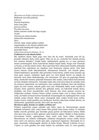 17
Marxismo eta Erlijio erlazioari buruz
Beldurrak sortu ditu jainkoak.
Lukrezio
Pausoka begirantza
baina izutu gabe
goaz gu aurrera.
Eta astun eta urrun
beldur santuzko estalki bat dago esegita.
Goethe
Ateismoa da erlijioa kenduz
helaraziriko humanismoa.
Marx
Horrela, bada, Jainko gabeko inolako
mugimenduk ez dio elizaren politika honi
sekula kalte handiagorik eragin, karta
pastoralak baino.
Azken karta pastoral alemana, 34. or.
Frailetzarra ez da ahaztu behar
Bat zapaltzen duena, batek gogo onez bota ohi du urruti. Antzinatik esan ohi da,
premiak irakasten duela otoitz egiten. Hala ote da ere, otoitzetik bizi direnek premia
hori zaintzen dutelako? Artalde batek, sakabanaturik egonda ere, ez zuen etorrarazi
artzain arretatsuegirik. Klase kontzientzia daukan langile batek, burges txiki liluratuak
ez bezala, ez du hau ahaztu inolaz. Ikusi egin baitu bere salbazioaren hainbat arduradun
izpiritual bera esplotatzen eta zapaltzen zuen boterearen ondoan jarrita. Zein bake
inozoa boterea izanik aberastasunetik, aberastasuna boteretik, zein lotsarik gabea.
Zenbat bedeinkazio apostoliko alde guztietako Francoentzat, zenbat otoitz jaieratsu igo
ziren garai zezaten, zenbateko lagun giroz itxi ziren begiak berriro ere juduak eta
hereseak, inoiz baino ahaltsukiroago, erre zituztenean. Eta gero eta gogorrago bihurtu
ahala, altzakuello luterano gehienak boterearen alde zeuden, azken batean hain barnetik
eta hain menpeko baitzetozen. Antzinako kolpe asko ustel atera behar du oraindik, harik
eta nortasun zalantzatiek, are maltzurkiro irmo zeudenek hainbeste ikasi edo hainbeste
argitu eta estal zezaten, azkenik galdu ziren arte. Ondraduak badira noski oraindik bi
elizetan, baina egokitzen direnak dira gehienak inolaz, eta bakoitzak katutik duena,
ekialdeko seta beren mesedetarako etorri baitzaie, beti oinen gainean erortzen da,
beldurtzeko moduan. Gainera hemen zerbait ezartzen bada, ezer ez baino hobeto da
noski, eta badira nortasun kristau benetakoak lizunarengatik eta supilengatik hain zuzen
ondotik esnatu direnak. Baina askoz urrunagotik dator ondare bezala beste zerbait,
elizako lozorro soilak gainditu ezin dezakeena. Iturriek ordea beste nonbait dariote, eta
frailetzarrak, agindutakoa jarraiki, beti estali edo itsutu ditu.
Herriaren opioa, bestela ere nahiko zerbitua ote?
Norbera sorgortzeko gogoa ordaindu egin behar izaten da. Herriarentzako opioak
betidanik lurruntzen zuen, azken batean fede guztiak haren kerua zeukan. Ez litzateke
halako erasorik gertatuko gisa horretako gauza guztien eta bakoitzaren kontra, baldin
eliza hain erne egon ez balitz agintzen zuten botereen ondoan. Baldin ez bada hoiekin,
Goi-ertaroan bezala, agintaritzaren lehen maila nork hartu lehian zebilenean.
Morrontzaren eta ondoren soldatapeko esklabuen desegitearen arazoa azaldu bezain
laster etorri zen opresioa, hutsik egin gabe, sorgortzeari laguntzera. Horregatik eta ez
natur zientziazko zuhurtziagatik ulertzen da behar bezala, Marxek Voltairen Ecrasez
l’infame ez zuela gainditu, bai ordea indartu eta suskribatu zuela. Ez zuen gainditu,
 