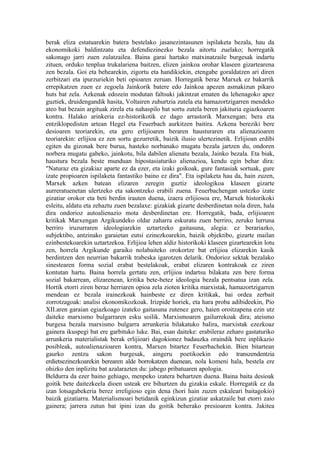 berak eliza estatuarekin batera bestelako jasanezintasunen ispilaketa bezala, hau da
ekonomikoki baldintzatu eta defendiezinezko bezala aitortu zuelako; horregatik
sakonago jarri zuen zulatzailea. Baina garai hartako matxinatzaile burgesak indartu
zituen, orduko tenplua trukalariena baitzen, elizen jainkoa orohar klaseen gizartearena
zen bezala. Goi eta behearekin, zigortu eta handikiekin, etengabe goraldatzen ari diren
zerbitzari eta ipurzuriekin beti opioaren zeruan. Horregatik beraz Marxek ez bakarrik
errepikatzen zuen ez zegoela Jainkorik batere edo Jainkoa apezen asmakizun pikaro
huts bat zela. Azkenak edozein modutan faltsuki jakintzat ematen du lehenagoko apez
guztiek, druidengandik hasita, Voltairen zuhurtzia zutela eta hamazortzigarren mendeko
ateo bat bezain argituak zirela eta nahaspilo bat sortu zutela beren jakituria egiazkoaren
kontra. Halako arinkeria ez-historikotik ez dago arrastorik Marxengan; bera eta
entziklopedisten artean Hegel eta Feuerbach aurkitzen baitira. Azkena bereziki bere
desioaren teoriarekin, eta gero erlijioaren beraren hausturaren eta alienazioaren
teoriarekin: erlijioa ez zen sortu gezurretik, baizik ilusio ulertezinetik. Erlijioan erdibi
egiten du gizonak bere burua, hasteko norbanako mugatu bezala jartzen du, ondoren
norbera mugatu gabeko, jainkotu, bila dabilen alienatu bezala, Jainko bezala. Eta biak,
haustura bezala beste munduan hipostasiaturiko alienazioa, kendu egin behar dira:
"Naturaz eta gizakiaz aparte ez da ezer, eta izaki goikoak, gure fantasiak sortuak, gure
izate propioaren ispilaketa fantastiko baino ez dira". Eta ispilaketa hau da, hain zuzen,
Marxek azken batean elizaren zeregin guztiz ideologikoa klaseen gizarte
aurreratuenetan ulertzeko eta sakontzeko erabili zuena. Feuerbachengan ustezko izate
gizatiar orokor eta beti berdin irauten duena, izaera erlijiosoa ere, Marxek historikoki
esleitu, aldatu eta zehaztu zuen bezalaxe: gizakiak gizarte desberdinetan nola diren, hala
dira ondorioz autoalienazio mota desberdinetan ere. Horregatik, bada, erlijioaren
kritikak Marxengan Argikundeko oldar zaharra eskuratu zuen berriro, zeruko lurruna
berriro iruzurraren ideologiarekin uztartzeko gaitasuna, alegia: ez berariazko,
subjektibo, antzinako garaietan eutsi ezinezkoarekin, baizik objektibo, gizarte mailan
ezinbestekoarekin uztartzekoa. Erlijioa lehen aldiz historikoki klaseen gizartearekin lotu
zen, horrela Argikunde garaiko nolabaiteko orokortze bat erlijioa elizarekin kasik
berdintzen den neurrian bakarrik trabeska igarotzen delarik. Ondorioz sektak bezalako
sinestearen forma sozial erabat bestelakoak, erabat elizaren kontrakoak ez ziren
kontutan hartu. Baina horrela gertatu zen, erlijioa indartsu bilakatu zen bere forma
sozial bakarrean, elizarenean, kritika bete-betez ideologia bezala pentsatua izan zela.
Hortik etorri ziren beraz herriaren opioa zela zioten kritika marxistak, hamazortzigarren
mendean ez bezala irainezkoak hainbeste ez diren kritikak, bai ordea zerbait
zorrotzagoak: analisi ekonomikozkoak. Irizpide horiek, eta hara proba adibideekin, Pio
XII.aren garaian egiazkoago izateko gaitasuna zutenez gero, haien oroitzapena ezin utz
daiteke marxismo bulgarraren esku soilik. Marxismoaren gailurrekoak dira; ateismo
burgesa bezala marxismo bulgarra arrunkeria bilakatuko balira, marxistak ezezkoaz
gainera ikuspegi bat ere garbituko luke. Bai, esan daiteke: erabileraz zeharo gastaturiko
arrunkeria materialistak berak erlijioari dagokionez badauzka oraindik bere inplikazio
posibleak, autoalienazioaren kontra, Marxen bitartez Feuerbachekin. Bien bitartean
gaurko zentzu sakon burgesak, aingeru poetikoekin edo transzendentzia
erdietsezinezkoarekin berearen alde borrokatzen duenean, nola komeni hala, bestela ere
ohizko den inplizitu bat azalarazten du: jabego pribatuaren apologia.
Beldurra da ezer baino gehiago, menpeko izatera behartzen duena. Baina baita desioak
goitik bete daitezkeela dioen usteak ere bihurtzen du gizakia eskale. Horregatik ez da
izan lotsagabekeria berez irreligioso egin dena (hori hain zuzen eskaleari baitagokio)
baizik gizatiarra. Materialismoari betidanik eginkizun gizatiar askatzaile bat etorri zaio
gainera; jarrera zutun bat ipini izan du goitik beherako presioaren kontra. Jakitea
 