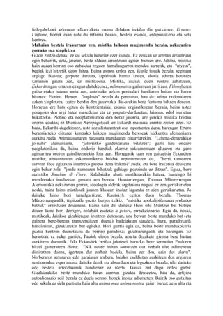 fedegabekoei azkenean elkarrizketa eremu delakoa irekiko die gutxienez. Ecrasez
l’infame, horrek esan nahi du infamia bezala, bestela esanda, erdipurdikeria eta seta
kentzea.
Mahaian bestela irakurtzen zen, mistika laikoen mugimendu bezala, nekazarien
gerrako sua xinpletzea
Gizon zintzo denak, ez du sekula berariaz ezer ilundu. Ez zeukan ur arretan arrantzuan
egin beharrik, ezta, jaieraz, beste aldean arrantzuan egiten bazuen ere. Jakina, mistika
hain zuzen herrian oso zabaldua zegoen hamalaugarren mendea aurretik, eta "myein",
begiak itxi hitzetik dator hitza. Baina asmoa ordea zen, ikusle itsuak bezala, segituan
argiago ikustea; gorputz dardara, izpirituak hartua izatea, ahotik adurra botatzea
xamanen gauza zen, ez mistikoena. Mistika, auziak duen zentzu zehatzean,
Eckardtengan errazen ezagun daitekeenez, adimenaren gailurrean jarri zen. Filosofiaren
gailurretako batean sortu zen, antzinako azken pentsalari handiaren baitan eta haren
bitartez: Plotino. Hemen "haplosis" bezala da pentsatua, hau da: arima razionalaren
azken xinpletzea, izatez berdin den jatorrizko Bat-arekin bere funtsera biltzen denean.
Horretan ere huts egiten du kontzientziak, estasia orgiastikoetan bezala, baina ustez
goragoko den argi baten mesedetan eta ez gorputz-dardaretan, lainoan, odol isurietan
bukatzeko. Plotino eta neoplatonismoa dira beraz jatorria, are geroko mistika kristau
ororen edukia; ez Dionisio Aeropagokoak ez Eckardt maisuak erantsi zioten ezer. Ez
bada, Eckardti dagokionez, uste sozialistarentzat oso inportantea dena, harengan Ertaro
berantiarreko elizaren kontrako laikoen mugimendu hereseak hizkuntza alemaniarra
aurkitu zuela. Arimatasunaren batasuna munduaren oinarriarekin, "Lehena-denarekiko
jo-nahi" alemaniarra,        "jatorrizko gardentasuna bilatzea": guzti hau ondare
neoplatonikoa da, baina ondorio handiak ekarriz sakramentuen elizaren eta gero
agintaritza ororen gainditzearekin lotu zen. Horregatik izan zen gaitzetsia Eckardten
mistika; aitasantuaren eskomunikazio buldak azpimarratzen du, "herri xumearen
aurrean fede egiazkoa iluntzeko propio dena irakatsi" zuela, eta bere irakatsia deuseztu
egin behar zela "jende xumearen bihotzak gehiago pozoindu ez ditzan". Egiaz, bere
aurretiko Joachim di Fiore, Kalabriako abate mistikoarekin batera, hurrengo bi
mendeetako iraultzetan gertatu zen bezala. Husstarrengan, Thomas Münzerrengan
Alemaniako nekazarien gerran, ideologia aldetik argitasuna nagusi ez zen gertakarietan
noski, baina laino mistikoak jaunen klaseari inolaz lagundu ez zien gertakarietan. Jo
daiteke laino hori tamalgarritzat, Kautskyk egiten duen bezala, Thomas
Münzerrengandik, ttipitzaile guztiz burges txikiz, "mistika apokaliptikoaren probatxo
batzuk" erabiltzen dituenean. Baina ezin dei daiteke Huss edo Müntzer bat biltzen
dituen laino hori derrigor, nolabait esateko a priori, erreakzionario. Egia da, noski,
mistikoak, Jainkoa gizakiengan ipintzen dutenean, une berean beste munduko bat (eta
gainera bere-berean transzenditzen duena) badelakoan daudela, hura, paradoxarik
handienean, gizakiarekin bat egiteko. Hori guztia egia da, baina beste mundukokeria
guztia kentzen duenetakoa da berriro paradoxa: gizakiarengatik eta harengan. Ez
heriotzak ez neke guztiek, Paulok dioen bezala, aparta dezakete gizona bere baitan
aurkitzen duenetik. Edo Eckardtek betiko jaiotzari buruzko bere sermoian Pauloren
hitzei gaineratzen diena: "Nik neure baitan somatzen dut zerbait nire adimenean
distiratzen duena, igertzen dut zerbait badela, baina zer den, ezin dut ulertu".
Norberaren azturaren edo garaiaren arabera, halako esaldietan aurkitzen den argiaren
sentimendua esperimenta daiteke denik eta absurduen eta legezkoen bezala, uler daiteke
edo bestela arrotztasunik handienaz ez ulertu. Gauza bat dago ordea garbi:
Gizakiarekiko beste munduko baten aurrean gizakia deuseztea, hau da, erlijioa
autoalienazio soil bezala ez duela sermoi honek inolaz adierazten. Baizik oso gutxitan
edo sekula ez dela pentsatu hain altu anima mea anima nostra gaiari buruz; zein altu eta
 