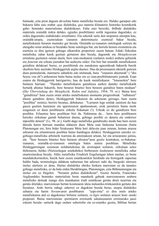 baitaude, ezta prest dagoen ab-solutu baten metafisika bezala ere. Halako garaipen edo
bukaera falta zaio erabat -qua dialektika, qua materia klimaterio historiko kosmikorik
gabe- benetako materialismo dialektikoari. Falta zaio bereziki, ibilbide dialektiko
materiala oraindik irekia delako, egiazko posibilitatez soilik inguratua dagoelako, ez
ordea dagoeneko erabakitako errealitatez. Eta azkenik sartu den utopiaren aitorpen hau,
oraindik-utopia, esentzialean izanaren determinazio esentzial bakar bezala,
metafisikaren beraren muineko gai bezala. Oraindik-ez-izanaren ontologiak sortzen du
etengabe orain artekoa ez bezalako beste ontologia bat, eta horrela hemen existentzia eta
esentzia ez dira igotzen gehiago elkarrekin proportzio zuzen batean. Eduki finkodun
metafisika zahar kasik guztian gertatzen den bezala, dagoenik eta Metaphysicum
errealena guztiaren ostean duela, bere izan-moduaren (zailaren noski) arabera gehienik
ere futurum eta ezkutu joeradun bat aurkeztu ordez. Eta hitz bat oraindik metafisikaren
gainditze delakoari buruz, ez positibistek eta eunukutza agnostikoak bakarrik baizik
okerkiro bere auzirako Heideggerrek argitu duenez. Hau da prozesuaren ideiarik gutxien
duen pentsalariak, marmario zaharkitu edo imitatuak, hura "izanaren ahazturak" ( "des
Seyns von eh") arduratzen baitu baina inolaz ere ez izan-posibilitaterantz joateak. Esan
esaten du Heideggerrek harrigarriro, hau da kasik metafisikaren "loturarekin" bere
baitaren barruan: "Hasteko metafisikaren gainditzea aurkez daiteke metafisikatik
bertatik abiatuz bakarrik, bere beraren bitartez bere beraren gainditze baten moduan"
(Die Überwindung der Metaphysik, Reden und Aufsätze, 1954, 79. or.). Baina bere
"gainditzea" hain zuzen orain arteko metafisikaren momentu progresiboak "salbatzen"
dituen gainditze denez, Heideggerrek bukatzen du azkenean geroago, hain zuzen
"posiblea" irentsiz, berriro bezatuz, debekatuz: "Lurraren lege sotilak zaintzen du hau
gauza guztien hastearen eta igarotzearen apaltasunean, orok jarraitzen baina inork
ezagutzen ez duen posiblearen zirkulu finkatuan (!). Urkiak ez du gainditzen bere
posiblea. Erlauntza bere posiblean bizi da. Nahimena da… lurra bere posiblearen
berezko zirkuluaz gaindi behartzen duena, gehiago posible ez denera eta ondorioz
inposible denera" (l.c. 98. or.). Garbi dago metafisika gainditzeko modu hau hain zuzen
datzala haren barruan mundua aldatzen duen Meta izan litekeena kentzean (baita
Platonengan ere, hiru bider Sirakusara Meta hori dela-eta joan zenean, hemen arazoa
urkiaren eta erlauntzaren posiblea baino handiagoa delako). Heideggerren ustezko ez-
gehiago-metafisika arbolarik txarrena da antzinakoen artean, lur eta arrazaraino jaitsia,
eta "bere beraren bitartez bere beraren altxatze"aren guztiz kontrakoa, ez-bukatua-
izanaren, oraindik-ez-izanaren ontologia baten zentzu posiblean. Metafisika
Heideggerrengan zuzenean nolabaitekotua da oroitzapen soilaren, zirkuluan ustez
ibiltzearen, betiko (Nietzschegan ustekabeko) berberaren itzuleraren metafisika zahar
onartezinezkoa bezala. Aldiz metafisika Friedrich Engelsengan lehen mailan, ez beste
mundukokeriarekin, baizik hain zuzen estatikoarekin berdindu eta horregatik zapuztua
baldin bada, terminologia aldaketa nabarmen bat adierazi nahi du, burgeski ulertzen
inolaz ulertzen ez dena. Hartaz dialektika ohizko hizkera marxistan ez da tamalez
gehiago metafisika, ez da hala ordea Heraklitogan, Platonengan, ezta Böhmenrengan eta
inolaz ere ez Hegelen "biziaren pultsu dialektikoan". Guztiz bestela, Frantziako
Argikundeko benetako materialista beste mundurik gabeak marxismoaren arabera
metafisiko deituak izango dira munduaren irudi estatikoan geratu diren neurrian eta
geratu direlako; marxismoan bertan kosmoaren ideia mekaniko-trinkoarekin gertatu den
bezalaxe. Ardo berria zahagi zaherrei ez dagokien bezala beraz, utopia dialektiko
zehatza eta haren Novum-aren posiblearen             "azpi-oina" ez dira orain arteko
metafisikaren atal ez dagokienez birlotze soilaren, re-ligio soilaren arrazoi honi -noski
propioari. Baina marxismoan -premiaren erreinutik askatasunaren erreinurako jauzi
eskaini bezala- sarturik dago ondare subertsibo eta ez-estatiko guztia, Biblian bertan
 