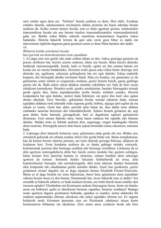 sarri estalia egon dena eta "birlotze" bezala azaltzen ez dena. Hori aldiz, Exodoan
estatiko denetik, askatasunaren erreinuaren aldeko protesta eta haren arketipo bezala
azaltzen da. Goiko ororen kentze bezala, non ez baita agertzen gizona, iraultzarekin
transzenditzea bezala eta une berean iraultza transzenditzearekin -transzendentziarik
gabe ere. Baldin ordea Biblia azkenik manifestu komunistaren begiekin irakur
badaiteke. Horrela bakarrik lortzen da gatz ateo ezein geza bihur ez dadin eta
marxismoan inplizitu dagoena gatza gezatzen uzten ez duen Meta harekin uler dadin.
18
Bibliaren kritika azterketari bezala:
hari gorriak eta desteokratizatea testu zapalduan
1. Ez dago ezer non gaizki edo ondo zerbait aldatu ez den. Askoz gutxiago geratzen da
poesia zirriborro bat, berriro aztertu ondoren, lehen zen bezala. Baita bereizi daitezke
lardatxak maisuarengandik, honek, hark ez bezala, egiten ari den estatua batean zer
kendu eta zer moztu badakielako. Horretan noski gauza asko lehen baino okerrago utzi
daitezke eta, ugaltzean, azkenean gehiegikeria bat ere egin daiteke: Eskua mahaitik
kanpora, dio horregatik aholku erromatar batek. Hala ere kenduz, are gaineratuz ez da
gehienetan uzten zerbait ez ezagutzeko moduan, guztiz bestela baizik, gauza garbiago
geratu ohi da. Bada azken eskua delakoa emateko eskubidea ere; hala da hain zuzen
eskakizun kanonikoan. Honekin noski, gisako azterketetan, hasteko lehenagoko testuak
gorde egiten dira, baina argitalpenerako proba bezala, nolabait esateko. Horrela
konparaketa bat egin daiteke, merezi badu behintzat, eta gutxi dira horri uko egiten
dioten idazleak. Gero bereziki, gehienetan bezala normal jokatzen bada, testuan
egindako aldaketa orok lehendik ondo zegoena gorde, hobetu, argiago jarri egiten du eta
sekula ez txartu. Guzti hau aldez aurretik ipini behar da, ikus dadin testu aldatua
zenbateko neurrian bereizten den lehendabizikotik. Zeharo bestela gertatzen da, argi
gera dadin, beste batzuek, geroagokoek, hari ez dagokiona egileari gaineratzen
diotenean. Ezin entzun dakioke ahoz, baina haren ondarea bai zapaldu edo faltsutu
daiteke. Halako testu ez fidelak azaltzen dira, seguruago, eragin handiagoko bihurtu
diren neurrian. Horregatik merezi dute haien azpian bestelako tonua sakontzen, entzuten
bada.
2. Lehenago ahoz bakarrik helarazia zena, gehienetan ondo gorde ohi zen. Bildua zen,
entzulerik gehienak ere ohituta zeuden, hitzez hitz gorde behar zen. Baina errepikatzean,
hau da hemen berriro idatzita jartzean, are testu idatziak geroago biltzean, aldatzen da
leialtasun hori. Testu hondatua azaltzen da, ez dauka gehiago inolako zentzurik,
kontraesanak jasotzen ditu hurrengo esaldian edo hurrengo orrialdean. Litekeena da ez
dela agertzen zentzugabekeria ahitu bat, baizik zentzu moduko bat, gainera sotilagoa,
baina testuari bere jatorrian kantatu ez zitzaiona; orduan hondatu dena nekezago
igertzen da testuan. Sarrienik halako lekuetan halabeharrak du errua, dela
kopiatzailearen hutsegite edo narraskeriagatik, dela testu idatzian dauden hutsuneak
oker konpondu edo sakabanatua gaizki antolatu delako. Guzti hau gizakiaren, guztiz
gizakiaren erruari dagokio eta ez dugu aipatzen hemen Elisabeth Förster-Nietzsche.
Baina ez al dago bestela ere testu bakoitzean, berez hura agitaratzen duen argitaldari
zabarra bezain inozo ez den batean, liluramendu bat, inozo bakarrik izan ez dadin? Are
oraindik ez bakarrik zabarra, ez bada maskara bezala, oso trebe baizik luzaz estaliko den
iruzurra egiteko? Elisabethen eta Kosimasen eraketa fintxoagoaz beraz, beste era bateko
asmo eta helbururi egoki ez datorkiona berariaz zapalduz, berariaz eraldatuz? Badago
noski agintzen dagoen gizartearen bultzada, agindua ez esateko, testua aldatzeko hil
ondoren argitaratutako obretan, ahozkoaz edo zatiez egindako obretan ere. Ez zegoen
holakorik noski Grimmen ipuinetan ezta ere Pisistratok zabalarazi zituen kantu
homerotarren bilduman eta idazketan. Zein onura atera zezakeen berak edo bere
 