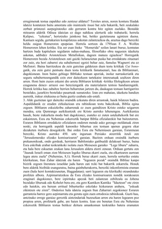 erregimenak testua zapalduz edo zentzuz aldatuz? Tersites arren, noren kontura Iliadak
idatziz kontatzen baitu amorratu edo iraintzaile itsusi bat zela bakarrik, beti zeukalako
zerbait printzeei aurpegiratzeko edo gerraren kontra hitz egiten zuelako. Bestalde
mitoaren aldetik Odisea idatzian ez dago nahikoa ulerturik edo trabaturik; horrela
Kalipso, "ezkutua", heriotzeko jainkosa bat, betiko gaztetasuna agintzen duena.
Kantuen segida, gertakarien korapilatzea askotan zalantzazkoa da, araztua dago bereziki
heldu zaigun Homeroren epopeian. Horrela sortzen da 1795ean F. A. Wolfen
Homeroren lehen kritika. Eta zer esan liteke "Homerida" soilen lanari buruz, kontutan
hartzen bada kapituluen segidaren nahas-mahasa, filosofiako obra nagusien idazketa
askotan, adibidez Aristotelesen Metafisikan, dagoen mataza egiazkoa? Horregatik
Homeroren bezala Aristotelesen zati gaizki helarazietan puska bat erredaktatu zituenari
zor zaio, eta hori zabarrei eta subalternoei egotzi behar zaie, famulus Wagnerri eta ez
Mefistori. Baina harritzekoa da zein gutxitan galdetzen duen testu kritikak Cui bono-
gatik, eta zein gutxi pentsatu duen testu kritikarik famatuenari, hau da Bibliarenari,
dagokionean. Inon baino gehiago Bibliako testuan aporiak, inolaz narraskeriatik eta
seguru subalternoengandik ezin etor daitezkeen tartekatze interesatuak azaltzen diren
arren. Honi hain zuzen eskaini dio arreta Bibliaren kritikak -kritika filologikoen artean
ezagunena denez- arrazoi oso bereziengatik eta materialaren tentsio handiarengatik.
Horrek kritika hau zabaltze berrien beharretan jartzen du, daukagun testuan harrigarriro
bestelako, jazarkiro bestelako pasarteak sumatzeko. Izan ere mahaian, idazketa handien
aurretik, irakur zitekeena ez baita guztiz ezabatu edo estali.
3. Alde guztietan iger daitezke oraindik ezkutatu diren arrastoak, haiek bilatzen badira.
Aspaldidanik ez zeuden zirkulazioan era rabinikoan testu bakezkoak, Biblia egina
zegoen. Bibliaren eskuizkribu zaharrenak ez zuen gainditzen Kristo osteko seigarren
mendea, ezta Qumrango aurkikuntzek ere Kristo aurreko lehenengoa. Aurkikuntza
hauek, beste irakurketa modu bati dagokionez, esateko ez zuten ustekabekorik bat ere
eskaintzen, Esra eta Nehemias ezkeroztik batipat Biblia ofizialarekin bat baitzetorren.
Esraren Bibliaren erredakzio ofizialaren ondoren mende asko geroago moldatuak ziren
noski, eta horregatik aspaldi kanoniko bihurtua zen testuan apenas gogora ekar
dezaketen iturburu desegokirik. Bai ordea Esra eta Nehemiasen garaian, Esrarenean
bereziki, Kristo aurreko 450. urte inguruan Persiako atzerritik itzuli zen
"Jerusalemerako elizako komisarioaren" garaian. Baziren orduan oraindik iturburu
prekanonikoak, ondo gordeak, herriaren Babiloniako gatibualdi delakoari buruz, baina
Esra eskribak erabat teokratikoki isolatu zuen Moisesen garaiko "Lege liburu" zaharra,
eta hala bere eskuetan zeukan lana Jerusalem aldera etorri zenean. Orduan gertatu zen
"Jaunak Israeli eman zion Moisesen legeko liburua ekarri zuela, eta elkartearen aurrean
legea atera zuela" (Nehemias, 8,1). Horrek beraz ekarri zuen, horrela sorturiko estatu
klerikalean, Itun Zahar idatziak eta haren "legearen pozak" oraindik Bibliaz kanpo
bizirik zegoen literatura israeldar judu haren zati txiki bat bakarrik zekarrela. Honek
bere aldetik bizibide esanguratsu, baina gainbeherakorra, bereziki inkonformista eraman
zuen (hala herri kontakizunetan, Haggadatan); sarri legearen eta klerikalki otzandutako
profeten albora. Azpimarratzekoa da Esra elizako komisarioaren nondik norakoaren
eraginari dagokionez, bere izpirituko apezak beti zalantzan zebiltzala ea Jobena
bezalako liburuak edo Kohelet bera ere, eta gero Kantiken Kantika "Idazteun" ote ziren
edo haiekin, era berean erritual bihurturiko eskolako hizkeraren arabera, "eskuak
zikintzen ote ziren". Ondorioz hala idatzia zegoen Itun Zaharrari zegokionez Esraren
garrantzia harrez gero azpimarratu eta goratu egin zuen ortodoxia rabinikoak. Guzti hau,
antzinako errege garaiaz geroztik aintzindariak bazeuzkan arren eta haren legearen poz
propioa arren, profetarik gabe, are haien kontra. Izan ere benetan Esra eta Nehemias
ezkeroztik Bibliaren testua betikoz deitura amankomun teokratiko batera eramaten
 