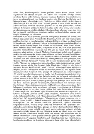 saiatu ziren; Faraoiarengandiko irteera profetiko ororen kontra Jaberen ideiari
dagokionean ere. Hemen desagertu zen zeharo testu ofizialetik Israelgo semeen
arrenkura; horren ordez kultuari, bekatuen ordainari, Jainkoaren transzendentziaren
igoera menderatzaileenari pisu handiena ematen zaio. Idazketa, berridazketa guzti
honengatik beraz, bihur daiteke inolaz Biblia benetan Bibliaren kritika arakatzailerako
aukera eta gai. Hau da, hain zuzen Cui bono galdera zuzendu daiteke azkenik zati
zeharo iraultzaile zenbaiten eraldaketa jaieratsu edo ez hain jaieratsuetara. Horrela
salatuko da testuaren eraldaketa, haren hondaketa soila salatu ordez, labur esateko:
erreakzioaren arabera egindako idazketa. Edozein modutan nabarmen geratu izan ziren
beti zati hautsiak Itun Zaharrean, historiaren eta historien liburu hain luze honetan, inoiz
ezagutu den nahaspil lan zabalenean.
Uztai berri bezala atxiki zitzaiona, gaur den erara geroago biribildu zen halaber. Itun
Berriari dagokionez, ez da Jesusen bizitza hitzez hitz, baizik sarri hari buruzko lehen
predikua. Horretara jo zuen, berandutxo, ondorengo Bibliaren kritikak, hau da ez legeari
lot dakiokeenak, baizik ondorengo Pauloren heriotze-opalkuntza teologiari eta idazteko
orduan Jesusen irudian eragina izan zuenari lot dakiokeenak. Baina berriro hemen,
erabat bestelako modu batean ordea, nola portatu irakatsi zen, hain zuzen gurutzearen
pazientzia bezala (honetaz Jesusek ez zuen hitz egin, eta Paulok berak ez zuen Jesus
zuzenean sekula entzun, ez ikusi). Markoren Ebanjelioaren egileak erabil zezakeen
noski orain gordetzen ez den Jesusen esaeren bilduma bat, baina haiek zati handi batean,
lau Ebanjelioetan, misiorako eta eraiki beharreko elkarteko bizitzarako arinduak eta
zuzenduak izan dira. Testu hautsiek behin eta berriro jartzen dute hori egunargitan, hala
"bataioa Kristoren heriotzean" Jesusen hitz ez hain pazientziatsuaren parean (Lk.
12,49): "Lurrean sua jartzera etorri naiz, eta nahiago nuke dagoeneko piztua balego"
testuaren parean, alegia. Era horretan, bada, Ebanjelioen kritikak ez dio heltzen
antzinako Esraren kodifikazioari, baizik Pauloren heriotze-opalkuntza teologiaren
eraginari, eta hori kronologiaren aldetik ere: Pauloren gutunak 50. urte inguruan daude
idatziak, hiru lehen ebanjelioak berriz geroago, 70. urte inguruan, eta Joanen Ebanjelioa
100 urte Kristoren heriotzaren ondoren. Gaurko Itun Berriaren zabalerari eta jatorrizko
formari buruzko azken erabakia -hau da iturburuetatik, are iturburutik instituzio maila
soilean apartatzen dena- 382ko sinodoan hartu zen Damaso aitasantuaren garaian;
harrigarria den gauza, Joanen Agerpena gorde egin zen apokalipsi bakar bezala. Hala
ere, duela 1.100 urtez geroztik eta lehenagotik, bidea markatzen zuen Bibliaren kritika
Itun Zaharrera zihoan eta doa gaur oraindik, eta Ebanjelioena askoz geroago dator. Bere
behaztoparri propioaren kariaz eta elizaren eraikuntza, berreraikuntza eta fardelgintza
propioaren kariaz ez zen dena zurrun gelditu, bai ordea luzamendutan atzeratu.
Konponketa guztien kontra kritiko segitu zuen ordea Itun Zaharreko filologiak (eta ez
bakarrik filologiak) Genesiko testutik Joben libururaino, Prometeoren zatia barruan
duela, eta Isaia profetarekin, honek "Ikusi, dena ona zen" haren kontra, "zeru berri bat
eta lur berri bat" sortarazi baitzituen, "lehenagokoetan gehiago pentsa ere egin ez
dadin". Hemen bereziki ez bakarrik topatzen dira diferentziak hizkeran, nahas-mahas
kronologikoan, bat ez datozen kontakizun paraleloetan, egiazko kontraesan
konponezinezkoetan, badaude areago tartekatze nabarmenak ere -egiptiarrak erdi-
erdian, Exodoaren kontra. Ezer baino gehiago hau hartu behar luke kontutan Bibliaren
kritikak, jaramon eginez oraindik ondo idatzi gabeko eginkizun sozialari, azterketa
arakatzailea egiteko inolako Thomas Münzerrik sutuko ez lukeen testu mota hori
eskaini baitzion. Arakaketaren helburu beraz izan beharko luke positiboena, hau da
Biblian aurkitzen den Esraren gisakoa aztertu eta garbitzea, lurperaturik dagoen "herri
xumearen gisakoa" ezagutzea eta salbatzea. Zati batean lurperatua dago bakarrik, noski,
bestela goiko mailakoen eta despotismo jainkotuaren beste erlijio liburu edozein batek
 