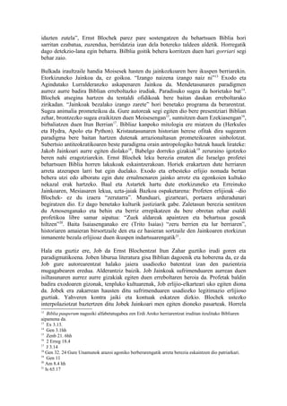 idazten zutela”, Ernst Blochek parez pare sostengatzen du behartsuen Biblia hori
sarritan ezabatua, zuzendua, berridatzia izan dela botereko taldeen aldetik. Horregatik
dago detekzio-lana egin beharra. Bilblia goitik behera korritzen duen hari gorriari segi
behar zaio.

Bulkada iraultzaile handia Moisesek hasten du jainkozkoaren bere ikuspen berriarekin.
Etorkizuneko Jainkoa da, ez goikoa. “Izango naizena izango naiz ni”13 Exodo eta
Agindutako Lurralderanzko askapenaren Jainkoa da. Mendetasunaren paradigmen
aurrez aurre badira Biblian erreboltazko irudiak. Paradisuko sugea da horietako bat 14.
Blochek atsegina hartzen du tentaldi ofidikoak bere baitan daukan erreboltarako
zirikadan. “Jainkoak bezalako izango zarete” hori benetako programa da berarentzat.
Sugea animalia prometeikoa da. Gure autoreak segi egiten dio bere presentziari Biblian
zehar, brontzezko sugea eraikitzen duen Moisesengan15, suntsitzen duen Ezekiasengan16,
birbaliatzen duen Itun Berrian17. Bibliaz kanpoko mitologia ere miatzen du (Herkules
eta Hydra, Apolo eta Python). Kristautasunaren historian herese ofitak dira sugearen
paradigma bere baitan hartzen dutenak arrazionaltasun prometeikoaren sinbolotzat.
Subertsio antiteokratikoaren beste paradigma orain antropologiko batzuk hauek lirateke:
Jakob Jainkoari aurre egiten diolako 18, Babelgo dorreko gizakiak19 zeruraino igotzeko
beren nahi eragotziarekin. Ernst Blochek leku berezia ematen die Israelgo profetei
behartsuen Biblia horren lakukoak eskaintzerakoan. Horiek erakartzen dute herriaren
arreta atzerapen larri bat egin duelako. Exodo eta erbesteko erlijio nomada bertan
behera utzi edo alboratu egin dute ernalmenaren jainko arrotz eta egonkoien kultuko
nekazal erak hartzeko. Baal eta Astartek hartu dute etorkizuneko eta Erreinuko
Jainkoaren, Mesiasaren lekua, uzta-jaiak Bazkoa ospaketarena: Profeten erlijioak –dio
Blochek- ez du izaera “zerutarra”. Munduari, gizarteari, portaera arduradunari
begiratzen dio. Ez dago benetako kulturik justiziarik gabe. Zaletasun berezia sentitzen
du Amosenganako eta behin eta berriz errepikatzen du bere obretan zehar esaldi
profetikoa libre samar aipatua: “Zuek aldareak apaintzen eta behartsua goseak
hiltzen”20. Baita Isaiasenganako ere (Trito Isaias) “zeru berrien eta lur berriaren”,
historiaren amaieran birsortzaile den eta ez hasieran sortzaile den Jainkoaren etorkizun
inmanente bezala erlijioaz duen ikuspen indartsuarengatik21.

Hala eta guztiz ere, Job da Ernst Blochentzat Itun Zahar guztiko irudi goren eta
paradigmatikoena. Joben liburua literatura gisa Biblian dagoenik eta hoberena da, ez da
Job gure autorearentzat halako jaiera usadiozko batentzat izan den pazientzia
mugagabearen eredua. Alderantziz baizik. Job Jainkoak sufrimenduaren aurrean duen
isiltasunaren aurrez aurre gizakiak egiten duen erreboltaren heroia da. Profetak baldin
badira exodoaren gizonak, tenpluko kultuarenak, Job erlijio-elkarteari uko egiten diona
da. Jobek era zakarrean hausten ditu sufrimenduaren usadiozko legitimazio erlijioso
guztiak. Yahveren kontra jaiki eta kontuak eskatzen dizkio. Blochek ustezko
interpolaziotzat baztertzen ditu Jobek Jainkoari men egiten dioneko pasarteak. Horrela
12
    Biblia pauperum nagusiki alfabetatugabea zen Erdi Aroko herriarentzat iruditan itzulitako Bibliaren
aipamena da.
13
    Ex 3.13.
14
    Gen 3.1hh
15
    Zenb 21. 6hh
16
    2 Erreg 18.4
17
    J 3.14
18
   Gen 32. 24 Gure Unamunok arazoi agoniko berberarengatik arreta berezia eskaintzen dio patriarkari.
19
    Gen 11
20
   Am 8.4 hh
21
   Is 65.17
 