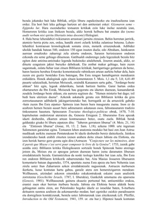 bezala jokatuko bait luke Bibliak, erlijio liburu zapalezinezko eta iraultzaileena izan
ordez. Eta hori beti leku gehiago hartzen ari den antitesiari esker: Gizonaren seme -
Egiptoko lur. Hara zuzenduriko testuaren kritikak ezin luke inolaz neutrala izan,
Homeroren kritika izan litekeen bezala, aldiz horrek helburu bat ematen dio (nemo
audit verbum nisi spiritu libertatis intus docente) filologiari.
4. Hala beraz lehendabizi txikienaren arrastoari jarraitu zitzaion. Behin horretan jarririk,
atentzio berria piztu zen, ordea, handik etorri zelarik kritika zalantzaz beteena. Lehen-
lehenbizi kontraesan kronologikoak somatu ziren, motarik errazenekoak. Adibidez
uholde handiak batean 540, ondoren 150 egun irauten duela; edo Abraham, Jainkoaren
aurrean ernaltzeko zaharregi zela aitortu ondoren, Sararen heriotzearen ondoren
ezkondu eta seme gehiago dituenean. Gatibualdi ondorengo judu legezaleek bezala hitz
egiten dute antzina-antzinako legenda beduinoko aitalehenek. Joseren anaiek, aldiz, ez
dituzte ezagutzen jakiei buruzko debekuak. Eta zenbat makur gehiago, hain zuzen
sagaratuak, zulatu behar izan zituen Bibliaren kritikak; harrigarriago gertatzen da beraz,
haren hasiera herabea Ertaroko komentatzaile rabinikoen artean aurkitu behar dela, hain
zuzen ere guztiz bestelako Esra batengan, Ibn Esra rengan hamabigarren mendearen
erdialdera. Honek ahaleginak egin zituen komentatzen 5. Mois. 1,1 eta 5; 3,8; 4,41-49
pasarte salatzaileak, horietan Moisesek, oraindik Kanaanen sartu gabe, "Jordango beste
aldean" hitz egin, legeak aldarrikatu, lurrak hartzen baititu. Garai hartan ordea
ohartarazten du Ibn Esrak, Moisesek hau gogoratu eta idazten duenean, kanaandarrak
zeudela Jordango beste aldean; eta aurrera segitzen du: "Hemen misterio bat dago; isil
bedi hura ulertzen duena". Azkenik askaturik geratu zen Bibliaren kritika da giza
zorroztasunaren adibiderik jakingarrienetako bat; horregatik ez da arrazoirik gabeko
-hain zuzen Ibn Esra aipatuz- Spinoza izan bazen hura inauguratu zuena. Inon ez da
azaltzen hemen bezain ausart bere adimenaren askatasun osoa, faltsutasunaren tradizio
tinkoenaren haustura. Spinozaren Tractatus theologico-politicus obrak, 1670, 7-10.
kapituluetan ondoriotzat ateratzen du, Genesia Erregeen 2. libururaino Esra apezak
idazti desberdin, elkarren artean kontraesanez betez, osatu zuela. Bibliak berak
galdutako gisako bi liburu aipatzen ditu: "Jaberen gerrateen liburua" (4. Mois. 21, 14)
eta "Zintzoen liburua" (Josue, 10, 13; 2. Sam. 1,18); azkena 1000. urte inguruan
Salomonen garaietan egina. Testuaren lehen anatomia moduko bat hasi zen Jean Astruc
medikuak aurkitu zuenean Pentateukoan bi idazle desberdin bereiz daitezkeela. Jainkoa
izendatzeko haiek erabili zituzten izenen arabera deitu zituen Jabista eta Elohista, eta
izen horiek harrez gero geratu egin dira (Astrucen "Conjecture sur les mémoires, dont
il paroit que Moyse s’est servi pour composer le livre de la Genèse", 1753, izenik gabe
azaldu zen). Bibliaren kritika filologikoaren sortzaile honek Spinozak baino atzerago
jotzen du, Moises eta ez apezgoa jartzen duenean haren izena daramaten liburuen
erredaktatzaile bezala. Garrantzizkoa da noski teologo katoliko bat izan zela, Ibn Esra
ren ondoren Bibliaren kritikorik zaharrenetako bat, Aita Masius Josueren liburuaren
komentario batean dagoeneko, 1574, apuntatu zuena Esra apeza eta bere Nehemia izan
zirela ustez Itun Zaharraren azken erredaktatzaile nagusienak. Astrucen iturburuen
ikerketa, luzaz kontutan hartu gabea, garaile atera zen hemeretzigarren mendean:
Wellhausen, aitzindari askoren oinordeko eskukontrakoak eskaini zuen analisirik
zorrotzena (Geschichte Israels, 1787, I. liburukia), Gunkelek umotuena eta oparoena
(Genesis, 1901). Wellhausenek gainera ekuazio pertsonal bat, antisemitiko erakoa,
erantzi zuen oker berrien iturburu bezala. Jabista eta Elohista beren aldetik beste
gehiagotan zatitu ziren, are Palestinako hegoko idazle ez israeldar baten, S-iturburu
deituaren susmoa azaltzen da azkenaurreko modan; hari egotziko zaizkio paradisuaren
eta dorregileen kontakizunak, bestela ustez Jabistarenak izan zitezkeenak (cfr. Pfeiffer,
Introduction to the Old Testament, 1941, 159. or. eta hur.). Hipotesi hauek kontutan
 