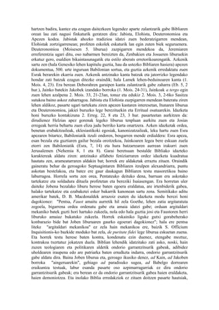 hartzen badira, kantez eta ezagun daitezkeen legendez aparte zalantzarik gabe Bibliaren
orean lau zati nagusi finkaturik geratzen dira: Jabista, Elohista, Deuteronomioa eta
Apezen kodea. Jabistak ahozko tradizioa idatzi zuen bederatzigarren mendean,
Elohistak zortzigarrenean; profeten eskolek eskaturik lan egin zuten biek seguruenera.
Deuteronomioa (Moisesen 5. liburua) zazpigarren mendekoa da, Jeremiaren
erreferentzia ugari ditu, oso nabarmen bereizten da, Zenbakien eta Josueren liburuekin
erkatuz gero, esaldien bikaintasunagatik eta estilo aberats erretorikoarengatik. Azkenik
sartu zen (hala Genesiko lehen kapitulu guztia, hau da ustezko Bibliaren hasiera) apezen
dokumentua, 500. urte inguruan Babilonian sortua, eta guztia azkenik erredaktatu zuen
Esrak berarekin ekarria zuen. Azkenik antzinako kanta batzuk eta jatorrizko legendako
hondar zati batzuk ezagun ditezke oraindik; hala Lamek lehen-beduinoaren kanta (1.
Mois. 4, 23). Era berean Deborahren garaipen kanta zalantzarik gabe zaharra (Eb. 5, 2
hur.), Jainko batekin Jakobek izandako borroka (1. Mois. 24-31), Jainkoak a tergo egin
zuen lehen azalpena 2. Mois. 33, 21-23an, tonuz eta edukiz 2. Mois. 3, 2-6ko Sasitza
sutukoa baino askoz zaharragoa. Jabista eta Elohista zazpigarren mendean bateratu ziren
lehen aldikoz, pasarte ugari tartekatu ziren apezen kastaren interesetan, Itunaren liburua
eta Deuteronomioa, jakiei buruzko lege berezituekin eta Erritual osatuarekin. Idazketa
honi buruzko kontakizuna 2. Erreg. 22, 8 eta 23, 3 hur. pasarteetan aurkitzen da:
dirudienez Helzias apez gorenak legeko liburua tenpluan aurkitu zuen eta Josias
erregeak herria behartu zuen eliza judu berriko karta onartzera. Azken idazketak ordea,
benetan erabakitzaileak, eklesiastikoki egosiak, kanonizatzaileak, leku hartu zuen Esra
apezaren bitartez, Babiloniatik itzuli ondoren, bosgarren mende erdialdera: Esra apeza,
esan bezala eta guztiaren gailur bezala oroitzekoa, Jainkoaren legea bere eskuan zuela
etorri zen Babiloniatik (Esra, 7, 14) eta hura batzarrearen aurrean irakurri zuen
Jerusalemen (Nehemia 8, 1 eta 8). Garai beretsuan bestalde Bibliako idazteko
karaktereak aldatu ziren: antzinako alfabeto feniziarraren ordez idazketa kuadratua
hautatu zen, arameatarraren aldakin bat; horrek ere aldaketak erraztu zituen. Oraindik
gaineratu behar da geroagoko Septuagintaren Bibliaren itzulpen alexandriarra, puntu
askotan bestelakoa, eta batez ere gaur daukagun Bibliaren testu masoretikoa baino
laburragoa. Horrela sortu zen orea, Pentateuko deituko dena, barruan era askotako
tartekatze eta soldadura dituela profetetan eta bereziki Isaiasengan. Era horretan uler
daiteke Jobena bezalako liburu herese baten egoera eraldatua, are irtenbiderik gabea,
halako tartekatze eta ezabaketei esker bakarrik kanonean sartu zena. Semitikako aditu
amerikar batek, D. B. Macdonaldek arrazoiz esaten du idazketa modu berezi honi
dagokionez: "Pentsa, Faust amaitu aurretik hil zela Goethe, lehen zatia argitaratuta
zegoela, bigarrena ordea ordenatu gabe eta amaia idatzi gabe; orduan argitaldari
mekaniko batek guzti hori hartuko zukeela, nola edo hala guztia josi eta Faustoren herri
liburuko amaiaz bukatuko zukeela. Horrek eskainiko liguke gutxi gorabeherako
konbarazio bide bat Joben liburuaren gaurko egoerari dagokionez"; hala ere pentsa
liteke "argitaldari mekanikoa" ez zela hain mekanikoa ere, baizik S. Officium
Inquisitionis-ko bazkide moduko bat zela, de puritate fidei lege liburua eskuetan zuena.
Eta horrek testu herese baten kontra, kondenatu ezin duenez, etengabe moztuz,
kontrakoa txertatuz jokatzen duela. Biblian lehendik idatzitako zati asko, noski, hain
zuzen teologiaren eta politikaren aldetik ondorio garrantzitsurik gabeak, adibidez
uholdearen iraupena edo are patriarka baten ernalketa indarra, ondorio garrantzitsurik
gabe aldatu dira. Baina Joben liburua eta, geroago ikusiko denez, ad Kain, ad Jakoben
borroka "aingeruarekin", gehiago ad paradisuko sugea, ad Babelgo dorrearen
eraikuntza testuak, labur esanda pasarte oso azpimarragarriak ez dira ondorio
garrantzitsurik gabeak; era berean ez da ondorio garrantzitsurik gabea haien eraldaketa,
haien demoniotzea. Eta inolako Biblia erredakziok ez zituen doitzen pasarte hautsiak,
 