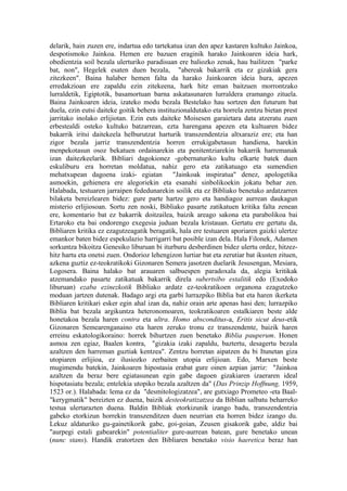 delarik, hain zuzen ere, indartua edo tartekatua izan den apez kastaren kultuko Jainkoa,
despotismoko Jainkoa. Hemen ere bazuen eraginik harako Jainkoaren ideia hark,
obedientzia soil bezala ulerturiko paradisuan ere baliozko zenak, hau bailitzen "parke
bat, non", Hegelek esaten duen bezala, "abereak bakarrik eta ez gizakiak gera
zitezkeen". Baina halaber hemen falta da harako Jainkoaren ideia hura, apezen
erredakzioan ere zapaldu ezin zitekeena, hark hitz eman baitzuen morrontzako
lurraldetik, Egiptotik, basamortuan barna askatasunaren lurraldera eramango zituela.
Baina Jainkoaren ideia, izateko modu bezala Bestelako hau sortzen den futurum bat
duela, ezin eutsi daiteke goitik behera instituzionaldutako eta horrela zentzu bietan prest
jarritako inolako erlijiotan. Ezin euts daiteke Moisesen garaietara data atzeratu zuen
erbestealdi osteko kultuko batzarrean, ezta harengana apezen eta kultuaren bidez
bakarrik iritsi daitekeela helburutzat harturik transzendentzia altxaraziz ere; eta han
zigor bezala jarriz transzendentzia horren errukigabetasun handiena, harekin
menpekotasun osoz bekatuen ordainarekin eta penitentziarekin bakarrik harremanak
izan daitezkeelarik. Bibliari dagokionez -gobernaturiko kultu elkarte batek duen
eskuliburu era horretan moldatua, nahiz gero eta zatikatuago eta sumendien
mehatxupean dagoena izaki- egiatan            "Jainkoak inspiratua" denez, apologetika
asmoekin, gehienera ere alegoriekin eta esanahi sinbolikoekin jokatu behar zen.
Halabada, testuaren jarraipen fededunarekin soilik eta ez Bibliako benetako ardatzarren
bilaketa bereizlearen bidez: gure parte hartze gero eta handiagoz aurrean daukagun
misterio erlijiosoan. Sortu zen noski, Bibliako pasarte zatikatuen kritika falta zenean
ere, komentario bat ez bakarrik doitzailea, baizik areago sakona eta parabolikoa bai
Ertaroko eta bai ondorengo exegesia juduan bezala kristauan. Gertatu ere gertatu da,
Bibliaren kritika ez ezagutzeagatik beragatik, hala ere testuaren aporiaren gaizki ulertze
emankor baten bidez espekulazio harrigarri bat posible izan dela. Hala Filonek, Adamen
sorkuntza bikoitza Genesiko liburuan bi iturburu desberdinen bidez ulertu ordez, hitzez-
hitz hartu eta onetsi zuen. Ondorioz lehengizon lurtiar bat eta zerutiar bat ikusten zituen,
azkena guztiz ez-teokratikoki Gizonaren Semera jasotzen duelarik Jesusengan, Mesiara,
Logosera. Baina halako bat arauaren salbuespen paradoxala da, alegia kritikak
atzemandako pasarte zatikatuak bakarrik direla subertsibo estalitik edo (Exodoko
liburuan) ezaba ezinezkotik Bibliako ardatz ez-teokratikoen organona ezagutzeko
moduan jartzen dutenak. Badago argi eta garbi lurrazpiko Biblia bat eta haren ikerketa
Bibliaren kritikari esker egin ahal izan da, nahiz orain arte apenas hasi den; lurrazpiko
Biblia bat bezala argikuntza heteronomoaren, teokratikoaren estalkiaren beste alde
honetakoa bezala haren contra eta ultra. Homo absconditus-a, Eritis sicut deus-etik
Gizonaren Semearenganaino eta haren zeruko tronu ez transzendente, baizik haren
erreinu eskatologikoraino: horrek bihurtzen zuen benetako Biblia pauperum. Honen
asmoa zen egiaz, Baalen kontra, "gizakia izaki zapaldu, baztertu, desagertu bezala
azaltzen den harreman guztiak kentzea". Zentzu horretan aipatzen du bi Itunetan giza
utopiaren erlijioa, ez ilusiozko zerbaiten utopia erlijioan. Edo, Marxen beste
mugimendu batekin, Jainkoaren hipostasia erabat gure oinen azpian jarriz: "Jainkoa
azaltzen da beraz bere egiatasunean egin gabe dagoen gizakiaren izaeraren ideal
hispotasiatu bezala; entelekia utopiko bezala azaltzen da" (Das Prinzip Hoffnung, 1959,
1523 or.). Halabada: lema ez da "desmitologizatzea", are gutxiago Prometeo -eta Baal-
"kerygmatik" bereizten ez duena, baizik desteokratizatzea da Biblian salbatu beharreko
testua ulertarazten duena. Baldin Bibliak etorkizunik izango badu, transzendentzia
gabeko etorkizun horrekin transzenditzen duen neurrian eta horren bidez izango du.
Lekuz aldaturiko gu-gainetikorik gabe, goi-goian, Zeusen gisakorik gabe, aldiz bai
"aurpegi estali gabearekin" potentialiter gure-aurrean batean, gure benetako unean
(nunc stans). Handik eratortzen den Bibliaren benetako visio haeretica beraz han
 