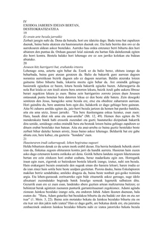 IV
EXODOA JABEREN IDEIAN BERTAN,
DESTEOKRATIZATZEA
19
Ez orain arte bezala jarraikiz
Zerbait jaregin nahi da. Dena da hutsala, hori ere idatzita dago. Badu tonu bat zapaltzen
duenak, baina baita ukatzen eta hautsiarazten duenak ere. Eta hala berritu den oro ez da
aurrekoaren aldean askoz bestelako. Aurreko hau ordea entzunez berri bihurtu den hori
abiatzen den puntua da. Orduan gauzari leial zaionak eta hartan fida daitekeenak egiten
dio horri kontra. Bestela halako hori lehenago ere ez zen jarriko kolokan eta bidean
abiatuko.
20
Jesusen hitz harrigarri bat, erabateko irteera
Lehenago zena, aztertu egin behar da. Ezerk ez du balio berez, ohitura izango da
beharbada, baina gure atzean geratzen da. Balio du bakarrik gure aurrean dagoen
norantza aurretikoan bizirik dagoen edo ez dagoen neurrian. Baldin atzeraka lotzen
gaituena faltso bihurtu bada, lokarria moztu egin behar da. Are oraindik gehiago
hasieratik egiazkoa ez bazen, lotura bezala bakarrik egiazko bazen. Adierazgarria da
nola Rut leiala ez zen itzuli atzera bera zetorren lekura, baizik itzuli gabe aukera libreaz
berari zegokion lekura jo zuen. Baina zein harrigarriro zorrotz jotzen duen Jesusen
ontasunak puntu honetan bera datorren lekua ez den beste alde batera. Zein desegoki
sentitzen den Jesus, haragizko seme bezala ere, etxe eta obeditze zaharraren aurrean.
Hori gainditu du, bere anatema hots egin dio, halakorik ez dago gehiago bere gainean.
Aita-Ni zaharra amildu egiten da, jaio berri bezala jartzen da hemen bat pareko batekin,
aita eta ama utziz, Jesusi jarraiki. "Eta bere ikasleengana eskua luzatuz, esan zuen:
Hara, hauek ditut nik ama eta anai-arreba" (Mt. 12, 49). Hemen ihes egiten du Ni
menderakaitz batek habi erosotik zuzendari eta guzti; hautaturiko dizipuluak bakarrik
dira senide, senideago ordea oraindik bera eta besteak lotzen baina gehiago zapaltzen ez
dituen erabat bestelako itun batean. Aita eta anai-arreba ez baina guztiz bestelako beste
zerbait bihur daiteke hemen arrotz, Jesus baino askoz lehenago. Beldurrik bat ere gabe
abiatu zen, bere kabuz, eta gazteria "hondatu" zuen.
21
Hausturaren irudi zaharragoak; lehen begiratua sugeari
Heldu bihurtzen denak ez du uzten inork erabil dezan. Eta berria betidanik behetik etorri
izan da, finkatua zegoen ohituraren kontra jarri da handik aurrera. Hasieran hain zuzen
asko dago eztenaren kontra ostikoka ari dena. Goitik behera landuta zegoen Idazteunean
bertan ere ezin zitekeen hori erabat ezabatu, beraz madarikatu egin zen. Horregatik
iraun egin zuen, zigorrak ez baitzukeen bestela lekurik izango, izutuz, nahi zen bezala.
Hain erakargarri bezain esnatzaile den sugeak eman dio hasiera leloari; haren irudia ez
da izan zinez hain sotila bere beste azalpen guztietan. Pozoia dauka, baina Eskulapioren
makilan berriz sendabidea; amileko dragoia da, baina beste nonbait goi-goiko tximista
argia. Eta lehen-gurasoak zoritxarreko egin bide zituenetik askoz geroago, suge idolo
altxatuari zuzendutako begirada batek Israelgo semeak legenetik salbatzen ditu.
Gezurrik esan ere ez zuen esan, landetako abere guztien artean maltzurrena baitzen; ez
behintzat berak agintzen zuenaren punturik garrantzitsuenari zegokionez. Adami agindu
zionean Jainkoa bezalako izango zela, eta ondoren Jabek Adam ikusten duenean, hala
esaten du: "Hara, Adam gutariko bat bezalakoa bihurtu da eta badaki zer den on eta zer
txar" (1. Mois. 3, 22). Baina zein motatako bekatu da Jainkoa bezalako bihurtu eta on
eta txar zer den jakin nahi izatea? Han ez dago garbi, are bekatua denik ere, eta jaieratsu
zenbaezinek ondoren Jainkoa bezalako bihurtu nahi ez izatea jatorrizko bekatu bezala
 