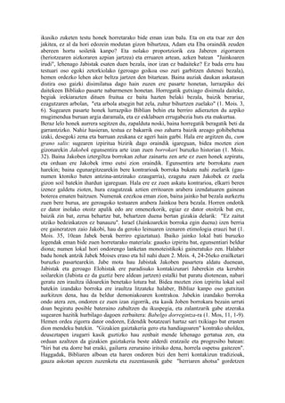 ikusiko zuketen testu honek horretarako bide eman izan balu. Eta on eta txar zer den
jakitea, ez al da hori edozein modutan gizon bihurtzea, Adam eta Eba oraindik zeuden
abereen hortu soiletik kanpo? Eta nolako proportziorik eza Jaberen zigorraren
(heriotzearen aizkoraren azpian jartzea) eta erruaren artean, azken batean "Jainkoaren
irudi", lehenago Jabistak esaten duen bezala, inor izan ez badaiteke? Ez bada erru hau
testuari oso egoki zetorkiolako (geroago goikoa oso zuri garbitzen dutenei bezala),
hemen ordezko lehen aker beltza jartzen den bitartean. Baina auziak daukan askatasun
distira oso gaizki disimilatua dago hain zuzen ere pasarte honetan, lurrazpiko dei
daitekeen Bibliako pasarte nabarmenen honetan. Horregatik gutxiago disimula daiteke,
begiak irekiarazten dituen fruitua ez baita hazten belaki bezala, baizik berariaz,
ezagutzaren arbolan, "eta arbola atsegin bat zela, zuhur bihurtzen zuelako" (1. Mois. 3,
6). Sugearen pasarte honek lurrazpiko Biblian behin eta berriro adierazten du azpiko
mugimendua buruan argia daramala, eta ez esklabuen errugabezia huts eta makurtua.
Beraz lelo honek aurrera segitzen du, zapalduta noski, baina horregatik beragatik beti da
garrantzizko. Nahiz hasieran, testua ez bakarrik oso zaharra baizik areago gohibehetua
izaki, desegoki zena eta barruan zeukana ez ageri hain garbi. Hala ere argitzen du, cum
grano salis: sugearen izpiritua bizirik dago oraindik igareguan, bidea mozten zion
gizonarekin Jakobek egunsentira arte izan zuen borrokari buruzko historian (1. Mois.
32). Baina Jakoben iztergiltza borrokan zehar zainartu zen arte ez zuen honek azpiratu,
eta orduan ere Jakobek irmo eutsi zion oraindik. Egunsentira arte borrokatu zuen
harekin; baina egunargitzearekin bere kontrarioak borroka bukatu nahi zuelarik (gau-
numen ktoniko baten antzina-antzinako ezaugarria), ezagutu zuen Jakobek ez zuela
gizon soil batekin ihardun igareguan. Hala ere ez zuen askatu kontrarioa, elkarri beren
izenez galdetu zioten, hura ezagutzeak aztien erritoaren arabera izendatuaren gainean
boterea ematen baitzuen. Numenak ezezkoa eman zion, baina jainko bat bezala aurkeztu
zuen bere burua, are geroagoko testuaren arabera Jainkoa bera bezala. Horren ondotik
ez dator inolako otoitz apalik edo are omenezkorik, egiaz ez dator otoitzik bat ere,
baizik zin bat, zerua behartze bat, behartzen duena bertan gizakia delarik: "Ez zaitut
utziko bedeinkatzen ez banauzu". Israel (Jainkoarekin borroka egin duena) izen berria
ere gaineratzen zaio Jakobi, hau da geroko leinuaren izenaren etimologia erauzi bat (1.
Mois. 35, 10ean Jabek berak berriro egiaztatua). Ibaiko jainko lokal bati buruzko
legendak eman bide zuen horretarako materiala: gaueko izpiritu bat, egunsentiari beldur
diona; numen lokal hori ondorengo lanketan monoteistikoki gaineratuko zen. Halaber
badu honek antzik Jabek Moises eraso eta hil nahi duen 2. Mois. 4, 24-26eko erailketari
buruzko pasartearekin. Jabe mota hau Jabistak Jakoben pasartera aldatu duenean,
Jabistak eta geroago Elohistak ere paradisuko kontakizunari Jaberekin eta kerubin
soilarekin (Jabista ez da guztiz bere aldean jartzen) estalki bat paratu diotenean, nabari
geratu zen iraultza ildoarekin benetako lotura bat. Bidea mozten zion izpiritu lokal soil
batekin izandako borroka ere iraultza litzateke halaber, Bibliaz kanpo oso gutxitan
aurkitzen dena, hau da beldur demoniakoaren kontrakoa. Jabekin izandako borroka
ondo atera zen, ondoren ez zuen izan zigorrik, eta kasik Joben borrokara bezain urruti
doan begiratu posible bateraino zabaltzen du ikuspegia, eta zalantzarik gabe atzeraka
sugearen hazitik hurbilago dagoen zerbaitera: Babelgo dorregintza-ra (1. Mos, 11, 1-9).
Hemen ordea zigorra dator ondoren, Edendik botatzeari hartaz sari txikiago bat erasten
dion mendeku batekin. "Gizakien gaiztakeria gero eta handiagoaren" kontrako uholdea,
deuseztapen izugarri kasik guztizko hau zenbait mende lehenago gertatua zen, eta
orduan azaltzen da gizakien gaiztakeria beste alderdi eratzaile eta progresibo batean:
"hiri bat eta dorre bat eraiki, gailurra zeruraino iritsiko dena, horrela ospetsu gaitezen".
Haggadak, Bibliaren alboan eta haren ondoren bizi den herri kontakizun tradizioak,
gauza askotan apezen zuzenketa eta zuzentasunik gabe "herriaren ahotsa" gordetzen
 