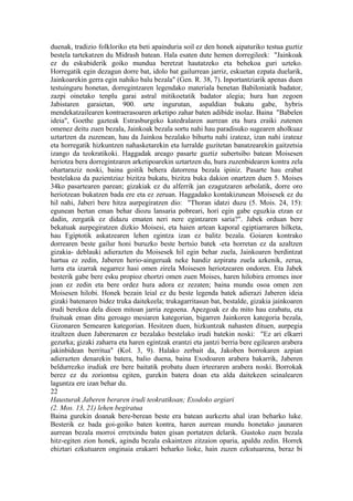 duenak, tradizio folkloriko eta beti apainduria soil ez den honek aipaturiko testua guztiz
bestela tartekatzen du Midrash batean. Hala esaten dute hemen dorregileek: "Jainkoak
ez du eskubiderik goiko mundua beretzat hautatzeko eta behekoa guri uzteko.
Horregatik egin dezagun dorre bat, idolo bat gailurrean jarriz, eskuetan ezpata duelarik,
Jainkoarekin gerra egin nahiko balu bezala" (Gen. R. 38, 7). Inportantziarik apenas duen
testuinguru honetan, dorregintzaren legendako materiala benetan Babiloniatik badator,
zazpi oinetako tenplu garai astral mitikoetatik badator alegia; hura han zegoen
Jabistaren garaietan, 900. urte ingurutan, aspaldian bukatu gabe, hybris
mendekatzailearen kontraerasoaren arketipo zahar baten adibide inolaz. Baina "Babelen
ideia", Goethe gazteak Estrasburgeko katedralaren aurrean eta hura eraiki zutenen
omenez deitu zuen bezala, Jainkoak bezala sortu nahi hau paradisuko sugearen aholkuaz
uztartzen da zuzenean, hau da Jainkoa bezalako bihurtu nahi izateaz, izan nahi izateaz
eta horregatik hizkuntzen nahasketarekin eta lurralde guzitetan banatzearekin gaitzetsia
izango da teokratikoki. Haggadak areago pasarte guztiz subertsibo batean Moisesen
heriotza bera dorregintzaren arketipoarekin uztartzen du, hura zuzenbidearen kontra zela
ohartaraziz noski, baina goitik behera datorrena bezala ipiniz. Pasarte hau erabat
bestelakoa da pazientziaz bizitza bukatu, bizitza buka dakion onartzen duen 5. Moises
34ko pasartearen parean; gizakiak ez du alferrik jan ezagutzaren arbolatik, dorre oro
heriotzean bukatzen bada ere eta ez zeruan. Haggadako kontakizunean Moisesek ez du
hil nahi, Jaberi bere hitza aurpegiratzen dio: "Thoran idatzi duzu (5. Mois. 24, 15):
egunean bertan eman behar diozu lansaria pobreari, hori egin gabe eguzkia etzan ez
dadin, zergatik ez didazu ematen neri nere egintzaren saria?". Jabek orduan bere
bekatuak aurpegiratzen dizkio Moisesi, eta haien artean kaporal egiptiarraren hilketa,
hau Egiptotik askatzearen lehen egintza izan ez balitz bezala. Goiaren kontrako
dorrearen beste gailur honi buruzko beste bertsio batek -eta horretan ez da azaltzen
gizakia- deblauki adierazten du Moisesek hil egin behar zuela, Jainkoaren berdintzat
hartua ez zedin, Jaberen herio-aingeruak neke handiz azpiratu zuela azkenik, zerua,
lurra eta izarrak negarrez hasi omen zirela Moisesen heriotzearen ondoren. Eta Jabek
besterik gabe bere esku propioz ehortzi omen zuen Moises, haren hilobira erromes inor
joan ez zedin eta bere ordez hura adora ez zezaten; baina mundu osoa omen zen
Moisesen hilobi. Honek bezain leial ez du beste legenda batek adierazi Jaberen ideia
gizaki batenaren bidez truka daitekeela; trukagarritasun bat, bestalde, gizakia jainkoaren
irudi berekoa dela dioen mitoan jarria zegoena. Apezgoak ez du mito hau ezabatu, eta
fruituak eman ditu geroago mesiaren kategorian, bigarren Jainkoren kategoria bezala,
Gizonaren Semearen kategorian. Hesitzen duen, hizkuntzak nahasten dituen, aurpegia
itzaltzen duen Jaberenaren ez bezalako bestelako irudi batekin noski: "Ez ari elkarri
gezurka; gizaki zaharra eta haren egintzak erantzi eta jantzi berria bere egilearen arabera
jakinbidean berritua" (Kol. 3, 9). Halako zerbait da, Jakoben borrokaren azpian
adierazten denarekin batera, balio duena, baina Exodoaren arabera bakarrik, Jaberen
beldurrezko irudiak ere bere baitatik probatu duen irteeraren arabera noski. Borrokak
berez ez du zoriontsu egiten, gurekin batera doan eta alda daitekeen seinalearen
laguntza ere izan behar du.
22
Hausturak Jaberen beraren irudi teokratikoan; Exodoko argiari
(2. Mos. 13, 21) lehen begiratua
Baina gurekin doanak bere-berean beste era batean aurkeztu ahal izan beharko luke.
Besterik ez bada goi-goiko baten kontra, haren aurrean mundu honetako jaunaren
aurrean bezala morroi erretxindu baten gisan portatzen delarik. Gustoko zuen bezala
hitz-egiten zion honek, agindu bezala eskaintzen zitzaion oparia, apaldu zedin. Horrek
ehiztari ezkutuaren onginaia erakarri beharko lioke, hain zuzen ezkutuarena, beraz bi
 